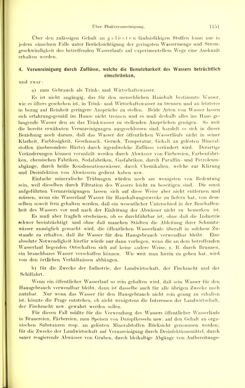 Über den zulässigen Gehalt an gelöste n fäulnisfähigen Stoffen kann nur in jedem einzelnen Falle unter Berücksichtigung der geringsten Wassermenge und Strom- geschwindigkeit des betreffenden Wasserlaufs auf experimentellem Wege eine Auskunft erhalten werden. 4. Verunreinigung durch Zuflüsse, welche die Benutzbarkeit des Wassers beträchtlich einschränken, und zwar: a) zum Gebrauch als Trink- und Wirtschaftswasser. Es ist nicht angängig, das für den menschlichen Haushalt bestimmte Wasser, wie es öfters geschehen ist, in Trink- und Wirtschaftswasser zu trennen und an letzteres in bezug auf Reinheit geringere Ansprüche zu stellen. Beide Arten von Wasser lassen sich erfahrungsgemäß im Hause nicht trennen und es muß deshalb alles ins Haus ge- langende Wasser den an das Trinkwasser zu stellenden Ansprüchen genügen. So weit die bereits erwähnten Verunreinigungen ausgeschlossen sind, handelt es sich in dieser Beziehung noch darum, daß das Wasser der öffentlichen Wasserläufe nicht in seiner Klarheit, Farblosigkeit, Geschmack, Geruch, Temperatur, Gehalt an gelösten Mineral- stoffen (insbesondere Härte) durch irgendwelche Zuflüsse verändert wird. Derartige Veränderungen können veranlaßt werden durch Abwässer von Färbereien, Farbenfabri- ken, chemischen Fabriken, Sodafabriken, Gasfabriken, durch Paraffin- und Petroleum- abgänge, durch heiße Kondensationswässer, durch Chemikalien, welche zur Klärung und Desinfektion von Abwässern gedient haben usw. Einfache mineralische Trübungen würden noch am wenigsten von Bedeutung sein, weil dieselben durch Filtration des Wassers leicht zu beseitigen sind. Die sonst aufgeführten Verunreinigungen lassen sich auf diese Weise aber nicht entfernen und müssen, wenn ein Wasserlauf Wasser für Haushaltungszwecke zu liefern hat, von dem- selben soweit fern gehalten werden, daß ein wesentlicher Unterschied in der Beschaffen- heit des Wassers vor und nach der Einleitung der Abwässer nicht zu bemerken ist. Es muß aber fraglich erscheinen, ob es durchführbar ist, ohne daß die Industrie Bchwer beeinträchtigt und ohne daß manchen Städten die Ableitung ihrer Schmutz- wässer unmöglich gemacht wird, die öffentlichen Wasserläufe überall in solchem Zu- stande zu erhalten, daß ihr Wasser für den Hausgebrauch verwendbar bleibt. Eine absolute Notwendigkeit hierfür würde nur dann vorliegen, wenn die an dem betreffenden Wasserlauf liegenden Ortschaften sich auf keine andere Weise, z. B. durch Brunnen, ein brauchbares Wasser verschaffen können. Wie weit man hierin zu gehen hat, wird von den örtlichen Verhältnissen abhängen. b) für die Zwecke der Industrie, der Landwirtschaft, der Fischzucht und der Schiffahrt. Wenn ein öffentlicher Wasserlauf so rein gehalten wird, daß sein Wasser für den Hausgebrauch verwendbar bleibt, dann ist dasselbe auch für alle übrigen Zwecke noch nutzbar. Nur wenn das Wasser für den Hausgebrauch nicht rein genug zu erhalten ist, könnte die Frage entstehen, ob nicht wenigstens die Interessen der Landwirtschaft, der Fischzucht usw. gewahrt werden sollen. Für diesen Fall müßte für die Verwendung des Wassers öffentlicher Wasserläufe in Brauereien, Färbereien, zum Speisen von Dampfkesseln usw. auf den Gehalt an orga- nischen Substanzen resp. an gelösten Mineralstoffen Rücksicht genommen werden; für die Zwecke der Landwirtschaft auf Verunreinigung durch Desinfektionsmittel, durch sauer reagierende Abwässer von Gruben, durch bleihaltige Abgänge von Aufbereitungs-