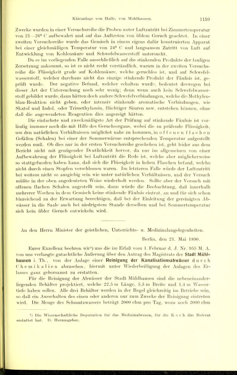 Zwecke wurden in einer Versuchsreihe die Proben unter Luftzutritt bei Zimmertemperatur von 21—26° C aufbewahrt und auf das Auftreten von üblem Geruch geachtet. In einer zweiten Versuchsreihe wurde das Gemisch in einem eigens dafür konstruierten Apparat bei einer gleichmäßigen Temperatur von 24 C und langsamem Zutritt von Luft auf Entwicklung von Kohlensäure und Schwefelwasserstoff untersucht. Da es im vorliegenden Falle ausschließlich auf die stinkenden Produkte der fauligen Zersetzung ankommt, so ist es nicht recht verständlich, warum in der zweiten Versuchs- reihe die Flüssigkeit grade auf Kohlensäure, welche geruchlos ist, und auf Schwefel- wasserstoff, welcher durchaus nicht das einzige stinkende Produkt der Fäulnis ist, ge- prüft wurde. Der negative Befund, welcher erhalten wurde, bedeutet deswegen bei dieser Art der LTntersuchung noch sehr wenig; denn wenn auch kein Schwefelwasser- stoff gebildet wurde, dann hätten doch andere Schwefelverbindungen, welche die Methylen- blau-Reaktion nicht geben, oder intensiv stinkende aromatische Verbindungen, wie Skatol und Indol, oder Trimethylamin, flüchtiger Säuren usw. entstehen können, ohne daß die angewendeten Reagentien dies angezeigt hätten. Die einfachste und zweckmäßigste Art der Prüfung auf stinkende Fäulnis ist vor- läufig immmer noch die mit Hilfe des Geruchsorgans, wobei die zu prüfende Flüssigkeit, um den natürlichen Verhältnissen möglichst nahe zu kommen, inoffenen flachen Gefäßen (Schalen) bei einer der Sommerwärme entsprechenden Temperatur aufgestellt werden muß. Ob dies nur in der ersten Versuchsreihe geschehen ist, geht leider aus dem Bericht nicht mit genügender Deutlichkeit hervor, da nur im allgemeinen von einer Aufbewahrung der Flüssigkeit bei Luftzutritt die Rede ist, welche aber möglicherweise so stattgefunden haben kann, daß sich die Flüssigkeit in hohen Flaschen befand, welche nicht durch einen Stopfen verschlossen waren. Im letzteren Falle würde der Luftzutritt bei weitem nicht so ausgiebig sein wie unter natürlichen Verhältnissen, und der Versuch müßte in der oben angedeuteten Weise wiederholt werden. Sollte aber der Versuch mit offenen flachen Schalen angestellt sein, dann würde die Beobachtung, daß innerhalb mehrerer Wochen in dem Gemisch keine stinkende Fäulnis eintrat, an und für sich schon hinreichend zu der Erwartung berechtigen, daß bei der Einleitung der gereinigten Ab- wässer in die Saale auch bei niedrigstem Stande derselben und bei Sommertemperatur sich kein übler Geruch entwickeln wird. An den Herrn Minister der geistlichen, Unterrichts- u. Medizinalangelegenheiten. Berlin, den 21. Mai 1890. Eurer Exzellenz beehren wir^) uns die im Erlaß vom 1. Februar d. J. Nr. 955 M. A. von uns verlangte gutachtliche Äußerung über den Antrag des Magistrats der Stadt Mühl- hausen i. Th., von der Anlage einer Reinigung der Kanalisationsabwässer durch h e m i k a 1 i e n abzusehen, hiermit unter Wiederbeifügung der Anlagen des Er- lasses ganz gehorsamst zu erstatten. Für die Reinigung der Abwässer der Stadt Mühlhausen sind die nebeneinander- liegenden Behälter projektiert, welche 22,5 m Länge, 5,5 m Breite und 1,4 m Wasser- tiefe haben sollen. Alle drei Behälter werden in der Regel gleichzeitig im Betriebe sein, so daß ein Ausschalten des einen oder anderen nur zum Zwecke der Reinigung eintreten wird. Die Menge des Schmutzwassers beträgt 2000 cbm pro Tag, wozu noch 2000 cbm ^) Die Wissenschaftliche Deputation für das Medizinalvvesen, für die Koch das Referat erstattet hat. D. Herausgeber.