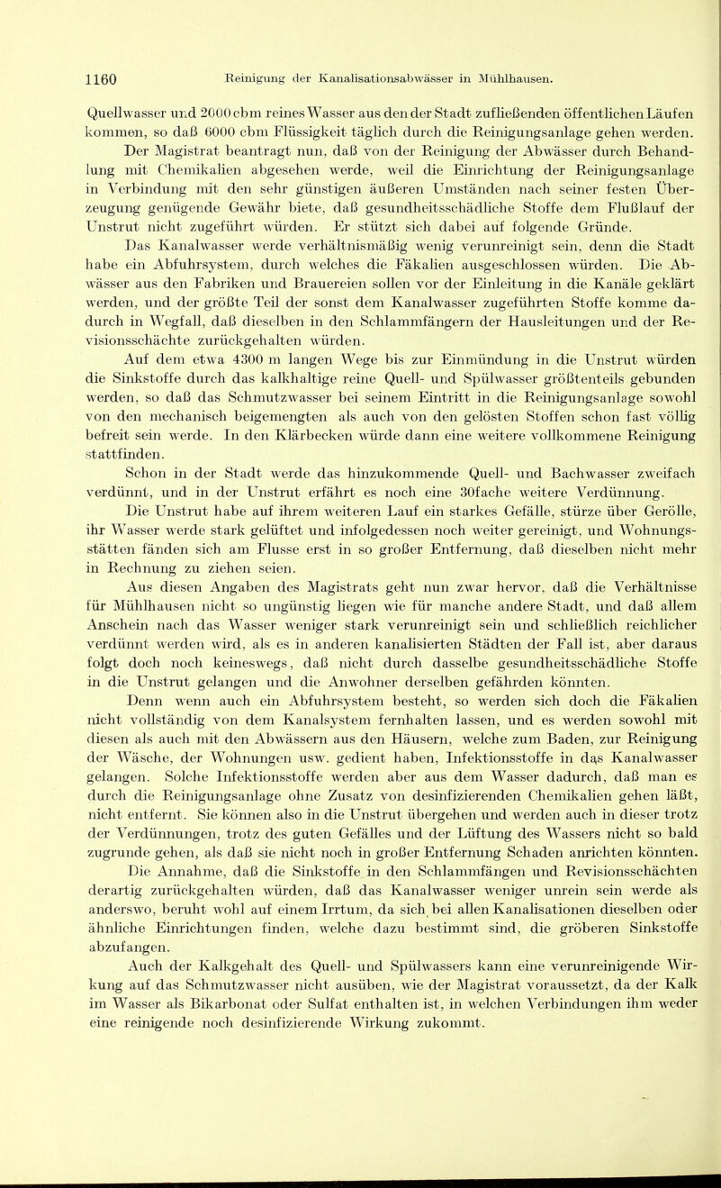 Quellwasser und 2000 cbm reines Wasser aus den der Stadt zufließenden öffentlichen Läufen kommen, so daß 6000 cbm Flüssigkeit täglich durch die Reinigungsanlage gehen werden. Der Magistrat beantragt nun, daß von der Reinigung der Abwässer durch Behand- lung mit Chemikalien abgesehen werde, weil die Einrichtung der Reinigungsanlage in Verbindung mit den sehr günstigen äußeren Umständen nach seiner festen Über- zeugung genügende Gewähr biete, daß gesundheitsschädliche Stoffe dem Flußlauf der Unstrut nicht zugeführt würden. Er stützt sich dabei auf folgende Gründe. Das Kanalwasser werde verhältnismäßig wenig verunreinigt sein, denn die Stadt habe ein Abfuhrsystem, durch welches die Fäkalien ausgeschlossen würden. Die Ab- wässer aus den Fabriken und Brauereien sollen vor der Einleitung in die Kanäle geklärt werden, und der größte Teil der sonst dem Kanalwasser zugeführten Stoffe komme da- durch in Wegfall, daß dieselben in den Schlammfängern der Hausleitungen und der Re- visionsschächte zurückgehalten würden. Auf dem etwa 4300 m langen Wege bis zur Einmündung in die Unstrut würden die Sinkstoffe durch das kalkhaltige reine Quell- und Spülwasser größtenteils gebunden werden, so daß das Schmutzwasser bei seinem Eintritt in die Reinigungsanlage sowohl von den mechanisch beigemengten als auch von den gelösten Stoffen schon fast völlig befreit sein werde. In den Klärbecken würde dann eine weitere vollkommene Reinigung stattfinden. Schon in der Stadt werde das hinzukommende Quell- und Bachwasser zweifach verdünnt, und in der Unstrut erfährt es noch eine SOfache weitere Verdünnung. Die Unstrut habe auf ihrem weiteren Lauf ein starkes Gefälle, stürze über GeröUe, ihr Wasser werde stark gelüftet und infolgedessen noch weiter gereinigt, und Wohnungs- stätten fänden sich am Flusse erst in so großer Entfernung, daß dieselben nicht mehr in Rechnung zu ziehen seien. Aus diesen Angaben des Magistrats geht nun zwar hervor, daß die Verhältnisse für Mühlhausen nicht so ungünstig liegen wie für manche andere Stadt, und daß allem Anschein nach das Wasser weniger stark verunreinigt sein und schließlich reichlicher verdünnt werden wird, als es in anderen kanalisierten Städten der Fall ist, aber daraus folgt doch noch keineswegs, daß nicht durch dasselbe gesundheitsschädliche Stoffe in die Unstrut gelangen und die Anwohner derselben gefährden könnten. Denn wenn auch ein Abfuhrsystem besteht, so werden sich doch die Fäkalien nicht vollständig von dem Kanalsystem fernhalten lassen, und es werden sowohl mit diesen als auch mit den Abwässern aus den Häusern, welche zum Baden, zur Reinigung der Wäsche, der Wohnungen usw. gedient haben, Lifektionsstoffe in da^s Kanalwasser gelangen. Solche Infektionsstoffe werden aber aus dem Wasser dadurch, daß man es durch die Reinigungsanlage ohne Zusatz von desinfizierenden Chemikalien gehen läßt, nicht entfernt. Sie können also in die Unstrut übergehen und werden auch in dieser trotz der Verdünnungen, trotz des guten Gefälles und der Lüftung des Wassers nicht so bald zugrunde gehen, als daß sie nicht noch in großer Entfernung Schaden anrichten könnten. Die Annahme, daß die Sinkstoffe in den Schlammfängen und Revisionsschächten derartig zurückgehalten würden, daß das Kanalwasser weniger unrein sein werde als anderswo, beruht wohl auf einem Irrtum, da sich bei allen Kanalisationen dieselben oder ähnliche Einrichtungen finden, welche dazu bestimmt sind, die gröberen Sinkstoffe abzufangen. Auch der Kalkgehalt des Quell- und Spülwassers kann eine verunreinigende Wir- kung auf das Schmutzwasser nicht ausüben, wie der Magistrat voraussetzt, da der Kalk im Wasser als Bikarbonat oder Sulfat enthalten ist, in welchen Verbindungen ihm weder eine reinigende noch desinfizierende Wirkung zukommt.