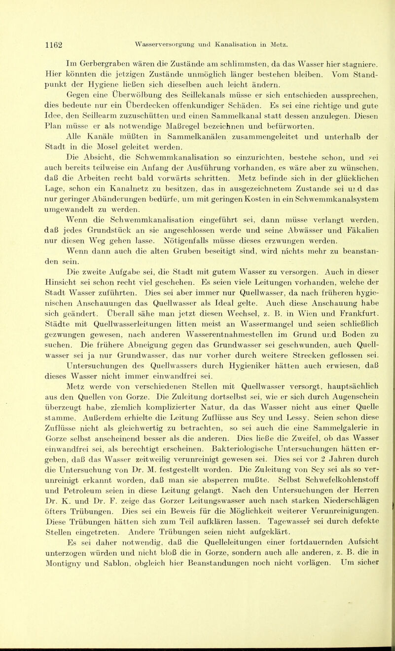 Im Gerbergraben wären die Zustände am schlimmsten, da das Wasser hier stagniere. Hier könnten die jetzigen Zustände unmöglich länger bestehen bleiben. Vom Stand- punkt der Hygiene ließen sich dieselben auch leicht ändern. Gegen eine Uberwölbung des Seillekanals müsse er sich entschieden aussprechen, dies bedeute nur ein Uberdecken offenkundiger Schäden. Es sei eine richtige und gute Idee, den Seillearm zuzuschütten und einen Sammelkanal statt dessen anzulegen. Diesen Plan müsse er als notwendige Maßregel bezeichnen und befürworten. Alle Kanäle müßten in Sammelkanälen zusammengeleitet und unterhalb der Stadt in die Mosel geleitet werden. Die Absicht, die Schwemmkanalisation so einzurichten, bestehe schon, und i^ei auch bereits teilweise ein Anfang der Ausführung vorhanden, es wäre aber zu wünschen, daß die Arbeiten recht bald vorwärts schritten. Metz befinde sich in der glücklichen Lage, schon ein Kanalnetz zu besitzen, das in ausgezeichnetem Zustande sei ui d das nur geringer Abänderungen bedürfe, um mit geringen Kosten in ein Schwemmkanalsystem umgewandelt zu werden. Wenn die Schwemmkanalisation eingeführt sei, dann müsse verlangt werden, daß jedes Grundstück an sie angeschlossen werde und seine Abwässer und Fäkalien nur diesen Weg gehen lasse. Nötigenfalls müsse dieses erzwungen werden. Wenn dann auch die alten Gruben beseitigt sind, wird nichts mehr zu beanstan- den sein. Die zweite Aufgabe sei, die Stadt mit gutem Wasser zu versorgen. Auch in dieser Hinsicht sei schon recht viel geschehen. Es seien viele Leitungen vorhanden, welche der Stadt Wasser zuführten. Dies sei aber immer nur Quellwasser, da nach früheren hygie- nischen Anschauungen das Quellwasser als Ideal gelte. Auch diese Anschauung habe sich geändert. Überall sähe man jetzt diesen Wechsel, z. B. in Wien und Frankfurt. Städte mit Quellwasserleitungen litten meist an Wassermangel und seien schließlich gezwungen gewesen, nach anderen Wasserentnahmestellen im Grund und Boden zu suchen. Die frühere Abneigung gegen das Grundwasser sei geschwunden, auch Quell- wasser sei ja nur Grundwasser, das nur vorher durch weitere Strecken geflossen sei. Untersuchungen des Quellwassers durch Hygieniker hätten auch erwiesen, daß dieses Wasser nicht immer einwandfrei sei. Metz werde von verschiedenen Stellen mit Quellwasser versorgt, hauptsächlich aus den Quellen von Gorze. Die Zuleitung dortselbst sei, wie er sich durch Augenschein überzeugt habe, ziemlich komplizierter Natur, da das Wasser nicht aus einer Quelle stamme. Außerdem erhielte die Leitung Zuflüsse aus Scy und Lessy. Seien schon diese Zuflüsse nicht als gleichwertig zu betrachten, so sei auch die eine Sammelgalerie in Gorze selbst anscheinend besser als die anderen. Dies ließe die Zweifel, ob das Wasser einwandfrei sei, als berechtigt erscheinen. Bakteriologische Untersuchungen hätten er- geben, daß das Wasser zeitweilig verunreinigt gewesen sei. Dies sei vor 2 Jahren durch die Untersuchung von Dr. M. festgestellt worden. Die Zuleitung von Scy sei als so ver- um-einigt erkannt worden, daß man sie absperren mußte. Selbst Schwefelkohlenstoff und Petroleum seien in diese Leitung gelangt. Nach den Untersuchungen der Herren Dr. K. und Dr. F. zeige das Gorzer Leitungswasser auch nach starken Niederschlägen öfters Trübungen. Dies sei ein Beweis für die Möglichkeit weiterer Verunreinigungen. Diese Trübungen hätten sich zum Teil aufklären lassen. Tagewasser sei durch defekte Stellen eingetreten. Andere Trübungen seien nicht aufgeklärt. Es sei daher notwendig, daß die Quelleleitungen einer fortdauernden Aufsicht unterzogen würden und nicht bloß die in Gorze, sondern auch alle anderen, z. B. die in Montigny und Sablon, obgleich hier Beanstandungen noch nicht vorlägen. Um sicher