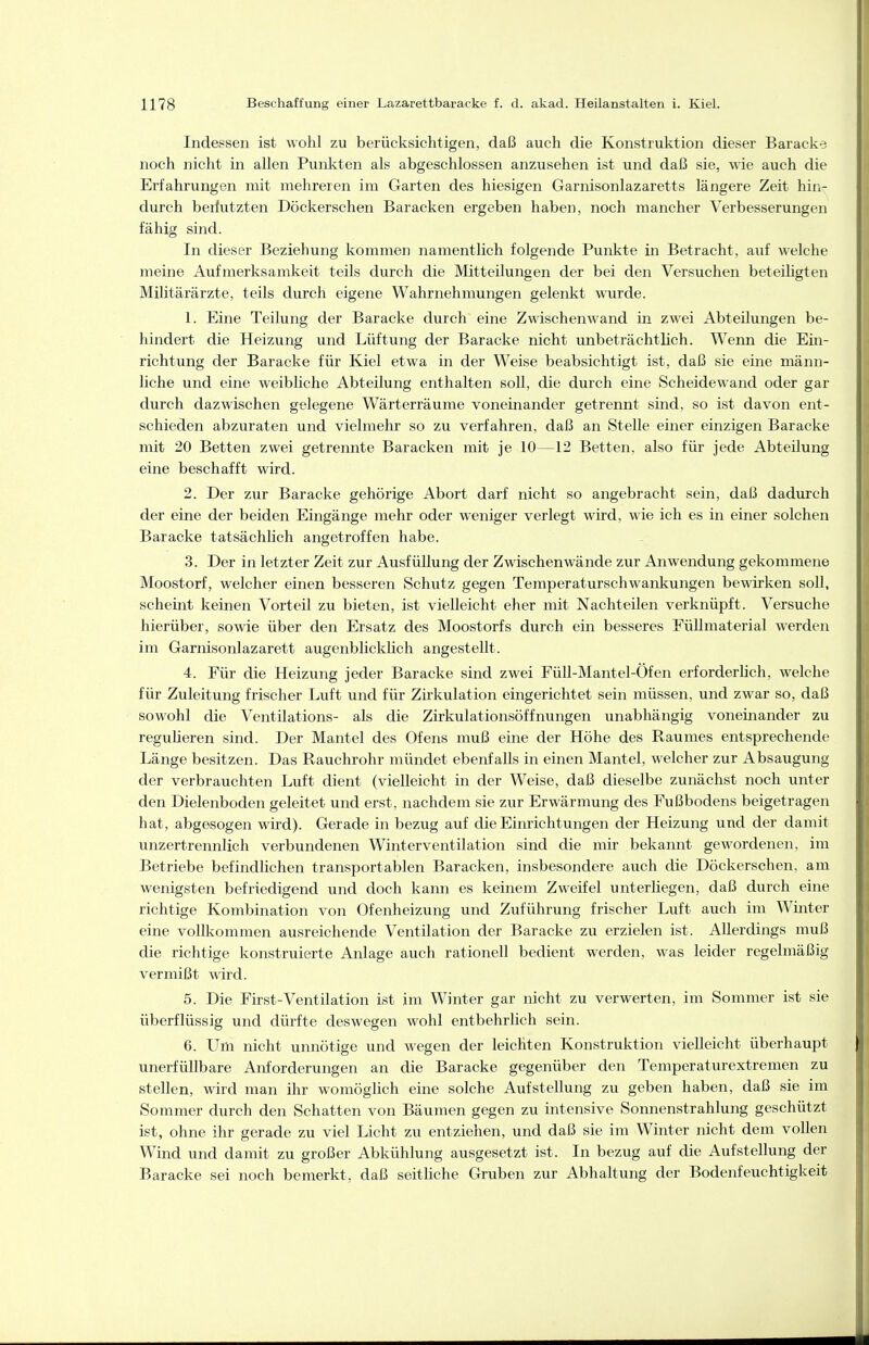 Indessen ist wohl zu berücksichtigen, daß auch die Konstruktion dieser Baracke noch nicht in allen Punkten als abgeschlossen anzusehen ist und daß sie, wie auch die Erfahrungen mit mehreren im Garten des hiesigen Garnisonlazaretts längere Zeit hin- durch beriutzten Döckerschen Baracken ergeben haben, noch mancher Verbesserungen fähig sind. In dieser Beziehung kommen namentlich folgende Punkte in Betracht, auf welche meine Aufmerksamkeit teils durch die Mitteilungen der bei den Versuchen beteihgten Militärärzte, teils durch eigene Wahrnehmungen gelenkt wurde. 1. Eine Teilung der Baracke durch eine Zwischenwand in zwei Abteilungen be- hindert die Heizung und Lüftung der Baracke nicht unbeträchtlich. Wenn die Ein- richtung der Baracke für Kiel etwa in der Weise beabsichtigt ist, daß sie eine männ- liche und eine weibhche Abteilung enthalten soU, die durch eine Scheidewand oder gar durch dazwischen gelegene Wärterräume voneinander getrennt sind, so ist davon ent- schieden abzuraten und vielmehr so zu verfahren, daß an Stelle einer einzigen Baracke mit 20 Betten zwei getrennte Baracken mit je 10—12 Betten, also für jede Abteilung eine beschafft wird. 2. Der zur Baracke gehörige Abort darf nicht so angebracht sein, daß dadurch der eine der beiden Eingänge mehr oder weniger verlegt wird, wie ich es in einer solchen Baracke tatsächlich angetroffen habe. 3. Der in letzter Zeit zur Ausfüllung der Zwischenwände zur Anwendung gekommene Moostorf, welcher einen besseren Schutz gegen Temperaturschwankungen bewirken soll, scheint keinen Vorteil zu bieten, ist vielleicht eher mit Nachteilen verknüpft. Versuche hierüber, sowie über den Ersatz des Moostorfs durch ein besseres FüUmaterial werden im Garnisonlazarett augenblicklich angestellt. 4. Für die Heizung jeder Baracke sind zwei FüU-Mantel-Öfen erforderhch, welche für Zuleitung frischer Luft und für Zirkulation eingerichtet sein müssen, und zwar so, daß sowohl die Ventilations- als die Zirkulationsöffnungen unabhängig voneinander zu reguheren sind. Der Mantel des Ofens muß eine der Höhe des Raumes entsprechende Länge besitzen. Das Rauchrohr mündet ebenfalls in einen Mantel, welcher zur Absaugung der verbrauchten Luft dient (vielleicht in der Weise, daß dieselbe zunächst noch unter den Dielenboden geleitet und erst, nachdem sie zur Erwärmung des Fußbodens beigetragen hat, abgasogen wird). Gerade in bezug auf die Einrichtungen der Heizung und der damit unzertrennlich verbundenen Winterventilation sind die mir bekannt gewordenen, im Betriebe befindlichen transportablen Baracken, insbesondere auch die Döckerschen, am wenigsten befriedigend und doch kann es keinem Zweifel unterliegen, daß durch eine richtige Kombination von Ofenheizung und Zuführung frischer Luft auch im Winter eine vollkommen ausreichende Ventilation der Baracke zu erzielen ist. Allerdings muß die richtige konstruierte Anlage auch rationell bedient werden, was leider regelmäßig vermißt wird. 5. Die First-Ventilation ist im Winter gar nicht zu verwerten, im Sommer ist sie überflüssig und dürfte deswegen wohl entbehrlich sein. 6. Um nicht unnötige und wegen der leichten Konstruktion vielleicht überhaupt unerfüllbare Anforderungen an die Baracke gegenüber den Temperaturextremen zu stellen, wird man ihr womöglich eine solche Aufstellung zu geben haben, daß sie im Sommer durch den Schatten von Bäumen gegen zu intensive Sonnenstrahlung geschützt ist, ohne ihr gerade zu viel Licht zu entziehen, und daß sie im Winter nicht dem vollen Wind und damit zu großer Abkühlung ausgesetzt ist. In bezug auf die Aufstellung der Baracke sei noch bemerkt, daß seitliche Gruben zur Abhaltung der Bodenfeuchtigkeit