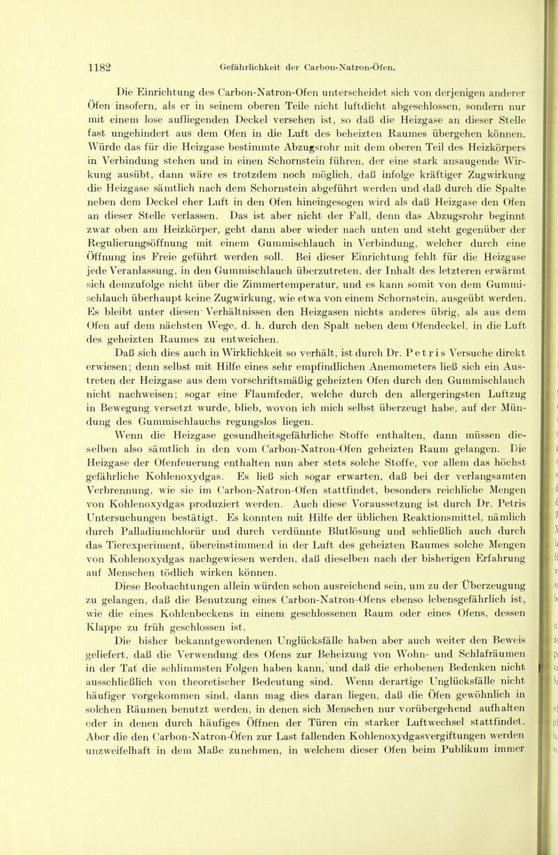 Die Einrichtung des Carbon-Natron-Ofen unterscheidet sich von derjenigen anderer Ofen insofern, als er in seinem oberen Teile nicht luftdicht abgeschlossen, sondern nur mit einem lose aufliegenden Deckel versehen ist, so daß die Heizgase an dieser Stelle fast ungehindert aus dem Ofen in die Luft des beheizten Raumes übergehen können. Würde das für die Heizgase bestimmte Abzugsrohr mit dem oberen Teil des Heizkörpers in Verbindung stehen und in einen Schornstein führen, der eine stark ansaugende Wir- kung ausübt, dann wäre es trotzdem noch möglich, daß infolge kräftiger Zug\virkung die Heizgase sämtlich nach dem Schornstein abgeführt werden und daß durch die Spalte neben dem Deckel eher Luft in den Ofen hineingesogen wird als daß Heizgase den Ofen an dieser Stelle verlassen. Das ist aber nicht der Fall, denn das Abzugsrohr beginnt zwar oben am Heizkörper, geht dann aber wieder nach unten und steht gegenüber der Regulierungsöffnung mit einem Gummischlauch in Verbindung, welcher durch eine Öffnung ins Freie geführt werden soll. Bei dieser Einrichtung fehlt für die Heizgase jede Veranlassung, in den Gummischlauch überzutreten, der Inhalt des letzteren erwärmt sich demzufolge nicht über die Zimmertemperatur, und es kann somit von dem Gummi- schlauch überhaupt keine Zugwirkung, wie etwa von einem Schornstein, ausgeübt werden. Es bleibt unter diesen' Verhältnissen den Heizgasen nichts anderes übrig, als aus dem Ofen auf dem nächsten Wege, d. h. durch den Spalt neben dem Ofendeckel, in die Luft des geheizten Raumes zu entweichen. Daß sich dies auch in Wirklichkeit so verhält, ist durch Dr. P e t r i s Versuche direkt erwiesen; denn selbst mit Hilfe eines sehr empfindlichen Anemometers ließ sich ein Axis- treten der Heizgase aus dem vorschriftsmäßig geheizten Ofen durch den Gummischlavich nicht nachweisen; sogar eine Flaumfeder, welche durch den allergeringsten Luftzug in Bewegung versetzt wurde, blieb, wovon ich mich selbst überzeugt habe, auf der Mün- dung des Gummischlauchs regungslos liegen. Wenn die Heizgase gesundheitsgefährliche Stoffe enthalten, dann müssen die- selben also sämtlich in den vom Carbon-Natron-Ofen geheizten Raum gelangen. Die Heizgase der Ofenfeuerung enthalten nun aber stets solche Stoffe, vor allem das höchst gefährliche Kohlenoxydgas. Es ließ sich sogar erwarten, daß bei der verlangsamten Verbrennung, wie sie im Carbon-Natron-Ofen stattfindet, besonders reichliche Mengen von Kohlenoxydgas produziert werden. Auch diese Voraussetzung ist durch Dr. Petris Untersuchungen bestätigt. Es konnten mit Hilfe der üblichen Reaktionsmittel, nämlich durch Palladiumchlorür und durch verdünnte Blutlösung und schließlich auch durch das Tierexperiment, übereinstimmend in der Luft des geheizten Raumes solche Mengen von Kohlenoxydgas nachgewiesen werden, daß dieselben nach der bisherigen Erfahrung auf Menschen tödlich wirken können. Diese Beobachtungen allein würden schon ausreichend sein, um zu der Überzeugung zu gelangen, daß die Benutzung eines Carbon-Natron-Ofens ebenso lebensgefährlich ist, wie die eines Kohlenbeckens in einem geschlossenen Raum oder eines Ofens, dessen Klappe zu früh geschlossen ist. Die bisher bekanntgewordenen Unglücksfälle haben aber auch weiter den Beweis geliefert, daß die Verwendung des Ofens zur Beheizung von Wohn- und Schlafräumen in der Tat die schlimmsten Folgen haben kann, und daß die erhobenen Bedenken nicht ausschließlich von theoretischer Bedeutung sind. Wenn derartige Unglücksfälle nicht häufiger vorgekommen sind, dann mag dies daran liegen, daß die Öfen gewöhnlich in solchen Räumen benutzt werden, in denen sich Menschen nur vorübergehend aufhalten oder in denen durch häufiges Öffnen der Türen ein starker Luftwechsel stattfindet. Aber die den Carbon-Natron-Öfen zur Last fallenden Kohlenoxydgasvergiftungen werden unzweifelhaft in dem Maße zunehmen, in welchem dieser Ofen beim Publikum immer