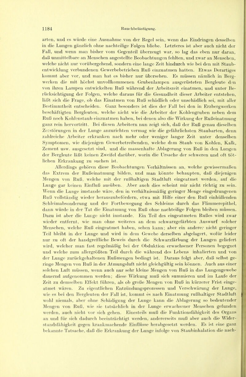 arten, und es würde eine Ausnahme von der Regel sein, wenn das Eindringen desselben in die Lungen gänzlich ohne nachteilige Folgen bliebe. Letzteres ist aber auch nicht der Fall, und wenn man bisher vom Gegenteil überzeugt war, so lag das eben nur daran, daß unmittelbare an Menschen angestellte Beobachtungen fehlten, und zwar an Menschen, welche nicht nur vorübergehend, sondern eine lange Zeit hindurch wie bei den mit Staub- entwickhmg verbundenen Gewerbebetrieben Ruß einzuatmen hatten. Etwas Derartiges kommt aber vor, und man hat es bisher nur übersehen. Es müssen nämlich in Berg- werken die mit höchst unvollkommenen Grubenlampen ausgerüsteten Bergleute den von ihren Lampen entwickelten Ruß während der Arbeitszeit einatmen, und unter Be- rücksichtigung der Folgen, welche daraus für die Gesundheit dieser Arbeiter entstehen, läßt sich die Frage, ob das Einatmen von Ruß schädlich oder unschädlich sei, mit aller Bestimmtheit entscheiden. Ganz besonders ist dies der Fall bei den in Erzbergwerken beschäftigten Bergleuten, welche nicht wie die Arbeiter der Kohlengruben neben dem Ruß noch Kohlenstaub einzviatmen haben, bei denen also die Wirkung der Rußeinatmung ganz rein hervortritt. Bei diesen Arbeitern nun zeigt sich, daß der Ruß genau dieselben Zerstörungen in der Lunge anzurichten vermag wie die gefährlichsten Staubarten, denn zahheiche Arbeiter erkranken nach mehr oder weniger langer Zeit unter denselben Symptomen, wie diejenigen Gewerbetreibenden, welche dem Staub von Kohlen, KaUt, Zement usw. ausgesetzt sind, und die massenhafte Ablagerung von Ruß in den Lungen der Bergleute läßt keinen Zweifel darüber, worin die Ursache der schweren und oft töt- liehen Erkrankung zu suchen ist. Allerdings gehören diese Beobachtungen Verhältnissen an, welche gewissermaßen das Extrem der Rußeinatmung bilden, und man könnte behaupten, daß diejenigen Mengen von Ruß, welche mit der rußhaltigen Stadtluft eingeatmet werden, auf die Lunge gar keinen Einfluß ausüben. Aber auch dies scheint mir nicht richtig zu sein. Wenn die Lunge imstande wäre, den in verhältnismäßig geringer Menge eingedrungenen Ruß vollständig wieder herauszubefördern, etwa mit Hilfe einer den Ruß einhüllenden Schleimabsonderung und der Fortbewegung des Schleims durch das Flimmerepithel, dann würde in der Tat die Einatmung von Ruß ohne nachteilige Folgen bleiben müssen. Dazu ist aber die Lunge nicht imstande. Ein Teil des eingeatmeten Rußes wird zwar wieder entfernt, wie man ohne weiteres an dem schwarzgefärbten Auswurf solcher Menschen, welche Ruß eingeatmet haben, sehen kann; aber ein anderer nicht geringer Teil bleibt in der Lunge und wird in dem Gewebe derselben abgelagert, wofür leider nur zu oft der handgreifliche Beweis durch die Schwarzfärbung der Lungen geliefert wird, welcher man fast regelmäßig bei der Obduktion erwachsener Personen begegnet und welche zum allergrößten Teil durch die während des Lebens inhalierten und von der Lunge zurückgehaltenen Rußmengen bedingt ist. Daraus folgt aber, daß selbst ge- ringe Mengen von Ruß in der Atmungsluft nicht gleichgültig sein können. Auch aus einer solchen Luft müssen, wenn auch nur sehr kleine Mengen von Ruß in das Lungengewebe dauernd aufgenommen werden; diese Wirkung muß sich summieren und im Laufe der Zeit zu demselben Effekt führen, als ob große Mengen von Ruß in kürzerer Frist einge- atmet wären. Zu eigentlichen Entzündungsprozessen und Verschwärung der Lunge, wie es bei den Bergleuten der Fall ist, kommt es nach Einatmung r\ißhaltiger Stadtluft wohl niemals, aber ohne Schädigung der Lunge kann die Ablagerung so bedeutender Mengen von Ruß, wie sie tatsächlich in der Lunge erwachsener Menschen gefunden werden, auch nicht vor sich gehen. Einesteils muß die Funktionsfähigkeit des Organs an und für sich dadurch beeinträchtigt werden, andererseits muß aber auch die Wider- standsfähigkeit gegen krankmachende Einflüsse herabgesetzt werden. Es ist eine ganz bekannte Tatsache, daß die Erkrankung der Lunge infolge von Staubinhalation die nach-