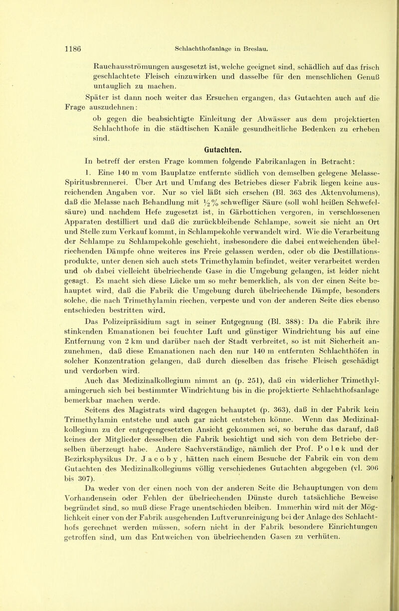 Rauchausströmungen ausgesetzt ist, welche geeignet sind, schädHch auf das frisch geschlachtete Fleisch einzuwirken und dasselbe für den menschlichen Genuß untauglich zu machen. Später ist dann noch weiter das Ersuchen ergangen, das Gutachten auch auf die Frage auszudehnen: ob gegen die beabsichtigte Einleitung der Abwässer aus dem projektierten Schlachthofe in die städtischen Kanäle gesundheitliche Bedenken zu erheben sind. Gutachten. In betreff der ersten Frage kommen folgende Fabrikanlagen in Betracht: 1. Eine 140 m vom Bauplatze entfernte südlich von demselben gelegene Melasse- Spiritusbrennerei. Über Art und Umfang des Betriebes dieser Fabrik liegen keine aus- reichenden Angaben vor. Nur so viel läßt sich ersehen (Bl. 363 des Aktenvolumens), daß die Melasse nach Behandlung mit schwefliger Säure (soU wohl heißen Schwefel- säure) und nachdem Hefe zugesetzt ist, in Gärbottichen vergoren, in verschlossenen Apparaten destilliert und daß die zurückbleibende Schlampe, soweit sie nicht an Ort und Stelle zum Verkauf kommt, in Schlampekohle verwandelt wird. Wie die Verarbeitung der Schlampe zu Schlampekohle geschieht, insbesondere die dabei entweichenden übel- riechenden Dämpfe ohne weiteres ins Freie gelassen werden, oder ob die Destillations- produkte, unter denen sich auch stets Trimethylamin befindet, weiter verarbeitet werden und ob dabei vielleicht übelriechende Gase in die Umgebung gelangen, ist leider nicht gesagt. Es macht sich diese Lücke um so mehr bemerklich, als von der einen Seite be- hauptet wird, daß die Fabrik die Umgebung durch übelriechende Dämpfe, besonders solche, die nach Trimethylamin riechen, verpeste und von der anderen Seite dies ebenso entschieden bestritten wird. Das Polizeipräsidium sagt in seiner Entgegnung (Bl. 388): Da die Fabrik ihre stinkenden Emanationen bei feuchter Luft und günstiger Windrichtung bis auf eine Entfernung von 2 km und darüber nach der Stadt verbreitet, so ist mit Sicherheit an- zunehmen, daß diese Emanationen nach den nur 140 m entfernten Schlachthöfen in solcher Konzentration gelangen, daß durch dieselben das frische Fleisch geschädigt und verdorben wird. Auch das Medizinalkollegium nimmt an (p. 251), daß ein widerlicher Trimethyl- amingeruch sich bei bestimmter Windrichtung bis in die projektierte Schlachthofsanlage bemerkbar machen werde. Seitens des Magistrats wird dagegen behauptet (p. 363), daß in der Fabrik kein Trimethylamin entstehe und auch gar nicht entstehen könne. Wenn das Medizinal- kollegium zu der entgegengesetzten Ansicht gekommen sei, so beruhe das darauf, daß keines der Mitglieder desselben die Fabrik besichtigt und sich von dem Betriebe der- selben überzeugt habe. Andere Sachverständige, nämlich der Prof. P o 1 e k und der Bezirksphysikus Dr. J a c o b y , hätten nach einem Besuche der Fabrik ein von dem Gutachten des Medizinalkollegiums völhg verschiedenes Gutachten abgegeben (vi. 306 bis 307). Da weder von der einen noch von der anderen Seite die Behauptungen von dem Vorhandensein oder Fehlen der übelriechenden Dünste durch tatsächliche Beweise begründet sind, so muß diese Frage unentschieden bleiben. Immerhin wird mit der Mög- lichkeit einer von der Fabrik ausgehenden Luftverunreinigung bei der Anlage des Schlacht- hofs gerechnet werden müssen, sofern nicht in der Fabrik besondere Einrichtungen getroffen sind, um das Entweichen von übelriechenden Gasen zu verhüten.