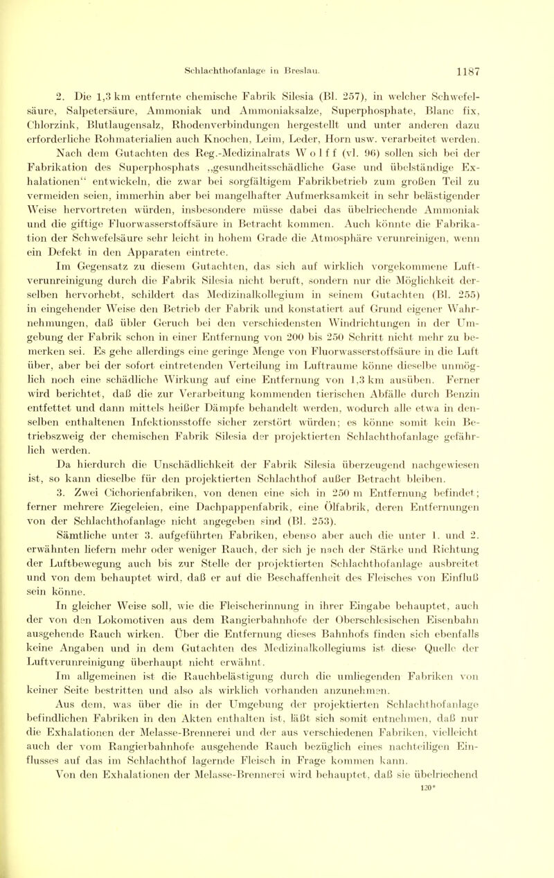 2. Die 1,3 km entfernte chemische Fabrik Silesia (Bl. 257), in welcher Schwefel- säure, Salpetersäure, Ammoniak und Ammoniaksalze, Superphosphate, Blanc fix, Chlorzink, Blutlaugensalz, Rhodenverbindungen hergestellt und unter anderen dazu erforderliche Rohmaterialien auch Knochen, Leim, Leder, Horn usw. verarbeitet werden. Nach dem Gutachten des Reg.-Medizinalrats Wolf f (vi. 96) sollen sich bei der Fabrikation des Superphosphats ,,gesundheitsschädliche Gase und übelständige Ex- halationen entwickeln, die zwar bei sorgfältigem Fabrikbetrieb zum großen Teil zu vermeiden seien, immerhin aber bei mangelhafter Aufmerksamkeit in sehr belästigender Weise hervortreten würden, insbesondere müsse dabei das übelriechende Ammoniak und die giftige Fluorwasserstoffsäure in Betracht kommen. Auch könnte die Fabrika- tion der Schwefelsäure sehr leicht in hohem Grade die Atmosphäre verunreinigen, wenn ein Defekt in den Apparaten eintrete. Im Gegensatz zu diesem Gutachten, das sich auf wirklich vorgekommene Luft- verunreinigung durch die Fabrik Silesia nicht beruft, sondern nur die Möglichkeit der- selben hervorhebt, schildert das Medizinalkollegium in seinem Gutachten (Bl. 255) in eingehender Weise den Betrieb der Fabrik und konstatiert auf Grund eigener Wahr- nehmungen, daß übler Geruch bei den verschiedensten Windrichtungen in der Um- gebung der Fabrik schon in einer Entfernung von 200 bis 250 Schritt nicht mehr zu be- merken sei. Es gehe allerdings eine geringe Menge von Fluorwasserstoffsäure in die Luft über, aber bei der sofort eintretenden Verteilung im Lufträume könne dieselbe unmög- lich noch eine schädliche Wirkung auf eine Entfernung von 1,3 km ausüben. Ferner wird berichtet, daß die zur Verarbeitung kommenden tierischen Abfälle durch Benzin entfettet und dann mittels heißer Dämpfe behandelt werden, wodurch alle etwa in den- selben enthaltenen Infektionsstoffe sicher zerstört würden; es könne somit kein Be- triebszweig der chemischen Fabrik Silesia der projektierten Schlachthofanlage gefähr- lich werden. Da hierdurch die Unschädlichkeit der Fabrik Silesia überzeugend nachgewiesen ist, so kann dieselbe für den projektierten Schlachthof außer Betracht bleiben. 3. Zwei Cichorienfabriken, von denen eine sich in 250 m Entfernung befindet; ferner mehrere Ziegeleien, eine Dachpappenfabrik, eine Ölfabrik, deren Entfernungen von der Schlachthofanlage nicht angegeben .*ind (Bl. 253). Sämtliche unter 3. aufgeführten Fabriken, ebenso aber auch die unter 1. und 2. erwähnten liefern mehr oder weniger Rauch, der sich je nach der Stärke und Richtung der Luftbewegung auch bis zur Stelle der projektierten Schlachthof anläge ausbreitet und von dem behauptet wird, daß er auf die Beschaffenheit des Fleisches von Einfluß sein könne. In gleicher Weise soll, wie die Fleischerinnung in ihrer Eingabe behauptet, auch der von den Lokomotiven aus dem Rangierbahnhofe der Oberschlesischen Eisenbahn ausgehende Rauch wirken. Über die Entfernung dieses Bahnhofs finden sich ebenfalls keine Angaben und in dem Gutachten des Medizinalkollegiums ist diese Quelle der Luftverunreinigung überhaupt nicht erwähnt. Im allgemeinen ist die Rauchbelästigung durch die umliegenden Fabriken von keiner Seite bestritten und also als wirklich vorhanden anzunehmsn. Aus dem, was über die in der Umgebung der projektierten Schlachthofanlage befindlichen Fabriken in den Akten enthalten ist, läßt sich somit entnehmen, daß nur die Exhalationen der Melasse-Brennerei und der aus verschiedenen Fabriken, vielleicht auch der vom Rangierbahnhofe ausgehende Rauch bezüglich eines nachteiligen Ein- flusses auf das im Schlachthof lagernde Fleisch in Frage kommen liann. Von den Exhalationen der Melasse-Brennerei wird behauptet, daß sie übelriechend 120*