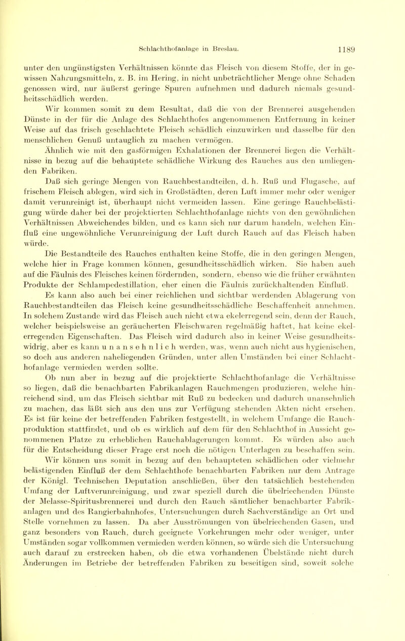 unter den ungünstigsten Verhältnissen könnte das Fleisch von diesem Stoffe, der in ge- wissen Nahrungsmitteln, z. B. im Hering, in nicht unbeträchtlicher Menge ohne Schaden genossen wird, nur äußerst geringe Spuren aufnehmen und dadurch niemals gesund- heitsschädlich werden. Wir kommen somit zu dem Resultat, daß die von der Brennerei ausgehenden Dünste in der für die Anlage des Schlachthofes angenommenen Entfernung in keiner Weise auf das frisch geschlachtete Fleisch schädlich einzuwirken und dasselbe für den menschlichen Genuß untauglich zu machen vermögen. Ähnlich wie mit den gasförmigen Exhalationen der Brennerei liegen die Verhält- nisse in bezug auf die behaiiptete schädliche Wirkung des Rauches aus den umliegen- den Fabriken. Daß sich geringe Mengen von Rauchbestandteilen, d. h. Ruß und Flugasche, auf frischem Fleisch ablegen, wird sich in Großstädten, deren Luft immer mehr oder weniger damit verunreinigt ist, überhaupt nicht vermeiden lassen. Eine geringe Rauchbelästi- gung würde daher bei der projektierten Schlachthofanlage nichts von den gewöhnlichen Verhältnissen Abweichendes bilden, und es kann sich nur darum handeln, welchen Ein- fluß eine ungewöhnhche Verunreinigung der Luft durch Rauch auf das Fleisch haben würde. Die Bestandteile des Rauches enthalten keine Stoffe, die in den geringen Mengen, welche hier in Frage kommen können, gesundheitsschädlich wirken. Sie haben auch auf die Fäulnis des Fleisches keinen fördernden, sondern, ebenso wie die früher erwähnten Produkte der Schlampedestillation, eher einen die Fäulnis zurückhaltenden Einfluß. Es kann also auch bei einer reichlichen und sichtbar werdenden Ablagerung von Rauchbestandteilen das Fleisch keine gesundheitsschädliche Beschaffenheit annelimen. In solchem Zustande wird das Fleisch auch nicht etwa ekelerregend sein, denn der Rauch, welcher beispielsweise an geräucherten Fleischwaren regelmäßig haftet, hat keine ekel- erregenden Eigenschaften. Das Fleisch wird dadurch also in keiner Weise gesundheits- widrig, aber es kann unansehnlich werden, was, wenn auch nicht aus hygienischen, so doch aus anderen naheliegenden Gründen, unter allen Umständen bei einer Schlacht- hofanlage vermieden werden sollte. Ob nun aber in bezug auf die projektierte Schlachthofanlage die Verhältnisse so liegen, daß die benachbarten Fabrikanlagen Rauchmengen produzieren, welche hin- reichend sind, um das Fleisch sichtbar mit Ruß zu bedecken und dadurch unansehnlich zu machen, das läßt sich aus den uns zur Verfügung stehenden Akten nicht ersehen. Es ist für keine der betreffenden Fabriken festgestellt, in welchem LTmfange die Rauch- produktion stattfindet, und ob es wirklich auf dem für den Schlachthof in Aussicht ge- nommenen Platze zu erheblichen Rauchablagerungen kommt. Es würden also auch für die Entscheidung dieser Frage erst noch die nötigen Unterlagen zu beschaffen sein. Wir können uns somit in bezug auf den behaupteten schädlichen oder vielmehr belästigenden Einfluß der dem Schlachthofe benachbarten Fabriken nur dem Antrage der Königl. Technischen Deputation anschheßen, über den tatsächüch bestehenden Umfang der Luftverunreinigung, und zwar speziell durch die übelriechenden Dünste der Melasse-Spiritusbremierei und durch den Rauch sämtlicher benachbarter Fabrik- anlagen und des Rangierbahnhofes, Untersuchungen durch Sachverständige an Ort und Stelle vornehmen zu lassen. Da aber Ausströmungen von übelriechenden Gasen, und ganz besonders von Rauch, durch geeignete Vorkehrungen mehr oder weniger, unter Umständen sogar vollkommen vermieden werden können, so würde sich die Untersuchung auch darauf zu erstrecken haben, ob die etwa vorhandenen Übelstände nicht durch Änderungeii im Betriebe der betreffenden Fabriken zu beseitigen sind, soweit solche