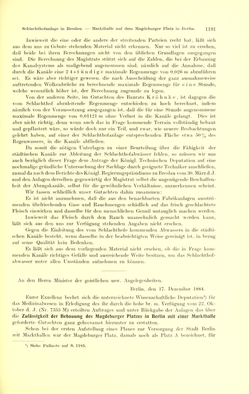 Inwieweit die eine oder die andere der streitenden Parteien recht hat, läßt sich aus dem uns zu Gebote stehenden Material nicht erkennen. Nur so viel ist zu ersehen, daß beide bei ihren Berechnungen nicht von den üblichen Grundlagen ausgegangen sind. Die Berechnung des Magistrats stützt sich auf die Zahlen, die bei der Erbauung des Kanalsystems als maßgebend angenommen sind, nämlich auf die Annahme, daß durch die Kanäle eine 2 4 s t ü n d i g e maximale Regenmenge von 0,026 m abzuführen sei. Es wäre aber richtiger gewesen, die nach Ausscheidung der ganz ausnahmsweise auftretenden Wolkenbrüche zu berechnende maximale Regenmenge für eine Stunde, welche wesentlich höher ist, der Berechnung zugrunde zu legen. Von der anderen Seite, im Gutachten des Baurats K r ö h n k e , ist dagegen die vom Schlachthof abzuleitende Regenmenge entschieden zu hoch berechnet, indem nämlich von der Voraussetzung ausgegangen ist, daß die für eine Stunde angenommene maximale Regenmenge von 0,01121 m ohne Verlust in die Kanäle gelangt. Dies ist aber nicht richtig, denn wenn auch das in Frage kommende Terrain vollständig bebaut und gepflastert wäre, so würde doch nur ein Teil, und zwar, wie neuere Beobachtungen gelehrt haben, auf einer der Schlachthof anläge entsprechenden Fläche etwa 50 % des Regenwassers, in die Kanäle abfließen. Da somit die nötigen Unterlagen zu einer Beurteilung über die Fähigkeit der städtischen Kanäle zur Ableitung der Schlachthofabwässer fehlen, so müssen -wir uns auch bezüglich dieser Frage dem Antrage der Königl. Technischen Dejnitation auf eine nochmalige gründliche Untersuchung der Sachlage durch geeignete Techniker anschließen, zumal da nach dem Berichte des Königl. Regierungspräsidiums zu Breslau vom 30. März d.J. und den Anlagen derselben gegenwärtig der Magistrat selbst die ungenügende Beschaffen- heit der Abzugskanäle, selbst für die gewöhnlichen Verhältnisse, anzuerkennen scheint. Wir fassen schließlich unser Gutachten dahin zusammen: Es ist nicht anzunehmen, daß die aus den benachbarten Fabrikanlagen ausströ- menden übelriechenden Gase und Rauchmengen schädlich auf das frisch geschlachtete Fleisch einwirken und dasselbe für den menschlichen Genuß untauglich machen werden. Inwieweit das Fleisch durch den Rauch unansehnlich gemacht werden kann, läßt sich aus den uns zur Verfügung stehenden Angaben nicht ersehen. Gegen die Einleitung des vom Schlachthofe kommenden Abwassers in die städti- schen Kanäle besteht, wenn dasselbe in der beabsichtigten Weise gereinigt ist, in bezug auf seine Qualität kein Bedenken. Es läßt sich aus dem vorliegenden Material nicht ersehen, ob die in Frage kom- menden Kanäle richtiges Gefälle und ausreichende Weite besitzen, um das Schlachthof- abwasser unter allen Umständen aufnehmen zu können. An den Herrn Minister der geistlichen usw. Angelegenheiten. Berlin, den 17. Dezember 1884. Eurer Exzellenz beehrt sich die unterzeichnete Wissenschaftliche Deputation^) für das Medizinalwesen in Erledigung des ihr durch die hohe br. m. Verfügung vom 22. Ok- tober d. J. (Nr. 735.5 M) erteilten Auftrages und unter Rückgabe der Anlagen das über die Zulässigkeit der Bebauung des Magdeburger Platzes in Berlin mit einer Markthalle geforderte Gutachten ganz gehorsamst hierunter zu erstatten. Schon bei der ersten Aufstellung eines Planes zur Versorgung der Stadt Berhn mit Markthallen war der Magdeburger Platz, damals noch als Platz A bezeichnet, für ') Siehe Fußnote auf S. 1185.