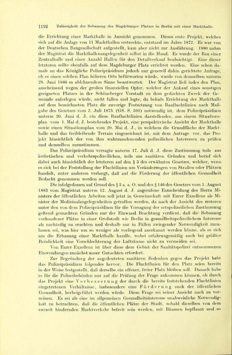 die Errichtung einer Markthalle in Aussicht genommen. Dieses erste Projekt, welches sich auf die Anlage von 11 Markthallen erstreckte, entstand im Jahre 1872. Es war von der Deutschen Baugesellschaft aufgestellt, kam aber nicht zur Ausführung. 1880 nahm der Magistrat die Markthallenangelegenheit selbst in die Hand. Es wurde der Bau einer Zentralhalle und einer Anzahl Hallen für den Detailverkauf beabsichtigt. Eine dieser letzteren sollte ebenfalls auf dem Magdeburger Platz errichtet werden. Eine schon da- mals an das Könighche Polizeipräsidium jedoch nur generell dahin gerichtete Anfrage, ob es einen solchen Plan höheren Orts befürworten würde, wurde von demselben unterm 28. Juni 1880 na ablehnendem Sinne beantwortet. Der Magistrat ließ indes den Plan, anscheinend wegen der großen finanziellen Opfer, welcher der Ankauf eines sonstigen geeigneten Platzes in der Schöneberger Vorstadt zu dem gedachten Zweck der Gre- memde auferlegen würde, nicht fallen und legte, da behufs Errichtung der Markthalle auf dem bezeichneten Platz die zuvorige Festsetzung von Baufluchtlinien nach Maß- gabe des Gesetzes vom 2. Juli 1875 (GS. S. 591) notwendig ist, dem Polizeipräsidium unterm 30. Juni d. J. ein diese Baufluchthnien darstellendes, aus einem Situations- plan vom 1. Mai d. J. bestehendes Projekt, eine perspektivische Ansicht der Markthalle sowie einen Situationsplan vom 20. Mai d. J., in welchem die Grundfläche der Markt- halle und das freibleibende Terrain eingezeichnet ist, mit dem Antrage vor, das Pro- jekt hinsichtUch der von ihm wahrzunehmenden polizeilichen Interessen zu prüfen und demselben zuzustimmen. Das Polizeipräsidium versagte unterm 17. Juli d. J. diese Zustimmung teils aus ästhetischen und verkehrspolizeilichen, teils aus sanitären Gründen und berief sich dabei auch hinsichtlich der letzteren auf den § 3 des erwähnten Gesetzes, welcher, wenn es sich bei der Feststellung der Fluchtlinien um Veränderungen von Straßen oder Plätzen handelt, unter anderem verlangt, daß auf die Förderung der öffentlichen Gesundheit Bedacht genommen werden soll. Die infolgedessen auf Grund des § 5 a. a. O. und des § 146 des Gesetzes vom 1. August 1883 vom Magistrat unterm 12. August d. J. angerufene Entscheidung des Herrn Mi- nisters der öffentlichen Arbeiten soll jetzt in Gemeinschaft mit Eurer Exzellenz als Mi- nister der Medizinalangelegenheiten getroffen werden, da nach der Ansicht des ersteren unter den von dem Polizeipräsidium für die Versagung der ortspolizeilichen Zustimmung geltend gemachten Gründen nur der Einwand Beachtung verdient, daß die Bebauung vorhandener Plätze in einer Großstadt wie Berlin in gesundheitspolizeilichem Interesse als nachteilig zu erachten und deshalb nur in Fällen zwingender Notwendigkeit zuzu- lassen sei, was hier um so weniger als vorliegend anerkannt werden könne, als es sich um die Erbauung einer Markthalle handle, wobei erfahrungsmäßig auch bei größter Reinlichkeit eine Verschlechterung der Lufträume nicht zu vermeiden sei. Von Eurer Exzellenz ist über diese dem Gebiet der Sanitätspolizei entnommenen Einwendungen zunächst unser Gutachten erfordert. Zur Begründung der angedeuteten sanitären Bedenken gegen das Projekt hebt das Polizeipräsidium folgendes hervor. Die Fluchtlinien für den Platz seien bereits in der Weise festgestellt, daß derselbe ein offener, freier Platz bleiben soll. Danach habe es für die Polizeibehörden nur auf die Prüfung der Frage ankommen können, ob durch das Projekt eine Verbesserung der durch die bereits feststehenden Fluchtlinien eingetretenen Verhältnisse, insbesondere eine Förderung auch der öffentlichen Gesundheit, herbeigeführt werden würde. Diese Frage sei seiner Ansicht nach zu ver- neinen. Es sei als eine im allgemeinen Gesundheitsinteresse unabweisliche Notwendig- keit zu betrachten, daß die öffentHchen Plätze der Stadt, sobald dieselben von dem zurzeit hindernden Marktverkehr befreit sein werden, mit Bäumen bepflanzt und so