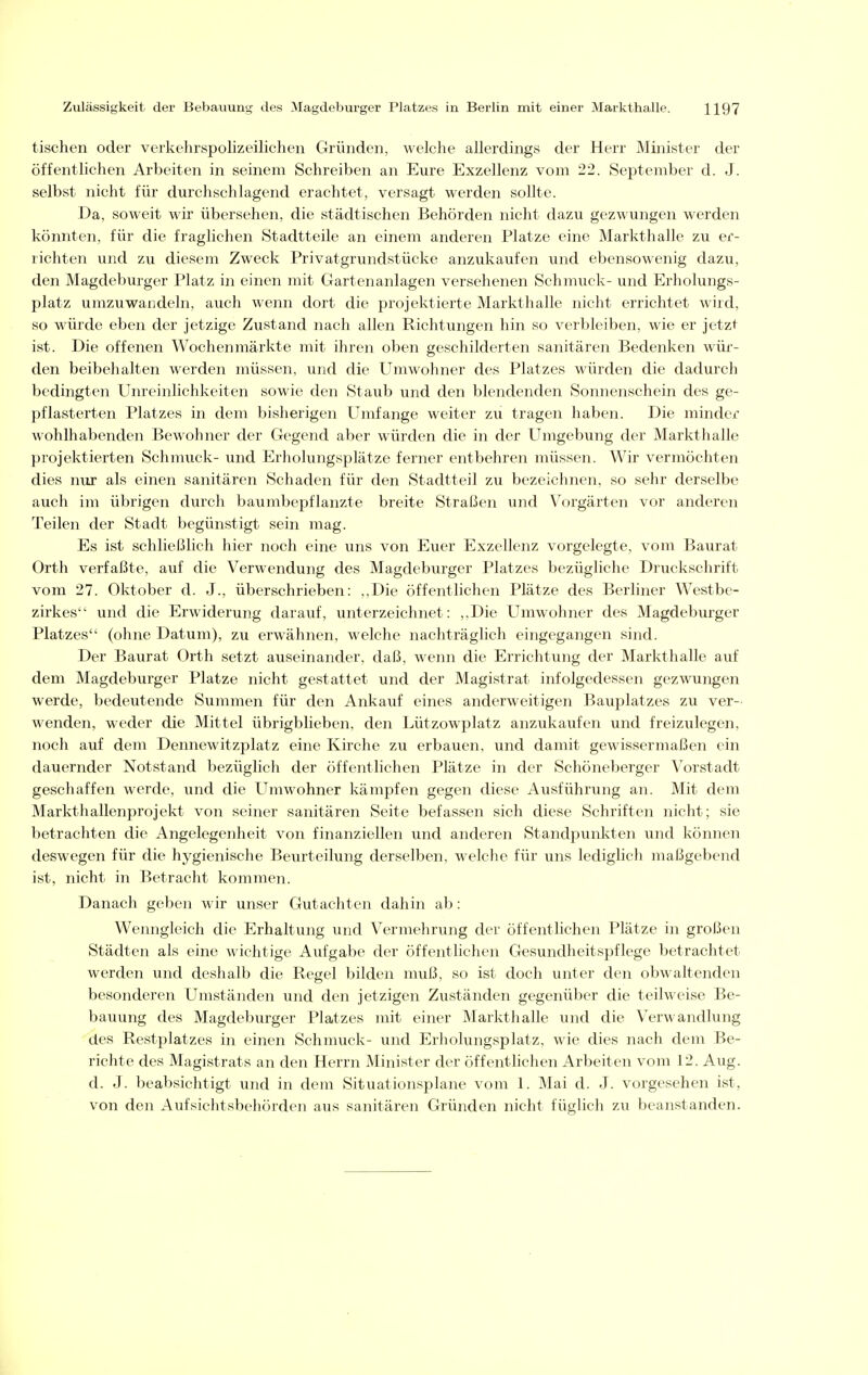 tischen oder verkehrspolizeilichen Gründen, welche allerdings der Herr Minister der öffentlichen Arbeiten in seinem Schreiben an Eure Exzellenz vom 22. September d. J. selbst nicht für durchschlagend erachtet, versagt werden sollte. Da, soweit wir übersehen, die städtischen Behörden nicht dazu gezwungen werden könnten, für die fraglichen Stadtteile an einem anderen Platze eine Markthalle zu er- richten und zu diesem Zweck Privatgrundstücke anzukaufen und ebensowenig dazu, den Magdeburger Platz in einen mit Gartenanlagen versehenen Schmuck- und Erholungs- platz umzuwandeln, auch wenn dort die projektierte Markthalle nicht errichtet wird, so würde eben der jetzige Zustand nach allen Richtungen hin so verbleiben, wie er jetzt ist. Die offenen Wochen markte mit ihren oben geschilderten sanitären Bedenken wür- den beibehalten werden müssen, und die Umwohner des Platzes würden die dadurch bedingten TJnreinlichkeiten sowie den Staub und den blendenden Sonnenschein des ge- pflasterten Platzes in dem bisherigen Umfange weiter zu tragen haben. Die minder wohlhabenden Bewohner der Gegend aber würden die in der Umgebung der Markthalle projektierten Schmuck- und Erholungsplätze ferner entbehren müssen. Wir vermöchten dies nur als einen sanitären Schaden für den Stadtteil zu bezeichnen, so sehr derselbe auch im übrigen durch baumbepflanzte breite Straßen und Vorgärten vor anderen Teilen der Stadt begünstigt sein mag. Es ist schließlich hier noch eine uns von Euer Exzellenz vorgelegte, vom Baurat Orth verfaßte, auf die Verwendung des Magdeburger Platzes bezügliche Druckschrift vom 27. Oktober d. J., überschrieben: ..Die öffentlichen Plätze des Berliner Westbe- zirkes und die Erwiderung darauf, unterzeichnet: ,.Die Umwohner des Magdeburger Platzes (ohne Datum), zvi erwähnen, welche nachträglich eingegangen sind. Der Baurat Orth setzt auseinander, daß, wenn die Errichtving der Markthalle auf dem Magdeburger Platze nicht gestattet und der Magistrat infolgedessen gezwungen werde, bedeutende Summen für den Ankauf eines anderweitigen Bauplatzes zu ver- wenden, weder die Mittel übrigblieben, den Lützowplatz anzukaufen und freizulegen, noch auf dem Dennewitzplatz eine Kirche zu erbauen, und damit gewissermaßen ein dauernder Notstand bezüglich der öffentlichen Plätze in der Schöneberger Vorstadt geschaffen werde, und die Umwohner kämpfen gegen diese Ausführung an. Mit dem Markthallenprojekt von seiner sanitären Seite befassen sich diese Schriften nicht; sie betrachten die Angelegenheit von finanziellen und anderen Standpunkten und können deswegen für die hygienische Beurteilung derselben, welche für uns lediglich maßgebend ist, nicht in Betracht kommen. Danach geben wir unser Gutachten dahin ab: Wenngleich die Erhaltung und Vermehrung der öffentlichen Plätze in großen Städten als eine wichtige Aufgabe der öffentlichen Gesundheitspflege betrachtet werden und deshalb die Regel bilden muß, so ist doch unter den obwaltenden besonderen Umständen und den jetzigen Zuständen gegenüber die teilweise Be- bauung des Magdeburger Platzes mit einer Markthalle und die Verwandlung des Restplatzes in einen Schmuck- und Erholungsplatz, wie dies nach dem Be- richte des Magistrats an den Herrn Minister der öffentlichen Arbeiten vom 12. Aug. d. J. beabsichtigt und in dem Situationsplane vom 1. Mai d. J. vorgesehen ist, von den Aufsichtsbehörden aus sanitären Gründen nicht füglich zu beanstanden.