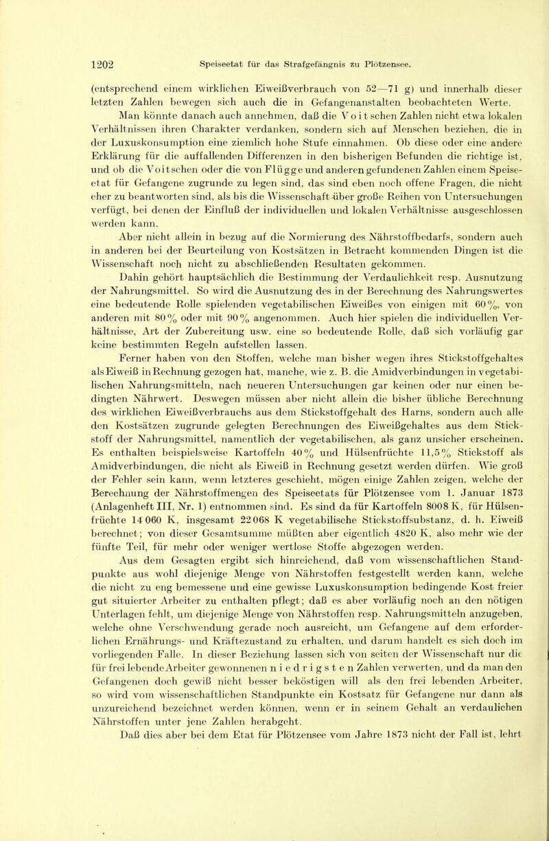 (entsprechend einem wirklichen Eiweißverbrauch von 52—71 g) und innerhalb dieser letzten Zahlen bewegen sich auch die in Gefangenanstalten beobachteten Werte. Man könnte danach auch annehmen, daß die Vo it sehen Zahlen nicht etwa lokalen Verhältnissen ihren Charakter verdanken, sondern sich auf Menschen beziehen, die in der Luxuskonsumption eine ziemlich hohe Stufe einnahmen. Ob diese oder eine andere Erklärung für die auffallenden Differenzen in den bisherigen Befunden die richtige ist, und ob die Voit sehen oder die von Flügge und anderen gefundenen Zahlen einem Speise- etat für Gefangene zugrunde zu legen sind, das sind eben noch offene Fragen, die nicht eher zu beantworten sind, als bis die Wissenschaft über große Reihen von Untersuchungen verfügt, bei denen der Einfluß der individuellen und lokalen Verhältnisse ausgeschlossen werden kann. Aber nicht allein in bezug auf die Normierung des Nährstoffbedarfs, sondern auch in anderen bei der Beurteilung von Kostsätzen in Betracht kommenden Dingen ist die Wissenschaft noch nicht zu abschließenden Resultaten gekommen. Dahin gehört hauptsächlich die Bestimmung der Verdaulichkeit resp. Ausnutzung der Nahrungsmittel. So wird die Ausnutzung des in der Berechnung des Nahrungswertes eine bedeutende Rolle spielenden vegetabilischen Eiweißes von einigen mit 60%, von anderen mit 80% oder mit 90% angenommen. Auch hier spielen die individuellen Ver- hältnisse, Art der Zubereitung usw. eine so bedeutende Rolle, daß sich vorläufig gar keine bestimmten Regeln aufstellen lassen. Ferner haben von den Stoffen, welche man bisher wegen ihres Stickstoffgehaltes als Eiweiß inRechnung gezogen hat, manche, wie z. B. die Amidverbindungen in vegetabi- lischen Nahrungsmitteln, nach neueren Untersuchungen gar keinen oder nur einen be- dingten Nährwert. Deswegen müssen aber nicht allein die bisher übliche Berechnung des wirklichen Eiweißverbrauchs aus dem Stickstoffgehalt des Harns, sondern auch alle den Kostsätzen zugrunde gelegten Berechnungen des Eiweißgehaltes aus dem Stick- stoff der Nahrungsmittel, namentlich der vegetabilischen, als ganz unsicher erscheinen. Es enthalten beispielsweise Kartoffeln 40% und Hülsenfrüchte 11,5% Stickstoff als Amidverbindungen, die nicht als Eiweiß in Rechnung gesetzt werden dürfen. Wie groß der Fehler sein kann, wenn letzteres geschieht, mögen einige Zahlen zeigen, welche der Berechnung der Nährstoff mengen des Speiseetats für Plötzensee vom 1. Januar 1873 (Anlagenheft III, Nr. 1) entnommen sind. Es sind da für Kartoffeln 8008 K, für Hülsen- früchte 14 060 K, insgesamt 22 068 K vegetabilische Stickstoffsubstanz, d. h. Eiweiß berechnet; von dieser Gesamtsumme müßten aber eigentlich 4820 K, also mehr wie der fünfte Teil, für mehr oder weniger wertlose Stoffe abgezogen werden. Aus dem Gesagten ergibt sich hinreichend, daß vom wissenschaftlichen Stand- punkte aus wohl diejenige Menge von Nährstoffen festgestellt werden kann, welche die nicht zu eng bemessene und eine gewisse Luxuskonsumption bedingende Kost freier gut situierter Arbeiter zu enthalten pflegt; daß es aber vorläufig noch an den nötigen Unterlagen fehlt, um diejenige Menge von Nährstoffen resp. Nahrungsmitteln anzugeben, welche ohne Verschwendung gerade noch ausreicht, um Gefangene auf dem erforder- lichen Ernährungs- und Kräftezustand zu erhalten, und darum handelt es sich doch im vorliegenden Falle. In dieser Beziehung lassen sich von selten der Wissenschaft nur die für frei lebende Arbeiter gewonnenen niedrigsten Zahlen verwerten, und da man den Gefangenen doch gewiß nicht besser beköstigen will als den frei lebenden Arbeiter, so wird vom wissenschaftlichen Standpunkte ein Kostsatz für Gefangene nur dann als unzureichend bezeichnet werden können, wenn er in seinem Gehalt an verdaulichen Nährstoffen unter jene Zahlen herabgeht. Daß dies aber bei dem Etat für Plötzensee vom Jahre 1873 nicht der Fall ist, lehrt