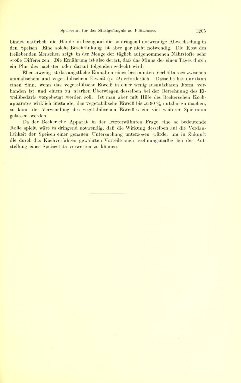 bindet natürlich die Hände in bezug auf die so dringend notwendige Abwechselung in den Speisen. Eine solche Beschränkung ist aber gar nicht notwendig. Die Kost des freilebenden Menschen zeigt in der Menge der täghch aufgenommenen Nährstoffe sehr große Differeiizen. Die Ernährung ist also derart, daß das Minus des einen Tages durch ein Plus des nächsten oder darauf folgenden gedeckt wird. Ebensowenig ist das ängstliche Einhalten eines bestimmten Verhältnisses zwischen animaüschem und vegetabilischem Eiweiß (p. 22) erforderlich. Dasselbe hat nur dann einen Sinn, wenn das vegetabilische Eiweiß in einer wenig ausnutzbaren Form vor- handen ist und einem zu starken Überwiegen desselben bei der Berechnung des Ei- weißbedarfs vorgebeugt werden soll. Ist man aber mit Hilfe des Beckerschen Koch- apparates wirklich imstande, das vegetabiUsche Eiweiß bis zu 90 % nutzbar zu machen, so kann der Verwendung des vegetabilischen Eiweißes ein viel weiterer Spielraum gelassen werden. Da der Becker.^che Apparat in der letzterwähnten Frage eine so bedeutende Rolle spielt, wäre es dringend notwendig, daß die Wirkung desselben auf die Verdau- lichkeit der Speisen einer genauen Untersuchung unterzogen würde, um in Zukunft die durch das Kochverfahren gewährten Vorteile auch rechnungsmäßig bei der Auf- stellung eines Speiseetats verwerten zu können.