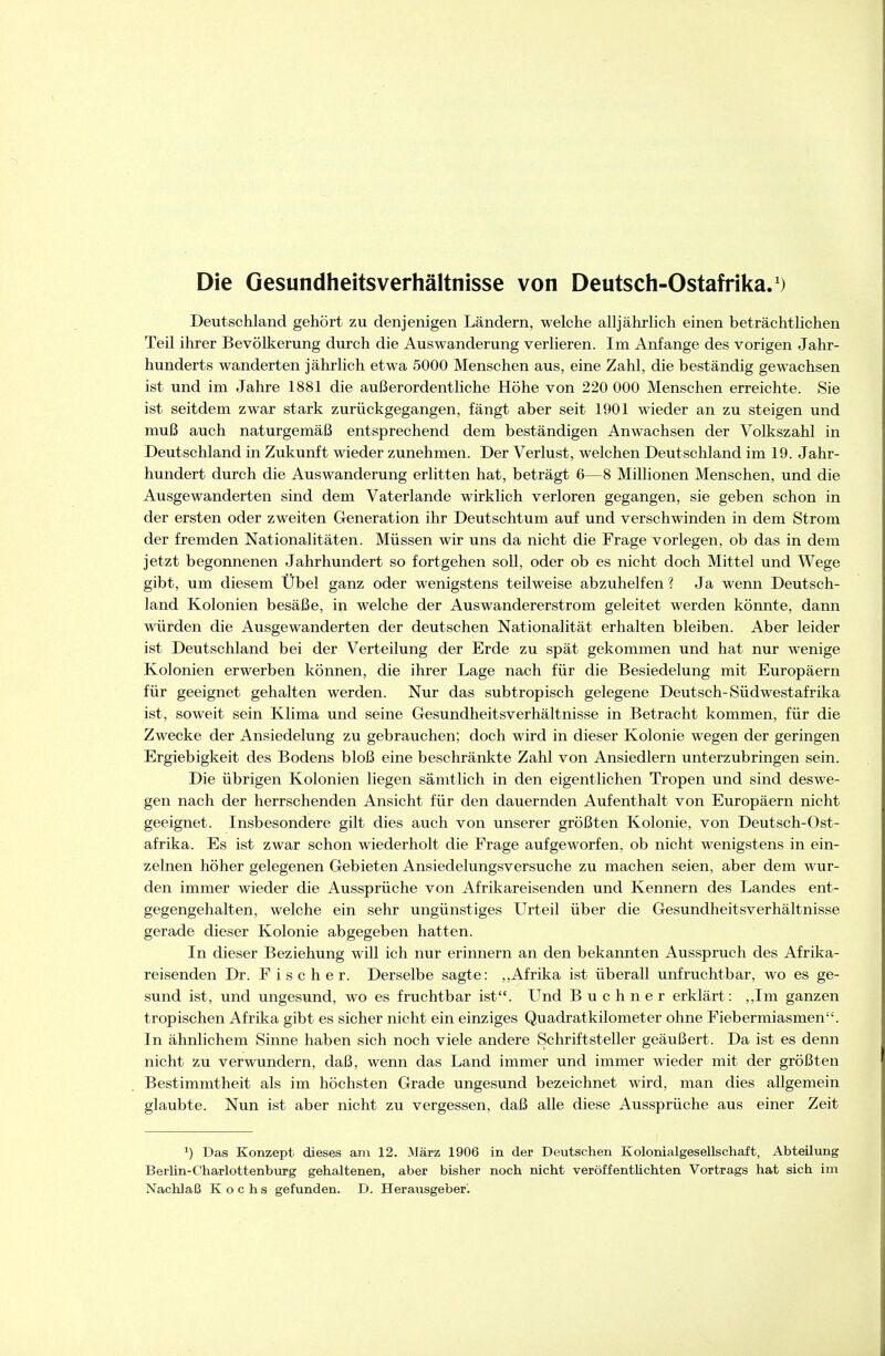 Die Gesundheitsverhältnisse von Deutsch-Ostafrika.') Deutschland gehört zu denjenigen Ländern, welche alljährlich einen beträchtlichen Teil ihrer Bevölkerung durch die Auswanderung verlieren. Im Anfange des vorigen Jahr- hunderts wanderten jährlich etwa 5000 Menschen aus, eine Zahl, die beständig gewachsen ist und im Jahre 1881 die außerordentliche Höhe von 220 000 Menschen erreichte. Sie ist seitdem zwar stark zurückgegangen, fängt aber seit 1901 wieder an zu steigen und muß auch naturgemäß entsprechend dem beständigen Anwachsen der Volkszahl in Deutschland in Zukunft wieder zunehmen. Der Verlust, welchen Deutschland im 19. Jahr- hundert durch die Auswanderung erlitten hat, beträgt 6—8 Millionen Menschen, und die Ausgewanderten sind dem Vaterlande wirklich verloren gegangen, sie geben schon in der ersten oder zweiten Generation ihr Deutschtum auf und verschwinden in dem Strom der fremden Nationalitäten. Müssen wir uns da nicht die Frage vorlegen, ob das in dem jetzt begonnenen Jahrhundert so fortgehen soll, oder ob es nicht doch Mittel und Wege gibt, um diesem Übel ganz oder wenigstens teilweise abzuhelfen ? Ja wenn Deutsch- land Kolonien besäße, in welche der Auswandererstrom geleitet werden könnte, dann würden die Ausgewanderten der deutschen Nationalität erhalten bleiben. Aber leider ist Deutschland bei der Verteilung der Erde zu spät gekommen und hat nur wenige Kolonien erwerben können, die ihrer Lage nach für die Besiedelung mit Europäern für geeignet gehalten werden. Nur das subtropisch gelegene Deutsch-Südwestafrika ist, soweit sein Klima und seine Gesundheitsverhältnisse in Betracht kommen, für die Zwecke der Ansiedelung zu gebrauchen; doch wird in dieser Kolonie wegen der geringen Ergiebigkeit des Bodens bloß eine beschränkte Zahl von Ansiedlern unterzubringen sein. Die übrigen Kolonien liegen sämtlich in den eigentlichen Tropen und sind deswe- gen nach der herrschenden Ansicht für den dauernden Aufenthalt von Europäern nicht geeignet. Insbesondere gilt dies auch von unserer größten Kolonie, von Deutsch-Ost- afrika. Es ist zwar schon wiederholt die Frage aufgeworfen, ob nicht wenigstens in ein- zelnen höher gelegenen Gebieten Ansiedelungsversuche zu machen seien, aber dem wur- den immer wieder die Aussprüche von Afrikareisenden und Kennern des Landes ent- gegengehalten, welche ein sehr ungünstiges Urteil über die Gesundheitsverhältnisse gerade dieser Kolonie abgegeben hatten. In dieser Beziehung will ich nur erinnern an den bekannten Ausspruch des Afrika- reisenden Dr. Fischer. Derselbe sagte: ,,Afrika ist überall unfruchtbar, wo es ge- sund ist, und ungesund, wo es fruchtbar ist. Und B u c h n e r erklärt: ,,Im ganzen tropischen Afrika gibt es sicher nicht ein einziges Quadratkilometer ohne Fiebermiasmen. In ähnlichem Sinne haben sich noch viele andere Schriftsteller geäußert. Da ist es denn nicht zu verwundern, daß, wenn das Land immer und immer wieder mit der größten Bestimmtheit als im höchsten Grade ungesund bezeichnet wird, man dies allgemein glaubte. Nun ist aber nicht zu vergessen, daß alle diese Aussprüche aus einer Zeit Das Konzept dieses am 12. März 1906 in der Deutschen Kolonialgesellschaft, Abteilung Berlin-Charlottenburg gehaltenen, aber bisher noch nicht veröffentlichten Vortrags hat sich im Nachlaß Kochs gefunden. D. Herausgeber.