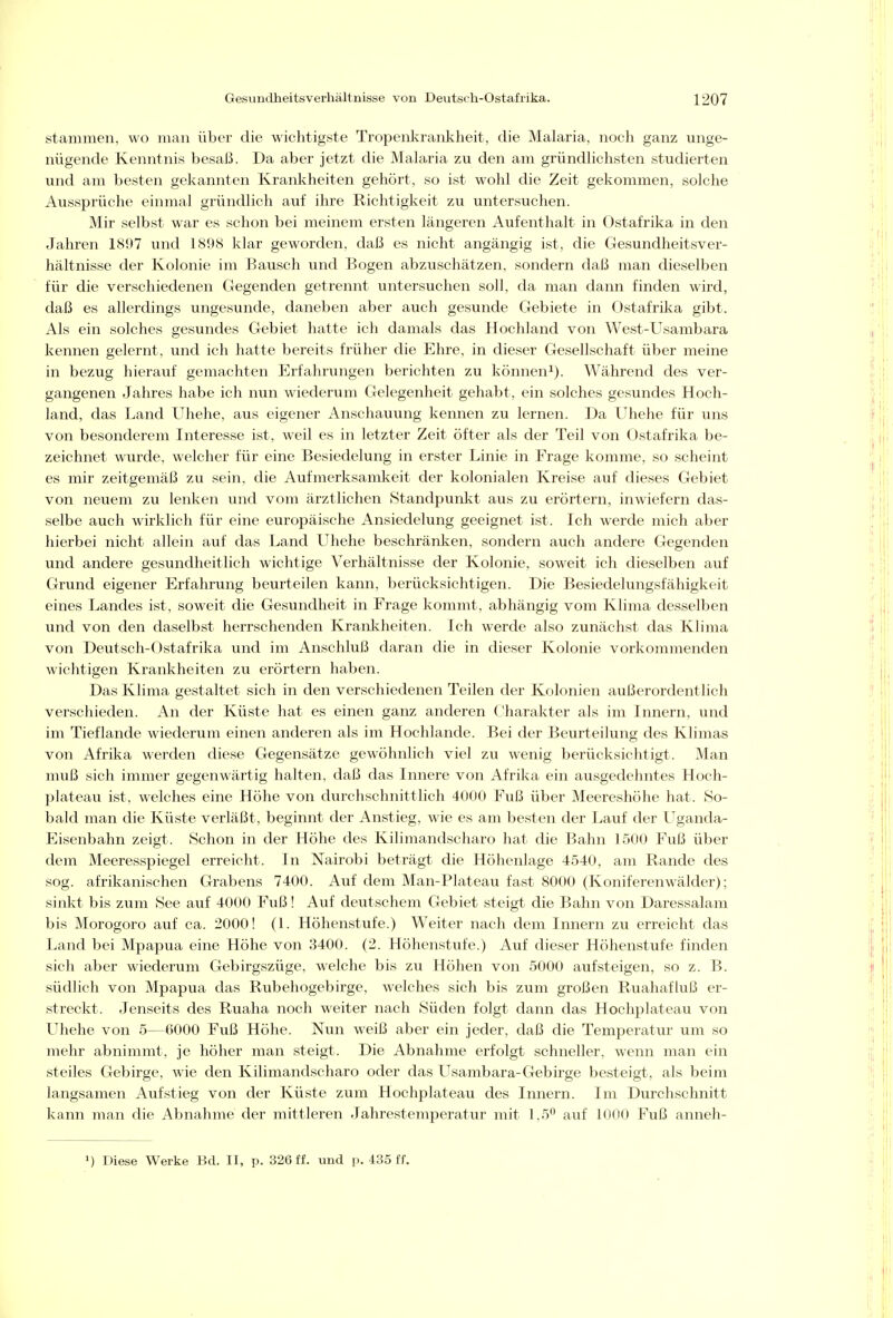 stammen, wo man über die wichtigste Tropenl^rankheit, die Malaria, noch ganz unge- nügende Kenntnis besal3. Da aber jetzt die Malaria zu den am gründhchsten studierten und am besten gekannten Krankheiten gehört, so ist wohl die Zeit gekommen, solche Aussprüche einmal gründlich auf ihre Richtigkeit zu untersuchen. Mir selbst war es schon bei meinem ersten längeren Aufenthalt in Ostafrika in den Jahren 1897 und 1898 klar geworden, daß es nicht angängig ist, die Gesundheitsver- hältnisse der Kolonie im Bausch und Bogen abzuschätzen, sondern daß man dieselben für die verschiedenen Gegenden getrennt untersuchen soll, da man dann finden wird, daß es allerdings ungesunde, daneben aber auch gesunde Gebiete in Ostafrika gibt. Als ein solches gesundes Gebiet hatte ich damals das Hochland von West-Usambara kennen gelernt, und ich hatte bereits früher die Ehre, in dieser Gesellschaft über meine in bezug hierauf gemachten Erfahrungen berichten zu können^). Während des ver- gangenen Jahres habe ich nun wiederum Gelegenheit gehabt, ein solches gesundes Hoch- land, das Land Uhehe, aus eigener Anschauung kennen zu lernen. Da Uhehe für uns von besonderem Interesse ist, weil es in letzter Zeit öfter als der Teil von Ostafrika be- zeichnet wurde, welcher für eine Besiedelung in erster Linie in Frage komme, so scheint es mir zeitgemäß zu sein, die Aufmerksaml^eit der kolonialen Kreise auf dieses Gebiet von neuem zu lenken und vom ärztlichen Standpunlit aus zu erörtern, inwiefern das- selbe auch wirklich für eine europäische Ansiedelung geeignet ist. Ich werde mich aber hierbei nicht allein auf das Land Uhehe beschränken, sondern auch andere Gegenden und andere gesundheitlich wichtige Verhältnisse der Kolonie, soweit ich dieselben auf Grund eigener Erfahrung beurteilen kann, berücksichtigen. Die Besiedelungsfähigkeit eines Landes ist, soweit die Gesundheit in Frage kommt, abhängig vom Klima desselben und von den daselbst herrschenden Kranlvheiten. Ich werde also zunächst das Klima von Deutsch-Ostafrika und im Anschluß daran die in dieser Kolonie vorkommenden wichtigen Krankheiten zu erörtern haben. Das Klima gestaltet sich in den verschiedenen Teilen der Kolonien außerordentlich verschieden. An der Küste hat es einen ganz anderen Charakter als im Innern, und im Tieflande wiederum einen anderen als im Hochlande. Bei der Beurteilung des Klimas von Afrika werden diese Gegensätze gewöhnlich viel zu wenig berücksichtigt. Man muß sich immer gegenwärtig halten, daß das Innere von Afrika ein ausgedehntes Hoch- plateau ist, welches eine Höhe von durchschnittlich 4000 Fuß über Meereshöhe hat. So- bald man die Küste verläßt, beginnt der Anstieg, wie es am besten der Lauf der Uganda- Eisenbahn zeigt. Schon in der Höhe des Kilimandscharo hat die Bahn 1500 Fuß über dem Meeresspiegel erreicht. In Nairobi beträgt die Höhenlage 4540, am Rande des sog. afrikanischen Grabens 7400. Auf dem Man-Plateau fast 8000 (Koniferenwälder); sinkt bis zum See auf 4000 Fuß! Auf deutschem Gebiet steigt die Bahn von Daressalam bis Morogoro auf ca. 2000! (I. Höhenstufe.) Weiter nach dem Innern zu erreicht das Land bei Mpapua eine Höhe von 3400. (2. Höhenstufe.) Auf dieser Höhenstufe finden sich aber wiederum Gebirgszüge, welche bis zu Höhen von 5000 aufsteigen, so z. B. südlich von Mpapua das Rubehogebirge, welches sich bis zum großen Ruahafluß er- streckt. Jenseits des Ruaha noch weiter nach Süden folgt dann das Hochplateau von Uhehe von 5—6000 Fuß Höhe. Nun weiß aber ein jeder, daß die Temperatur um so mehr abnimmt, je höher man steigt. Die Abnahme erfolgt schneller, wenn man ein steiles Gebirge, wie den Kilimandscharo oder das Usambara-Gebirge besteigt, als beim langsamen Aufstieg von der Küste zum Hochplateau des Innern. Im Durchschnitt kann man die Abnahme der mittleren Jahrestemperatur mit 1.5^ auf 1000 Fuß anneh- 1) Diese Werke Bd. II, p. 326 ff. und p, 435 ff.