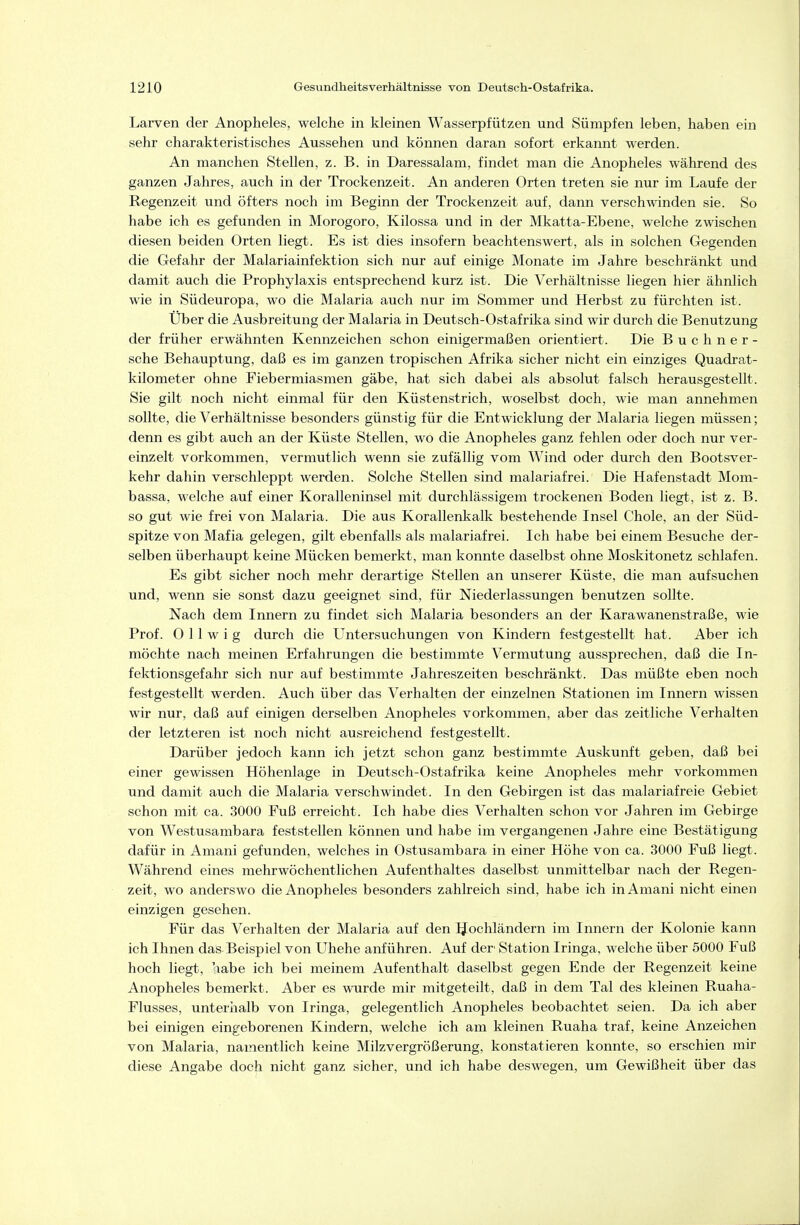 Larven der Anopheles, welche in kleinen Wasserpfützen und Sümpfen leben, haben ein sehr charakteristisches Aussehen und können daran sofort erkannt werden. An manchen Stellen, z. B. in Daressalam, findet man die Anopheles während des ganzen Jahres, auch in der Trockenzeit. An anderen Orten treten sie nur im Laufe der Regenzeit und öfters noch im Beginn der Trockenzeit auf, dann verschwinden sie. So habe ich es gefunden in Morogoro, Kilossa und in der Mkatta-Ebene, welche zwischen diesen beiden Orten liegt. Es ist dies insofern beachtenswert, als in solchen Gegenden die Gefahr der Malariainfektion sich nur auf einige Monate im Jahre beschränkt und damit auch die Prophylaxis entsprechend kurz ist. Die Verhältnisse liegen hier ähnlich wie in Südeuropa, wo die Malaria auch nur im Sommer und Herbst zu fürchten ist. Über die Ausbreitung der Malaria in Deutsch-Ostafrika sind wir durch die Benutzung der früher erwähnten Kennzeichen schon einigermaßen orientiert. Die Buchner- sche Behauptung, daß es im ganzen tropischen Afrika sicher nicht ein einziges Quadrat- kilometer ohne Fiebermiasmen gäbe, hat sich dabei als absolut falsch herausgestellt. Sie gilt noch nicht einmal für den Küstenstrich, woselbst doch, wie man annehmen sollte, die Verhältnisse besonders günstig für die Entwicklung der Malaria liegen müssen; denn es gibt auch an der Küste Stellen, wo die Anopheles ganz fehlen oder doch nur ver- einzelt vorkommen, vermutlich wenn sie zufällig vom Wind oder durch den Bootsver- kehr dahin verschleppt werden. Solche Stellen sind malariafrei. Die Hafenstadt Mom- bassa, welche auf einer Koralleninsel mit durchlässigem trockenen Boden liegt, ist z. B. so gut wie frei von Malaria. Die aus Korallenkalk bestehende Insel Chole, an der Süd- spitze von Mafia gelegen, gilt ebenfalls als malariafrei. Ich habe bei einem Besuche der- selben überhaupt keine Mücken bemerkt, man konnte daselbst ohne Moskitonetz schlafen. Es gibt sicher noch mehr derartige Stellen an unserer Küste, die man aufsuchen und, wenn sie sonst dazu geeignet sind, für Niederlassungen benutzen sollte. Nach dem Innern zu findet sich Malaria besonders an der Karawanenstraße, wie Prof. 0 11 w i g durch die Untersuchungen von Kindern festgestellt hat. Aber ich möchte nach meinen Erfahrungen die bestimmte Vermutung aussprechen, daß die In- fektionsgefahr sich nur auf bestimmte Jahreszeiten beschränkt. Das müßte eben noch festgestellt werden. Auch über das Verhalten der einzelnen Stationen im Innern wissen wir nur, daß auf einigen derselben Anopheles vorkommen, aber das zeitliche Verhalten der letzteren ist noch nicht ausreichend festgestellt. Darüber jedoch kann ich jetzt schon ganz bestimmte Auskunft geben, daß bei einer gewissen Höhenlage in Deutsch-Ostafrika keine Anopheles mehr vorkommen und damit auch die Malaria verschwindet. In den Gebirgen ist das malariafreie Gebiet schon mit ca. 3000 Fuß erreicht. Ich habe dies Verhalten schon vor Jahren im Gebirge von Westusambara feststellen können und habe im vergangenen Jahre eine Bestätigung dafür in Amani gefunden, welches in Ostusambara in einer Höhe von ca. 3000 Fuß liegt. Während eines mehrwöchentlichen Aufenthaltes daselbst unmittelbar nach der Regen- zeit, wo anderswo die Anopheles besonders zahlreich sind, habe ich in Amani nicht einen einzigen gesehen. Für das Verhalten der Malaria auf den Hochländern im Innern der Kolonie kann ich Ihnen das Beispiel von Uhehe anführen. Auf der' Station Iringa. welche über 5000 Fuß hoch liegt, aabe ich bei meinem Aufenthalt daselbst gegen Ende der Regenzeit keine Anopheles bemerkt. Aber es wurde mir mitgeteilt, daß in dem Tal des kleinen Ruaha- Flusses, unteriialb von Iringa, gelegentlich Anopheles beobachtet seien. Da ich aber bei einigen eingeborenen Kindern, welche ich am kleinen Ruaha traf, keine Anzeichen von Malaria, namentlich keine Milzvergrößerung, konstatieren konnte, so erschien mir diese Angabe doch nicht ganz sicher, und ich habe deswegen, um Gewißheit über das