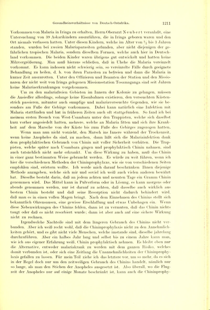 Vorkommen von Malaria in Iringa zu erhalten, Herrn Oberarzt N e u b e r t veranlaßt, eine Untersuchung von 39 Askarikindern auszuführen, die in Iringa geboren waren und den Ort niemals verlassen hatten. Unter diesen Kindern, welche im Alter von )A bis 3 Jahren standen, wurden bei zweien Malariaparasiten gefunden, aber nicht diejenigen der ge- fährlichen tropischen Malaria, sondern dieselben Formen, welche auch hier in Deutsch- land vorkommen. Die beiden Kinder waren übrigens gut entwickelt und hatten keine Milzvergrößerung. Man muß hieraus schließen, daß in Uhehe die Malaria vereinzelt vorkommt. Es kann indessen nicht schwierig sein, so vereinzelte Fälle durch geeignete Behandlung zu heilen, d. h. von ihren Parasiten zu befreien und dann die Malaria in kurzer Zeit auszurotten. Unter den Offizieren und Beamten der »Station und den Missio- naren der nicht weit von Iringa gelegenen Missionsstation Tosamaganga sind seit Jahren keine Malariaerkrankungen vorgekommen. Um zu den malariafreien Gebieten im Innern der Kolonie zu gelangen, müssen die Ansiedler allerdings, solange keine Eisenbahnen existieren, den verseuchten Küsten- strich passieren, mitunter auch sumpfige und malariaverseuchte Gegenden, wie sie be- sonders am Fuße der Gebirge vorkommen. Dabei kann natürlich eine Infektion mit Malaria stattfinden und hat in früheren Zeiten auch oft stattgefunden. So fand ich bei meinem ersten Besuch von West-Usambara unter den Trappisten, welche sich daselbst kurz vorher angesiedelt hatten, mehrere, welche an Malaria litten und sich ihre Krank- heit auf dem Marsche von der Küste bis zum Fuße des Gebirges zugezogen hatten. Wenn man nun nicht vorzieht, den Marsch ins Innere während der Trockenzeit, wenn keine Anopheles da sind, zu machen, dann läßt sich die Malariainfektion dank dem prophylaktischen Gebrauch von Chinin mit voller Sicherheit verhüten. Die Trap- pisten, welche später nach Usambara gingen und prophylaktisch Chinin nahmen, sind auch tatsächlich nicht mehr erkrankt. Um diese Wirkung zu haben, muß das Chinin in einer ganz bestimmten Weise gebraucht werden. Es würde zu weit führen, wenn ich hier die verschiedenen Methoden der Chininprophylaxe, wie sie von verschiedenen Seiten empfohlen sind, erörtern wollte. Ich werde mich darauf beschränken Ihnen diejenige Methode anzugeben, welche sich mir und soviel ich weiß auch vielen anderen bewährt hat. Dieselbe besteht darin, daß an jedem achten und neunten Tage ein Gramm Chinin genommen wird. Das Mittel kann in Pulverform oder in Lösung, es kann morgens oder abends genommen werden, nur ist darauf zu achten, daß dasselbe auch wirklich aus bestem Chinin besteht und daß seine Resorption nicht dadurch behindert wird, daß man es in einen vollen Magen bringt. Nach dem Einnehmen des Chinins stellt sich bekanntlich Ohrensausen, eine gewisse Erschlaffung und etwas Unbehagen ein. Wenn diese Nebenwirkungen des Chinins fehlen, dann ist zu vermuten, daß das Chinin nichts taugt oder daß es nicht resorbiert wurde; dann ist aber auch auf eine sichere Wirkung nicht zu rechnen. Irgendwelche Nachteile sind mit dem längeren Gebrauch des Chinins nicht ver- bunden. Aber ich weiß recht wohl, daß die Chininprophylaxis nicht zu den Annehmlich- keiten gehört, und es gibt nicht viele Menschen, welche imstande sind, dieselbe jahrelang durchzuführen. Aber ein halbes Jahr lang und selbst bis zu einem Jahre kann man, wie ich aus eigener Erfahrung weiß, Chinin prophylaktisch nehmen. Es bleibt eben nur die Alternative, entweder malariakrank zu werden mit dem ganzen Risiko, welches damit verbunden ist, oder sich eine Zeitlang die Unannehmlichkeiten der Chininprophy- laxis gefallen zu lassen. Für mein Teil ziehe ich das letztere vor, um so mehr, da es sich in der Regel doch nur um den zeitweiligen Gebrauch des Chinins handelt, nämlich nur so lange, als man den Stichen der Anopheles ausgesetzt ist. Also überall, wo die Flug- zeit der Anopheles nur auf einige Monate beschränkt ist, kann auch die Chininprophy-