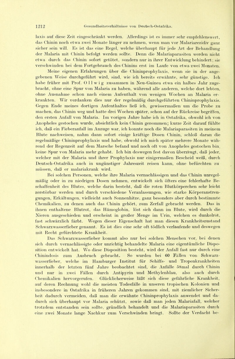 laxis auf diese Zeit eingeschränkt werden. Allerdings ist es immer sehr empfehlenswert, das Chinin noch etwa zwei Monate länger zu nehmen, wenn man vor Malariarezidiv ganz sicher sein will. Es ist das eine Regel, welche überhaupt für jede Art der Behandlung der Malaria mit Chinin befolgt werden sollte. Denn die Malariaparasiten werden nicht etwa durch das Chinin sofort getötet, sondern nur in ihrer Entwicklung behindert; sie verschwinden bei dem Fortgebrauch des Chinins erst im Laufe von etwa zwei Monaten. Meine eigenen Erfahrungen über die Chininprophylaxis, wenn sie in der ange- gebenen Weise durchgeführt wird, sind, wie ich bereits erwähnte, sehr günstige. Ich habe früher mit Prof. 0 11 w i g zusammen in Neu-Guinea etwa ein halbes Jahr zuge- bracht, ohne eine Spur von Malaria zu haben, während alle anderen, welche dort lebten, ohne Ausnahme schon nach einem Aufenthalt von wenigen Wochen an Malaria er- kranl^ten. Wir verdanken dies nur der regelmäßig durchgeführten Chininprophylaxis. Gegen Ende meines dortigen Aufenthaltes ließ ich, gewissermaßen um die Probe zu machen, das Chinin weg und hatte drei Wochen später, schon auf der Rückreise begriffen, den ersten Anfall von Malaria. Im vorigen Jahre habe ich in Ostafrüa, obwohl ich von Anopheles gestochen wurde, absichtlich kein Chinin genommen; kurze Zeit darauf fühlte ich. daß ein Fieberanfall im Anzüge war, ich konnte noch die Malariaparasiten in meinem Blute nachweisen, nahm dann sofort einige kräftige Dosen Chinin, schloß daran die regelmäßige Chininprophylaxis und habe, obwohl ich mich später mehrere Monate wäh- rend der Regenzeit auf dem Marsche befand und noch oft von Anopheles gestochen bin, keine Spur von Malaria mehr gehabt. Ich bin deswegen fest davon überzfeugt, daß jeder, welcher mit der Malaria und ihrer Prophylaxis nur einigermaßen Bescheid weiß, durch Deutsch-Ostafrika auch in ungünstiger Jahreszeit reisen kann, ohne befürchten zu müssen, daß er malariakrank wird. Bei solchen Personen, welche ihre Malaria vernachlässigen und das Chinin unregel- mäßig oder in zu niedrigen Dosen nehmen, entwickelt sich öfters eine fehlerhafte Be- schaffenheit des Blutes, welche darin besteht, daß die roten Blutkörperchen sehr leicht zerstörbar werden und durch verschiedene Veranlassungen, wie starke Körperanstren- gungen, Erkältungen, vielleicht auch Sonnenhitze, ganz besonders aber durch bestimmte Chemikalien, zu denen auch das Chinin gehört, zum Zerfall gebracht werden. Das in ihnen enthaltene Blutrot, das Hämoglobin, löst sich dann im Blute, wird durch die Nieren ausgeschieden und erscheint in großer Menge im Urin, welchen es dunkelrot, fast schwärzlich färbt. Wegen dieser Eigenschaft hat man diesen Krankheitszustand Schwarzwasserfieber genannt. Es ist dies eine sehr oft tödlich verlaufende und deswegen mit Recht gefürchtete Krankheit. Das Schwarzwasserfieber kommt also nur bei solchen Menschen vor, bei denen sich durch vernachlässigte oder unrichtig behandelte Malaria eine eigentümliche Dispo- sition entwickelt hat. Wo diese Disposition besteht, wird der Anfall fast nur durch eine Chinindosis zum Ausbruch gebracht. So wurden bei 60 Fällen von Schwarz- wasserfieber, welche im Hamburger Institut für Schiffs- und Tropenkranltheiten innerhalb der letzten fünf Jahre beobachtet sind, die Anfälle 58mal durch Chinin und nur in zwei Fällen durch Antipyrin und Methylenblau, also auch durch Chemikalien hervorgerufen. Glücklicherweise läßt sich diese gefährliche Krankheit, auf deren Rechnung wohl die meisten Todesfälle in unseren tropischen Kolonien und insbesondere in Ostafrika in früheren Jahren gekommen sind, mit ziemlicher Sicher- heit dadurch vermeiden, daß man die erwähnte Chininprophylaxis anwendet und da- durch sich überhaupt vor Malaria schützt, sowie daß man jeden Malariafall, welcher trotzdem entstanden sein sollte, gründlich behandelt und die Malariaparasiten durch eine zwei Monate lange Nachkur zum Verschwinden bringt. Sollte der Verdacht be-