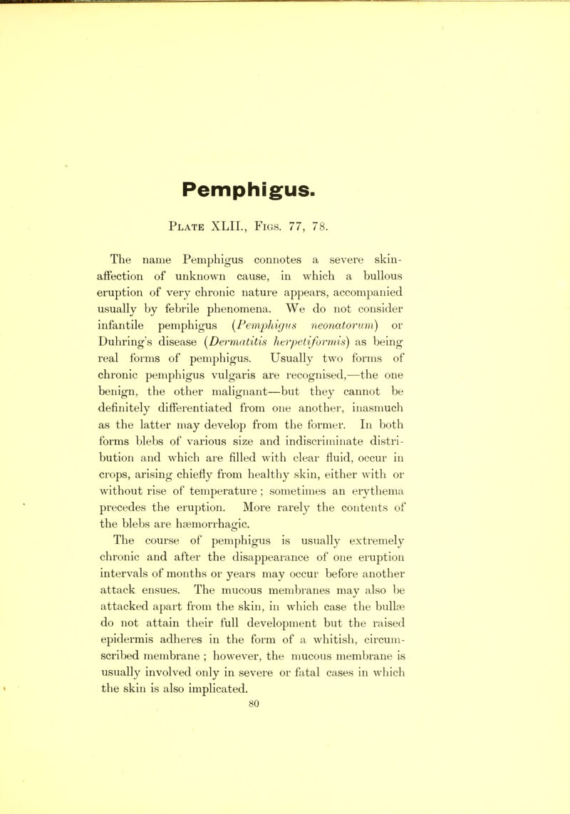 Pemphigus Plate XLIL, Figs. 77, 78. The name Pemphigus connotes a severe skin- affection of unknown cause, in which a bullous eruption of very chronic nature appears, accompanied usually by febrile phenomena. We do not consider infantile pemphigus [Pemphigus neonatorum) or Duhring's disease [Dermatitis herpetiformis) as being real forms of pemphigus. Usually two forms of chronic pemphigus vulgaris are recognised,—the one benign, the other malignant—but they cannot be definitely differentiated from one another, inasmuch as the latter may develop from the former. In both forms blebs of various size and indiscriminate distri- bution and which are filled with clear fluid, occur in crops, arising chiefly from healthy skin, either with or without rise of temperature ; sometimes an erythema precedes the eruption. More rarely the contents of the blebs are hasmorrhagic. The course of pemphigus is usually extremely chronic and after the disappearance of one eruption intervals of months or years may occur before another attack ensues. The mucous membranes may also be attacked apart from the skin, in which case the bullae do not attain their full development but the raised epidermis adheres in the form of a whitish, circum- scribed membrane ; however, the mucous membrane is usually involved only in severe or fatal cases in which the skin is also implicated.