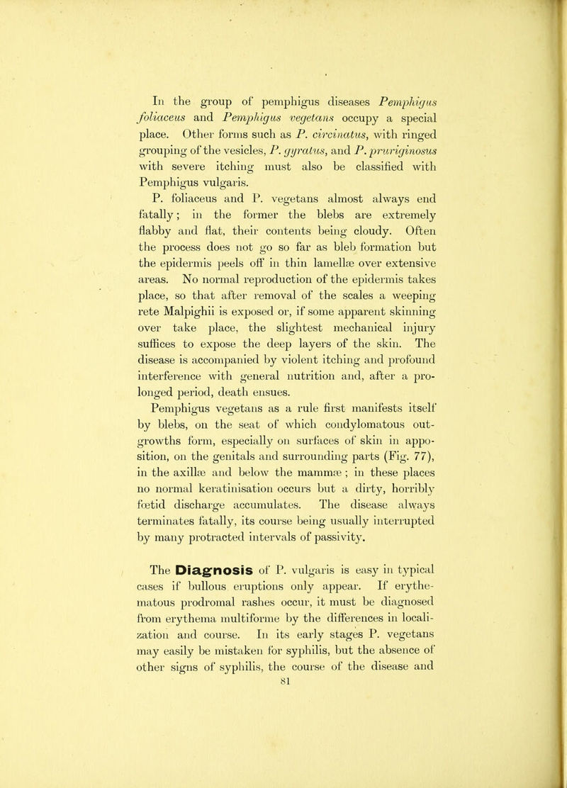 In the group of pemphigus diseases Pemphigus foliaceus and Pemphigus vegetans occupy a special place. Other forms such as P. circinatus, with ringed grouping of the vesicles, P. gyratus, and P. pruriginosus with severe itching must also be classified with Pemphigus vulgaris. P. foliaceus and P. vegetans almost always end fatally; in the former the blebs are extremely flabby and flat, their contents being cloudy. Often the process does not go so far as bleb formation but the epidermis peels off in thin lamellse over extensive areas. No normal reproduction of the epidermis takes place, so that after removal of the scales a weeping rete Malpighii is exposed or, if some apparent skinning over take place, the slightest mechanical injury suffices to expose the deep layers of the skin. The disease is accompanied by violent itching and profound interference with general nutrition and, after a pro- longed period, death ensues. Pemphigus vegetans as a rule first manifests itself by blebs, on the seat of which condylomatous out- growths form, especially on surfaces of skin in appo- sition, on the genitals and surrounding parts (Fig. 77), in the axillce and below the mammre ; in these places no normal keratinisation occurs but a dirty, horribly foetid discharge accumulates. The disease always terminates fatally, its course being usually interrupted by many protracted intervals of passivity. The Diagnosis of P. vulgaris is easy in typical cases if bullous eruptions only appear. If erythe- matous prodromal rashes occur, it must be diagnosed from erythema multiforme by the differences in locali- zation and course. In its early stages P. vegetans may easily be mistaken for syphilis, but the absence of other signs of syphilis, the course of the disease and