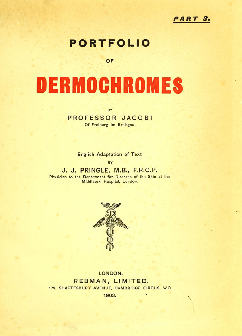 PART 3 PORTFOLIO OF DERMOCHROMES BY PROFESSOR JACOBI Of Freiburg im Breisgau. English Adaptation of Text BY J. J. PRINGLE, M.B., F.R.C.P. Physician to the Department for Diseases of the Skin at the Middlesex Hospital, London. LONDON. REBMAN, LIMITED. 129, SHAFTESBURY AVENUE, CAMBRIDGE CIRCUS, W.C. 1903.