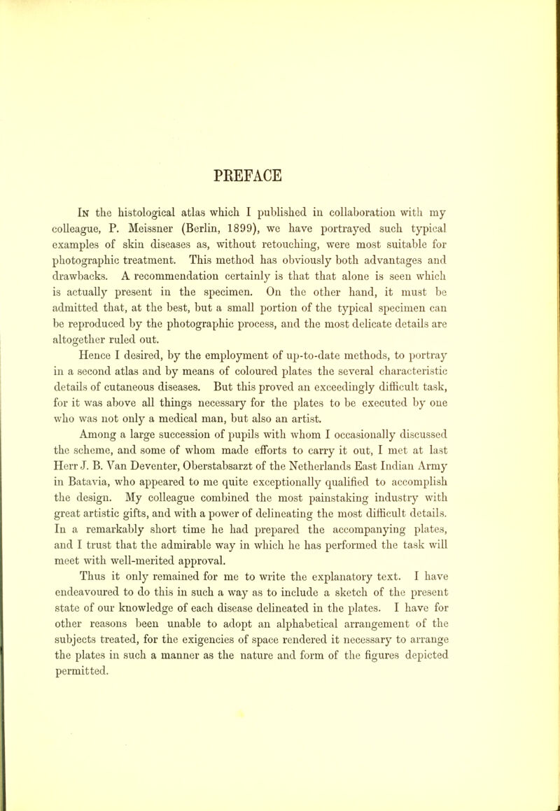 PREFACE In the histological atlas which I published in collaboration with my colleague, P. Meissner (Berlin, 1899), we have portrayed such typical examples of skin diseases as, without retouching, were most suitable for photographic treatment. This method has obviously both advantages and drawbacks. A recommendation certainly is that that alone is seen which is actually present in the specimen. On the other hand, it must be admitted that, at the best, but a small portion of the typical specimen can be reproduced by the photographic process, and the most delicate details are altogether ruled out. Hence I desired, by the employment of up-to-date methods, to portray in a second atlas and by means of coloured plates the several characteristic details of cutaneous diseases. But this proved an exceedingly difficult task, for it was above all things necessary for the plates to be executed by one who was not only a medical man, but also an artist. Among a large succession of pupils with whom I occasionally discussed the scheme, and some of whom made efforts to carry it out, I met at last Herr J. B. Van Deventer, Oberstabsarzt of the Netherlands East Indian Army in Batavia, who appeared to me quite exceptionally qualified to accomplish the design. My colleague combined the most painstaking industry with great artistic gifts, and with a power of delineating the most difficult details. In a remarkably short time he had prepared the accompanying plates, and I trust that the admirable way in which he has performed the task will meet with well-merited approval. Thus it only remained for me to write the explanatory text. I have endeavoured to do this in such a way as to include a sketch of the present state of our knowledge of each disease delineated in the plates. I have for other reasons been unable to adopt an alphabetical arrangement of the subjects treated, for the exigencies of space rendered it necessary to arrange the plates in such a manner as the nature and form of the figures depicted permitted.