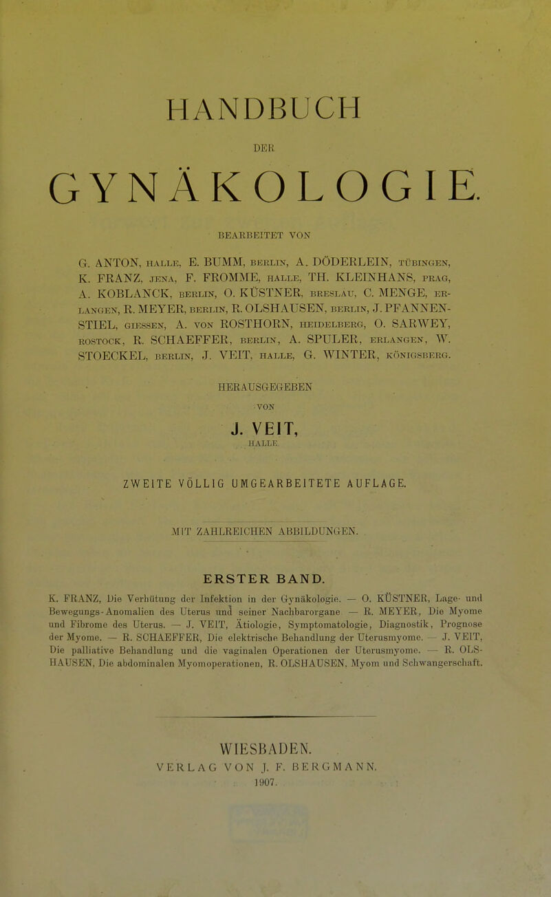 DER GYNÄKOLOGIE. BEARBEITET VON G. ANTON, HALLE, E. BUMM, berlin, A., DÖDERLEIN, Tübingen, K. FRANZ, JENA, F. FROMME, halle, TH. KLEINHANS, präg, A. KOBLANCK, berlin, O. KÜSTNER, Breslau, C. MENGE, er- langen, R. MEYER, BERLIN, R. OLSHAUSEN, berlin, J. PFANNEN- STIEL, GUISSEN, A. VON ROSTHORN, Heidelberg, O. SARWEY, ROSTOCK, R. SCHAEFFER, berlin, A. SPUL ER, erlangen, W. STOECKEL, BERLIN, J. VEIT, halle, G. WINTER, Königsberg. HERAUSGEGEBEN VON J. VEIT, HALLE. ZWEITE VÖLLIG UMGEARBEITETE AUFLAGE. MIT ZAHLEEICHEN ABBILDUNGEN. ERSTER BAND. K. FRANZ, Die Verhütung der Infektion in der Gynäkologie. — 0. KÜSTNER, Lage- und Bewegungs-Anomalien des Uterus und seiner Nachbarorgane — R. MEYER, Die Myome und Fibrome des Uterus. — J. VEIT, Ätiologie, Symptomatologie, Diagnostik, Prognose der Myome. — R. SCHAEFFER, Die elektrische Behandlung der Uterusmyorae. — J. VEIT, Die palliative Behandlung und die vaginalen Operationen der üterusmyome. — R. OLS- HAUSEN, Die abdominalen Myomoperationen, R. OLSHAUSEN. Myom und Schwangerschaft. WIESBADEN. VERLAG VON J. F. BERGMANN. 1907.