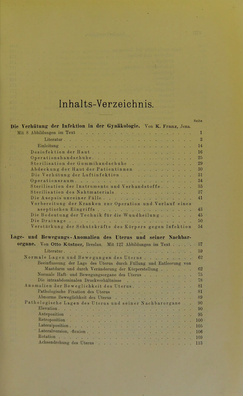 Inhalts-Verzeiehnis. Seite Die Verhütung: der Infektion in der Gynäkologie. Von K. Franz, Jena. Mit 8 Abbildungen im Text 1 Literatur 3 Einleitung 14 Desinfektion der Haut 16 Operationshandschuhe 25 Sterilisation der Gummihandschuhe 29 AbdeckungderHaut der Patientinnen 30 Die Verhütung der Luftinfektion 31 Operations räum 34 Sterilisation der Instrumente und Verbandstoffe. ..... 35 Sterilisation des Nahtmaterials 37 DieAsepsisunreinerFälle 41 Vorbereitung der Kranken zur Operation und Verlauf eines aseptischen Eingriffs 43 Die Bedeutung der Technik für die Wundheilung 45 DieDrainage 50 Verstärkung der Schutzkräfte des Körpers gegen Infektion 54 Lage- und Bewegungs - Anomalien des Uterus und seiner Naelibar- organe. Von Otto Küstner, Breslau. Mit 127 Abbildungen im Text .... 57 Literatur 59 Normale Lagen undBewegungendesüter US. 62 Beeinflussung der Lage des Uterus durch Füllung und Entleerung von Mastdarm und durch Veränderung der Körperstellung 62 Normale Haft- und Bewegungsorgane des Uterus . 75 Die intraabdominalen Druckverhältnisse 78 AnomalienderBeweglich-keitdesUterus 81 Pathologische Fixation des Uterus 81 Abnorme Beweglichkeit des Uterus 89 Pathologische Lagen des Uterus und seiner Nachbarorgane . . 90 Eievation 90 Anteposition 95 Retroposition 100 Lateralposition 105 Lateralversion, -flexion 106 Rotation ' 109 Achsendrehung des Uterus 113