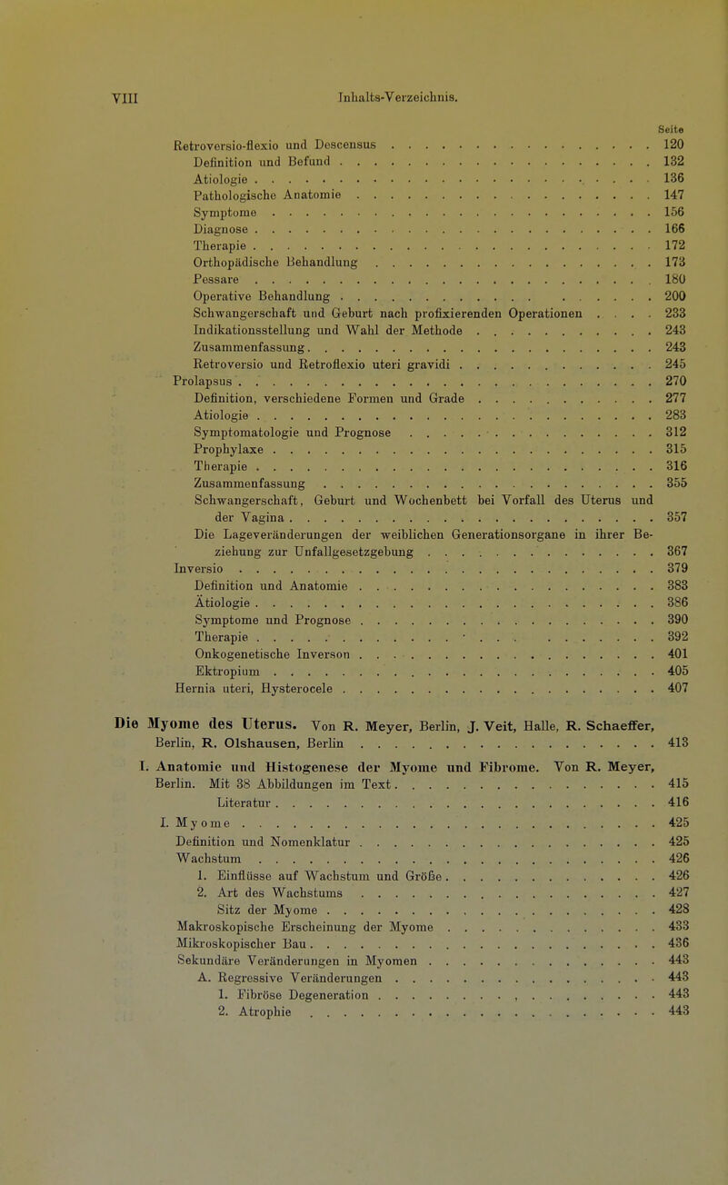 Seite Retroversio-flexio und Dcscensus 120 Definition und Befund 132 Ätiologie 136 Pathologische Anatomie 147 Symptome 156 Diagnose 166 Therapie 172 Orthopädische Behandlung 173 Pessare 180 Operative Behandlung 200 Schwangerschaft und Geburt nach profixierenden Operationen .... 233 Indikationsstellung und Wahl der Methode 243 Zusammenfassung 243 Retroversio und Retroflexio uteri gravidi 245 Prolapsus 270 Definition, verschiedene Formen und Grade 277 Ätiologie 283 Symptomatologie und Prognose 312 Prophylaxe 315 Therapie 316 Zusammenfassung 355 Schwangerschaft, Geburt und Wochenbett bei Vorfall des Uterus und der Vagina 357 Die Lageveränderungen der weiblichen Generationsorgane in ihrer Be- ziehung zur ünfallgesetzgebung 367 Inversio 379 Definition und Anatomie 383 Ätiologie 386 Symptome und Prognose 390 Therapie • 392 Onkogenetische Inverson 401 Ektropium 405 Hernia uteri, Hysterocele 407 Die Myome des Uterus. Von R. Meyer, Berlin, J. Veit, Halle, R. Schaeflfer, Berlin, R. Olshausen, Berlin 413 I. Anatomie und Histogenese der Myome und Fibrome. Von R. Meyer, Berlin. Mit 38 Abbildungen im Text 415 Literatur 416 I. Myome 425 Definition und Nomenklatur 425 Wachstum 426 1. Einflüsse auf Wachstum und Größe 426 2. Art des Wachstums 427 Sitz der Myome 428 Makroskopische Erscheinung der Myome 433 Mikroskopischer Bau 436 Sekundäre Veränderungen in Myomen 443 A. Regressive Veränderungen 443 1. Fibröse Degeneration 443 2. Atrophie 443