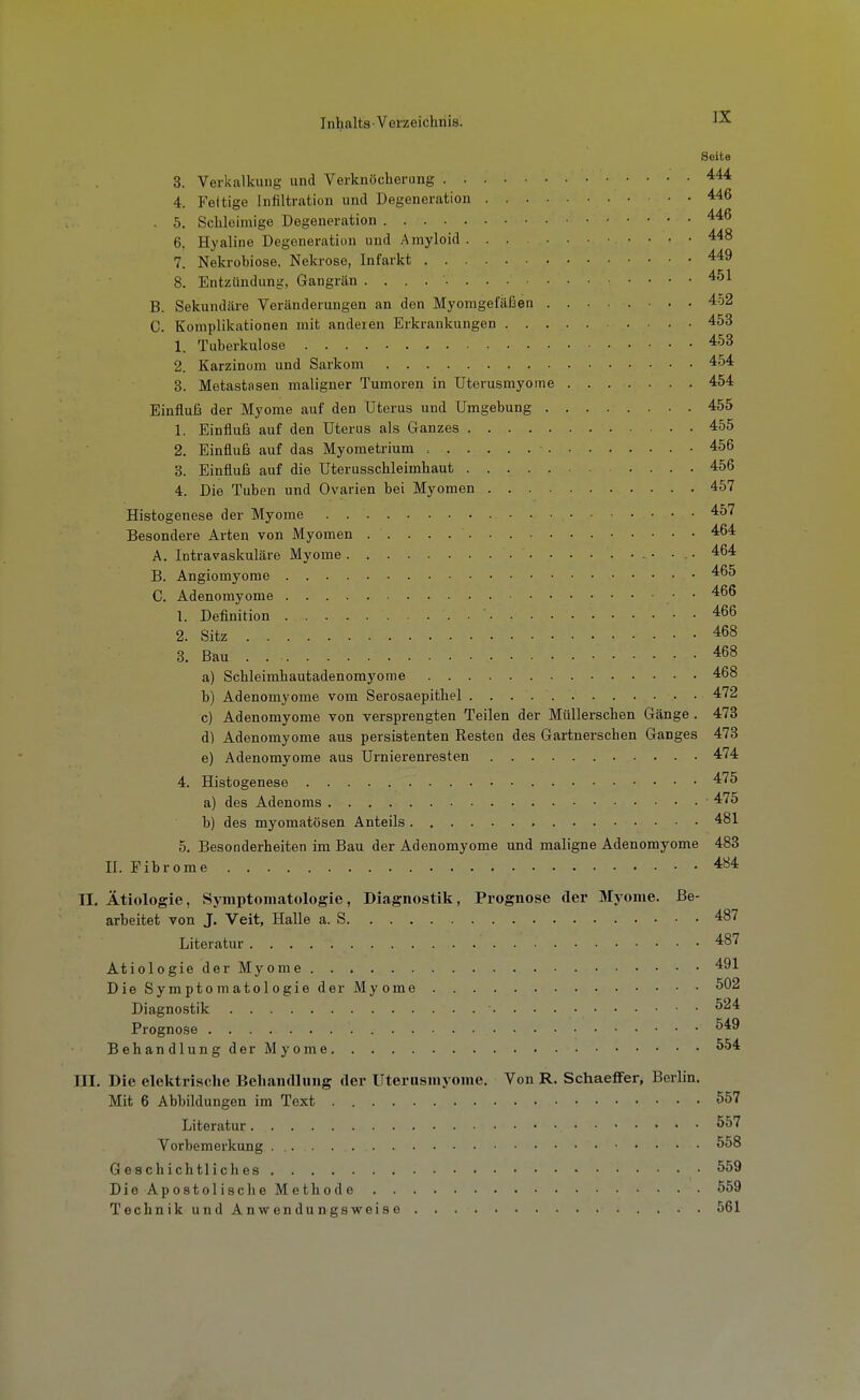 Seite 3. Verkalkung und Verknöcherung 4. Fettige Infiltration und Degeneration . 5. Schleimige Degeneration 6. Hyaline Degeneration und Amyloid 448 7. Nekrobiose, Nekrose, Infarkt 8. Entzündung, Gangrän ^'^^ B. Sekundäre Veränderungen an den Myomgefäfaen 452 C. Komplikationen mit anderen Erkrankungen 453 1. Tuberkulose 453 2. Karzinom und Sarkom 454 3. Metastasen maligner Tumoren in Uterusmyome 454 Einfluß der Myome auf den Uterus und Umgebung 455 1. Einflufa auf den Uterus als Ganzes 455 2. Einfluß auf das Myometrium • 456 3. Einfluß auf die üterusschleimhaut 456 4. Die Tuben und Ovarien bei Myomen 457 Histogenese der Myome 457 Besondere Arten von Myomen 464 A. Intravaskuläre Myome 464 B. Angiomyome 465 C. Adenomyome 466 1. Definition 466 2. Sitz 468 3. Bau 468 a) Schleimhautadenomyome 468 b) Adenomyome vom Serosaepithel 472 c) Adenomyome von versprengten Teilen der MüUerschen Gänge . 473 d) Adenomyome aus persistenten Resten des Gartnerschen Ganges 473 e) Adenomyome aus Urnierenresten 474 4. Histogenese 475 a) des Adenoms 475 b) des myomatösen Anteils 481 5. Besonderheiten im Bau der Adenomyome und maligne Adenomyome 483 n. Fibrome 484 II. Ätiologie, Symptomatologie, Diagnostik, Prognose der Myome. Be- arbeitet von J. Veit, Halle a. S 487 Literatur 487 AtiologiederMyome 491 Die Symptomatologie der Myome • 502 Diagnostik • ^^4 Prognose ^49 Behandlung der Myome ^'^4 III. Die elektrische Belian«Ilung der Uterusmyome. Von R. SchaeflFer, Berlin. Mit 6 Abbildungen im Text 557 Literatur 557 Vorbemerkung 558 Geschichtliches ■ 559 DieApostolischeMethode 559 Technik und Anwendungsweise 561