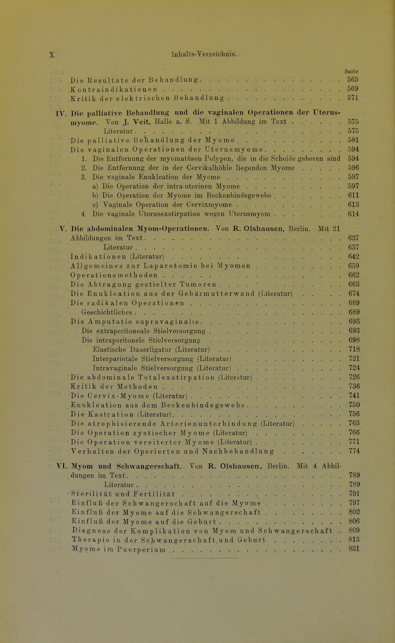 Seite Die Resultate der Behandlung . . . 565 Kontra Indikationen 569 Kritik der elektrischen Behandlung 571 IV. Die palliative Beliandlung und die vaginalen Operationen der Uterus- myome. Von J. Veit, Halle a. S. Mit 1 Abbildung im Text ...... 575 Literatur 575 DiepalliativeBeliandlungderMyome 581 Die vaginalen Operationen der Uterusmyome 594 1. Die Entfernung der myomatösen Polypen, die in die Scheide geboren sind 594 2. Die Entfernung der in der Cervikalhöhle liegenden Myome 596 3. Die vaginale P^nukleation der Myome 597 a) Die Operation der intra-uterinen Myome 597 b) Die Operation der Myome im Beckenbindegewebe 611 c) Vaginale Operation der Cervixmyome 613 4. Die vaginale Uterusexstirpation wegen Uterusmyom 614 V. Die abdominalen Myom-Oj»erationen. Von R. Olshausen, Berlin. Mit 21 Abbildungen im Text 637 Literatur 637 Indikationen (Literatur) 642 Allgemeines zur Laparotomie bei Myomen 659 Operations m etho den 662 Die Abtragung gestielter Tumoren. ... 663 Die Enukleation aus der Gebärmutterwand (Literatur) 674 DieradikalenOperationen 689 Geschichtliclies 689 Die Amputatio supravaginalis 693 Die extraperitoneale Stielveisorgung 693 Die intraperitonele Stielversorgung 698 Elastische Dauerligatur (Literatur) 718 Interparietale Stielversorgung (Literatur) 721 Intravaginale Stielversorgung (Literatur) 724 Die abdominale Totalexstirpation (Literatur) 726 Kritik der Methoden 736 Die Cervix-Myome (Literatur) 741 Enukleation aus dem Beckenbindegewebe ... 750 Die Kastration (Literatur) 756 Die atrophisierende Arterienunterbindung (Literatur) 763 Die Operation zystischer Myome (Literatur) 766 Die Operation vereiterter Myome (Literatur) 771 Verhalten der Operierten und Nachbehandlung 774 ' VI. 3Iyom und Schwangerschaft. Von R. Olshausen, Berlin. Mit 4 Abbil- dungen im Text 789 Literatur 789 • Sterilität und Fertilität 791 EinflußderSchwangerschaftaufdieMyome 797 Einfluß der Myome auf die Schwangerschaft 802 Einfluß der Myome auf die Geburt 806 Diagnose der Komplikation von Myom und Schwangerschaft . 809 Therapie in der Schwangerscliaf t. u nd Geburt ........ 813 Myome im Puerperium • 831