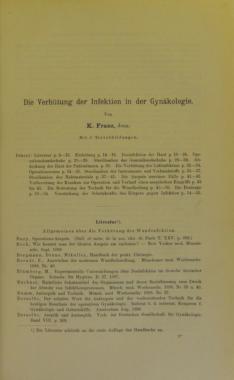 Von K. Franz, Jena. Mit 8 Textabbildungen. IxH^ViT: Literatur p. 3—13. Einleitung p. 14—16. Desinfektion der Haut p. 16—24. Ope- rationshandschuhe p. 25—29. Sterilisation der Gummihandschuhe p. 29—30. Ab- deckung der Haut der Patientinnen p. 30. Die Verhütung der Luftinfektion p. 31—34. Operationsraum p. 34—35. Sterilisation der Instrumente und VerbandstofiPe p. 35—37. Sterilisation des Nahtmaterials p. 37—41. Die Asepsis unreiner Fälle p. 41—43. Vorbereitung der Kranken zur Operation und Verlauf eines aseptischen Eingriifs p. 43 bis 45. Die Bedeutung der Technik für die Wundheilung p. 45—50. Die Drainage p. 50—54. Verstärkung der Schutzkräfte des Körpers gegen Infektion p. 54—55. Literatur Allgemeines über die Verhütung der Wundinfektion. Bazy, Operations-Asepsis. (Bull, et mem. de la soc. chir. de Paris T. XXV. p. 336.) Beck, Wie kommt man der idealen Asepsis am nächsten? — Neir Torker med. Monats- schr. Sept. 1899. Bergmann, Bruns, Mikulicz, Handbuch der prakt. Chirurgie. Berndt, F., Auswüchse der modernen Wundbehandlung. Münchener med. Wochenschr. 1898. Nr. 48. Blumberg, M., Experimentelle Untersuchungen über Desinfektion im Gewebe tierischer Organe. Zeitschr. für Hygiene. B. 27. 1897. Buchner, Natürliche Schutzmittel des Organismus und deren Beeinflussung zum Zweck der Abwehr von Infektionsprozessen. Münch, med. Wochenschr. 1899. Nr. 39 u. 40. Bumm, Antiseptik und Technik. Münch, med. Wochenschr. 1898. Nr. 27. Derselbe, Der relative Wert der Antisepsis und der vorbereitenden Technik für die heutigen Resultate der operativen Gynäkologie. lieferat b. d. internat. Kongress f. Gynäkologie und Geburtshilfe. Amsterdam Aug. 1899. Derselbe, Aseptik und Antiseptik. Verh. der Deutschen Gesellschaft für Gynäkologie. Band VHI. p. 309. 1) Die Literatur achließt an die erste Auflage des Handbuchs an. 1*