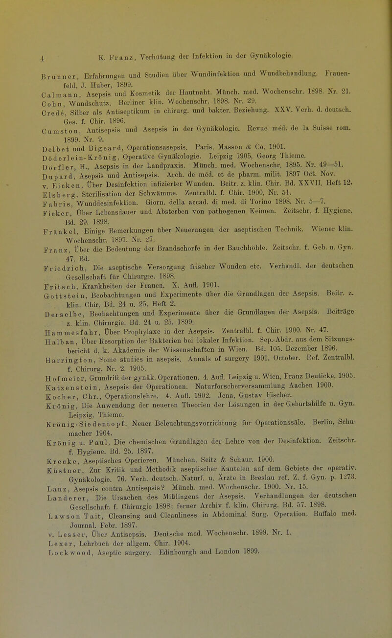 Brunncr, Erfahrungen und Studien über Wundinfektion und Wundbehandlung. Frauen- feld,' J. Huber, 1899. Calmann, Asepsis und Kosmetik der Hautnaht. Münch, med. Wochenschr. 1898. Nr. 21. Cohn, Wundschutz. Berliner klin. Wochenschr. 1898. Nr. 29. Crede', Silber als Antiseptikum in chirurg. und bakter. Beziehung. XXV. Verb. d. deutsch, Ges. f. Chir. 1896. Cumston, Antisepsis und Asepsis in der Gynäkologie. Revue med. de la Suisse rom. 1899. Nr. 9. Delbet und Bigeard, Operationsasepsis. Paris, Massen & Co. 1901. Döderlein-Krönig, Operative Gynäkologie. Leipzig 1905, Georg Thieme. Dörfler, H., Asepsis in der Landpraxis. Münch, med. Wochenschr. 1895. Nr. 49—51. Dupard, Asepsis und Antisepsis. Arch. de m6d. et de pharm, milit. 1897 Oct. Nov. V Eicken, Über Desinfektion infizierter Wunden. Beitr. z. klin. Chir. Bd. XXVII. Heft 12. Eisberg, Sterilisation der Schwämme. Zentralbl. f. Chir. 1900, Nr. 51. Fabris, Wunddesinfektion. Giorn. della accad. di med. di Toiino 1898. Nr. 5—7. Ficker, Über Lebensdauer und Absterben von pathogenen Keimen. Zeitschr. f. Hygiene. Bd. 29. 1898. Frankel, Einige Bemerkungen über Neuerungen der aseptischen Technik. Wiener klin. Wochenschr. 1897. Nr. 21. Franz, Über die Bedeutung der Brandschorfe in der Bauchhöhle. Zeitschr. f. Geb. u. Gyn. 47. Bd. Friedrich, Die aseptische Versorgung frischer Wunden etc. Verhandl. der deutschen Gesellschaft für Chirurgie. 1898. Fritsch, Krankheiten der Frauen. X. Aufl. 1901. Gottstein, Beobachtungen und Experimente über die Grundlagen der Asepsis. Beitr. z. klin. Chir. Bd. 24 u. 25. Heft 2. Derselbe, Beobachtungen und Experimente über die Grundlagen der Asepsis. Beiträge z. klin. Chirurgie. Bd. 24 u. 25. 1899. Hammesfahr, über Prophylaxe in der Asepsis. Zentralbl. f. Chir. 1900. Nr. 47. Halb an. Über Resorption der Bakterien bei lokaler Infektion. Sep.-Ahdr. aus dem Sitzungs- bericht d. k. Akademie der Wissenschaften in Wien. Bd. 105. Dezember 1896. Harrington, Some studies in asepsis. Annais of surgery 1901. October. Ref. ZentralW. f. Chirurg. Nr. 2. 1905. Hof meier, Grundriß der gynäk. Operationen. 4. Aufl. Leipzig u. Wien, Franz Deuticke, 1905. Katzenstein, Asepsis der Operationen. Naturforscherversammlung Aachen 1900. Kocher, Chr., Operationslehre. 4. Aufl. 1902. Jena, Gustav Fischer. Krönig, Die Anwendung der neueren Theorien der Lösungen in der Geburtshilfe u. Gyn. Leipzig, Thieme. Krönig-Siedentopf, Neuer Beleuchtungsvorrichtung für Operationssäle. Berlin, Schu- macher 1904. Krön ig u. Paul, Die chemischen Grundlagen der Lehre von der Desinfektion. Zeitschr. f. Hygiene. Bd. 25. 1897. Kracke, Aseptisches Operieren. München, Seitz & Schaur. 1900. Küstner, Zur Kritik und Methodik aseptischer Kauteleu auf dem Gebiete der operativ. Gynäkologie. 76. Verh. deutsch. Natui-f. u. Ärzte in Breslau ref. Z. f. Gyn. p. 1'273. Lanz, Asepsis contra Antisepsis? Münch, med. Wochenschr. 1900. Nr. 15. Lander er. Die Ursachen des Mißlingens der Asepsis. Verhandlungen der deutschen Gesellschaft f. Chirurgie 1898; ferner Archiv f. klin. Chirurg. Bd. 57. 1898. Lawson Tait, Cleansing and Cleanliness in Abdominal Surg. Operation. Buffalo med. Journal. Febr. 1897. V. Lesser, Über Antisepsis. Deutsche med. Wochenschr. 1899. Nr. 1. Lexer, Lehrbuch der allgem. Chir. 1904. Lockwood, Asoptic surgery. Edinbourgh and London 1899.