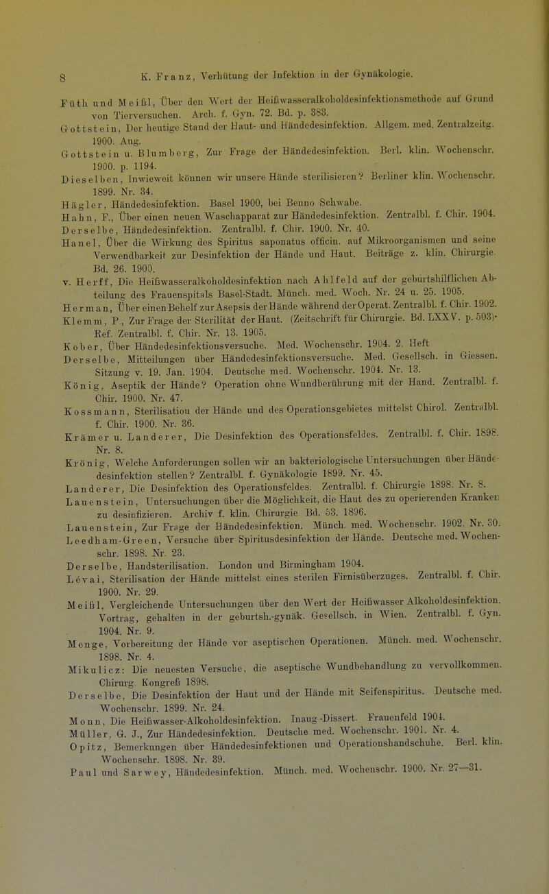 Füth und Meißl, Über den Wert der Heißwasseralkolioldesinfektionsmethode auf Grund von Tierversuchen. Arch. f. Gyn. 72. Bd. p. 383. Gottstein, Der heutige Stand der Haut- und Händodesinicktion. AUgem. med. Zentralzeitg. 1900. Aug. Gottstein u. Blumberg, Zur Frage der Händedesinfektion. Berk klin. Wochenschr. 1900. p. 1194. Dieselben, Inwieweit können wir unsere Hände sterilisieren? Berliner klin. Wochenschr. 1899. Nr. 34. Hägler, Händodesinfektion. Basel 1900, bei Benno Schwabe. Hahn, F., Über einen neuen Waschapparat zur Händedesinfektion. Zentralbl. f. Chir. 1904. Derselbe, Händedesinfektion. Zentralbl. f. Chir. 1900. Nr. 40. Hanel, Über die Wirkung des Spiritus saponatus officin. auf Mikroorganismen und seine Verwendbarkeit zur Desinfektion der Hände und Haut. Beiträge z. klin. Chirurgie. Bd. 26. 1900. V. Herff, Die Heißwasseralijoholdesinfektion nach Ahlfeld auf der geburtshilflichen Ab- teilung des Frauenspitals Basel-Stadt. Münch, med. Woch. Nr. 24 u. 25. 1905. Herman, Über einen Behelf zur Asepsis derHände während derOperat. Zentralbl. f. Chir. 1902. Klemm, P,, Zur Frage der Sterilität der Haut. (Zeitschrift für Chirurgie. Bd. LXXV. p. 503)- Ref. Zentralbl. f. Chir. Nr. 13. 1905. Kober, Über Händedesinfektionsversuche. Med. Wochenschr. 1904. 2. Heft Derselbe, Mitteilungen über Händedesinfektionsversuche. Med. Gesellsch. in Glessen. Sitzung V. 19. Jan. 1904. Deutsche med. Wochensclu-. 1904. Nr. 13. König, Aseptik der Hände? Operation ohne Wundberührung mit der Hand. Zentralbl. f. Chir. 1900. Nr. 47. Kossmann, Sterilisation derHände und des Operationsgebietes mittelst Chh'ol. Zentralbl. f. Chir. 1900. Nr. 36. Krämer u. Landerer, Die Desinfektion des Operationsfeldes. Zentralbk f. Chir. 1898. Nr. 8. Krönig, Welche Anforderungen sollen wir an bakteriologische Untersuchungen über Hände- desinfektion stellen? Zentralbl. f. Gynäkologie 1899. Nr. 45. Land er er, Die Desinfektion des Operationsfeldes. Zentralbl. f. Chirui-gie 1898. Nr. 8. Lauenstein, Untersuchungen über die Möglichkeit, die Haut des zu operierenden Ki-anket zu desinfizieren. Archiv f. klin. Chirurgie Bd. 63. 1896. Lauenstein, Zur Frage der Händedesinfektion. Münch, med. Wochenschr. 1902. Nr. SO. Leedham-Green, Versuche über Spiritusdesinfektion derHände. Deutsche med. Wochen- schr. 1898. Nr. 23. Derselbe, Handsterilisation. London und Birmingham 1904. Levai, Sterilisation der Hände mittelst eines sterilen Firnisüberzuges. Zentralbl. f. Chh-. 1900. Nr. 29. Meißl, Vergleichende Untersuchungen über den Wert der Heißwasser Alkoholdesmfektion. Vortrag, gehalten in der geburtsh.-gynäk. Gesellsch. in Wien. Zentralbl. f. Gyn. 1904. Nr. 9. Menge, Vorbereitung der Hände vor aseptischen Operationen. Münch, med. V^ ochenschr. 1898. Nr. 4. Mikulicz: Die neuesten Versuche, die aseptische Wundbehandlung zu vervollkommen. Chh-urg. Kongreß 1898. Derselbe, Die Desinfektion der Haut und der Hände mit Seifenspuitus. Deutsche med. Wochenschr. 1899. Nr. 24. Monn, Die Heißwasser-Alkoholdesinfektion. Inaug-Dissert. Frauenfeld 1904. Müller, G. J., Zur Händedesinfektion. Deutsche med. Wochenschr. 1901. Nr. 4. Opitz, Bemerkungen über Händedesinfektionen und Operationshandschuhe. Berk khn. Wochenschr. 1898. Nr. 89. Paul und Sarwey, Händedesinfektiou. Münch, med. Wochenschr. 1900. Nr. 27—31.