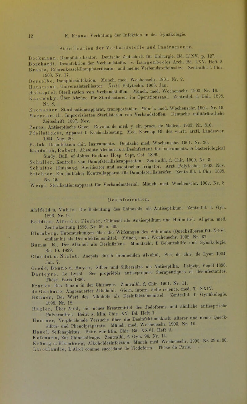 Sterilisation der Verbandstoffe und Instrumente. Bock mann, Dampfsterilisator. Deutsche Zeitschrift für Chirurgie. Bd. LIXV. p. 127. Borchardt, Desinfektion der Verbandstoffe, v. Langenbecks Arch. Bd. LXV. Heft 2. Braatz, Röhrenkessel-Dampfsterilisator und meine Verbandstoffeinsätze. Zentralbl. f. Cliir. 1903. Nr. 17. Derselbe, Dampfdesinfektion. Münch, med. Wochenschr. 1901. Nr. 2. Hausmann, Universalsterilisator. Ärztl. Polytechn. 1903. Jan. Holzapfel, Sterilisation von Verbandstoffen. Münch, med. Wochenschr. 1903. Nr. 16. Karewsky, Über Abzüge für Sterilisatoreu im Operationssaal. Zentralbl. f. Chir. 1898. N.r. 8, Krön acher, Sterilisationsapparat, transpoitabler. Münch, med. Wochenschr. 1901. Nr. 19. Morgenroth, Improvisiertes Sterilisieren von Verbandstoffen. Deutsche militärärztliche Zeitschrift. 1897. Nov. Perez, Antiseptische Gaze. Revista de med. y cir. pract. de Madrid. 1903. Nr. 810. Pfeilstick er, Apparat f. Kochsalzlösung. Med. Korresp.-Bl. des wUrtt. ärztl. Landesver. 1904. Aug. 20. Polak, Desinfektion chir. Instrumente. Deutsche med. Wochenschr. 1901. Nr. 36. Randolph, Robert, Absolute Alcohol as a Desinfectant for Instruments. A bacteriological Study. Bull, of Johns Hofikins Hosp. Sept. Oct. 1896. Schüller, Kontrolle von Dampfsterilisierapparaten. Zentralbl. f. Chir. 1900. Nr. 3. Schnitze (Duisburg), Sterilisator und aseptischer Irrigator. Ärzt. Polytechn. 1903. Nov. Stiebrer, Ein einfacher Kontrollapparat für Dampfsterilisieröfen. Zentralbl. f. Chir. 1899. Nr. 49. Weigl, Sterilisationsapparat für Verbandmaterial. Münch, med. Wochenschr, 1902. Nr. 8. Desinfizientien. Ahlfeld u. Vahle, Die Bedeutung des Chinosols als Antiseptikum. Zentralbl. f. Gyn. 1896. Nr. 9. Beddies, Alfred u. Fischer, Chinosol als Ansiseptikum und Heilmittel. Allgem. med. Zentralzeitung 1896. Nr. 59 u. 60. Blumberg, Untersuchungen über die Wirkungen des Sublimats (QuecksUbersulfat-Athyl- endiamin) als Desinfektionsmittel. Münch, med. Wochenschr. 1902. Nr. 37. Bumm, E., Der Alkohol als Desinfiziens. Monatschr. f. Geburtshilfe und Gynäkologie. Bd. 10. 1899. Claudot u. Niclot, Asepsis durch brennenden Alkohol, Soc. de chir. de Lyon 1904. Crede Benno u. Bayer, Silber und Silbersalze als Antiseptika. Leipzig, Vogel 1896. Darteyre, Le LysoL Ses propriötes antiseptiques thörapeutiques et d^smfectantes. These. Paris 1896. Franke, Das Benzin in der Chirurgie. ZentralbL f. Chir. 1901. Nr. 11. de Gaebano, Angesäuerter Alkohohl. Giorn. intern, delle science. med. L XXIV. Gönner, Der Wert des Alkohols als Desinfektionsmittel. ZentralbL f. Gynäkologie. Ib98. Nr. 18. , , , x- i Hägler, Über Airol, ein neues Ersatzmittel des Jodoforms und ähnliche antiseptische Pulvernlittel. Beitr. z. klin. Chir. XV. Bd. Heft 1. , ^ Hammer, Vergleichende Versuche über die Desiufektionskraft älterer und neuer Queck- silber- und Phenolpräparate. Münch, med. Wochenschr. 1903. Nr. 10. Hanoi, Seifenspiritus. Beilr. zur klin. Chir. Bd. XXVI. Heft 2. Koßmann, Zur Chinosolfrage. ZentralbL f. Gyn. 96. Nr. 14. Krönig u. Blumberg, Alkoholdesinfektion. Münch, med. Wochenschr. 1900. Nr.2Ju.dU. Laroulandie, L'Airol comme succödanö de l'iodoform. These de Paris.