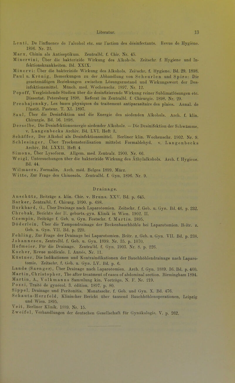 Lenti, De rinfluence de l'alcoliol etc. sur l'action des desinfectants. Revue de Hygiene. 1896. Nr. 23. Marx, Chinin als Antiseptikum. Zentrall)], f. Chir. Nr. 45. Minervini, Über die bakterizide Wirkung des Alkohols. Zeitschr. f. Hygiene und In- fektionskrankbeiten. Bd. XXIX. Minervi: Über die bakterizide Wirkung des Alkohols. Zeilschr. f. Hygiene. Bd. 29. 1898. Paul u. Krön ig, Bemerkungen zu der Abhandlung von Schcurlen und Spiro: Die gesetzmäßigen Beziehungen zwischen Lösungszustand und Wirkungswert der Des- infektionsmittel. Münch, med. Wochcnschr. 1897. Nr. 12. Pop off, Vergleichende Studien über die desinfizierende Wirkung reiner Sublimatlösungen etc. Disscrtat. Petersburg 1898. Referat im Zentralbl. f. Chirurgie. 1898. Nr. 29. Preobajensky, Les bases pliysiques du traitenient antiparasitaire des plaies. Annal. de rinstit. Pasteur. T. XI. 1897. Saul, Über die Desinfektion und die Energie des siedenden Alkohols. Arch. f. klin. Chirurgie. Bd. 56. 1898. Derselbe, Die Desinfektionsenergie siedender Alkohole. — Die Desinifektion der Schwämme. V. Langenbecks Archiv. Bd. LVI. Heft 3. Schäffer, Der Alkohol als Desinfektionsmittel. Berliner klin. Wochenschr. 1902. Nr. 9. Schlesinger, Über Trockensterilisation mittelst Formaldehyd, v. Langenbecks Archiv. Bd. LXXIl. Heft 4. Simons, Über Lysoform. Allgem. med. Zentralz. 1900. Nr. 66. Weigl, Untersuchungen über die bakterizide Wirkung des Äthylalkohols. Arch. f. Hygiene. Bd. 44. Wilmaers, Formalin. Arch. med. Beiges 1899. März. Witte, Zur Frage des Chinosols. Zentralbl. f. Gyn. 1896. Nr. 9. Drainage. Anschütz, Beiträge z. klin. Chir. v. Bruns. XXV. Bd. p. 645. Barker, Zentralbl. f. Chirurg. 1890. p. 698. Burkhard, 6., Über Drainage nach Laparotomien. Zeitschr. f. Geb. u. Gyn. Bd. 46. p. 232. Chrobak, Berichts der Ii. geburts.-gyn. Klinik in Wien. 1902. IL Czempin, Beiträge f. Geb. u. Gyn. Festschr. f. Martin. 1895. Döderlein, Über die Tampondrainage der Beckenbauchhöhle bei Laparotomien. Beitr. z. Geb. u. Gyn. VII. Bd. p. 220. Fehling, Zur Frage der Drainage bei Laparotomien. Beitr. z. Geb. u. Gyn. VIL Bd. p. 288. Johannescu, Zentralbl. f. Geb. u. Gyn. 1899. Nr. 35. p. 1070. Hofmeier, Für die Drainage. Zentralbl. f. Gyn. 1903. Nr. 8. p. 226. Kocher, Revue medicale. I. Annee. Nr. 11. Küstner, Die Indikationen und Koutraindikationen der Bauclihöhlendrainage nach Laparo- tomie. Zeitschr. f. Geb. u. Gyn. LV. Bd. p. 6. Lande (Saenger), Über Drainage nach Laparotomien. Arch. f. Gyn. 1889. 36. Bd. p. 460. Martin, Christoph er, The after treatment of cases of abdominal section. Birmingham 1894. Martin, A., Volkmanns Sammlung kin. Vorträge. N. F. Nr. 219. Pozzi, Traite de gynecol. 3. edition. 1897. p. 80. Sippel, Drainage und Peritonitis. Monatsschr. f. Geb. und Gyn. X. Bd. 476. Schauta-Herzfeld. Klinischer Bericht über tausend Bauchhöhlenoperationen, Leipzig und Wien. 1895. Veit, Berliner Klinik. 1S89. Nr. 15. Zweifel, Verhandkingen der deutschen Gesellschaft für Gynäkologie. V. p. 262.