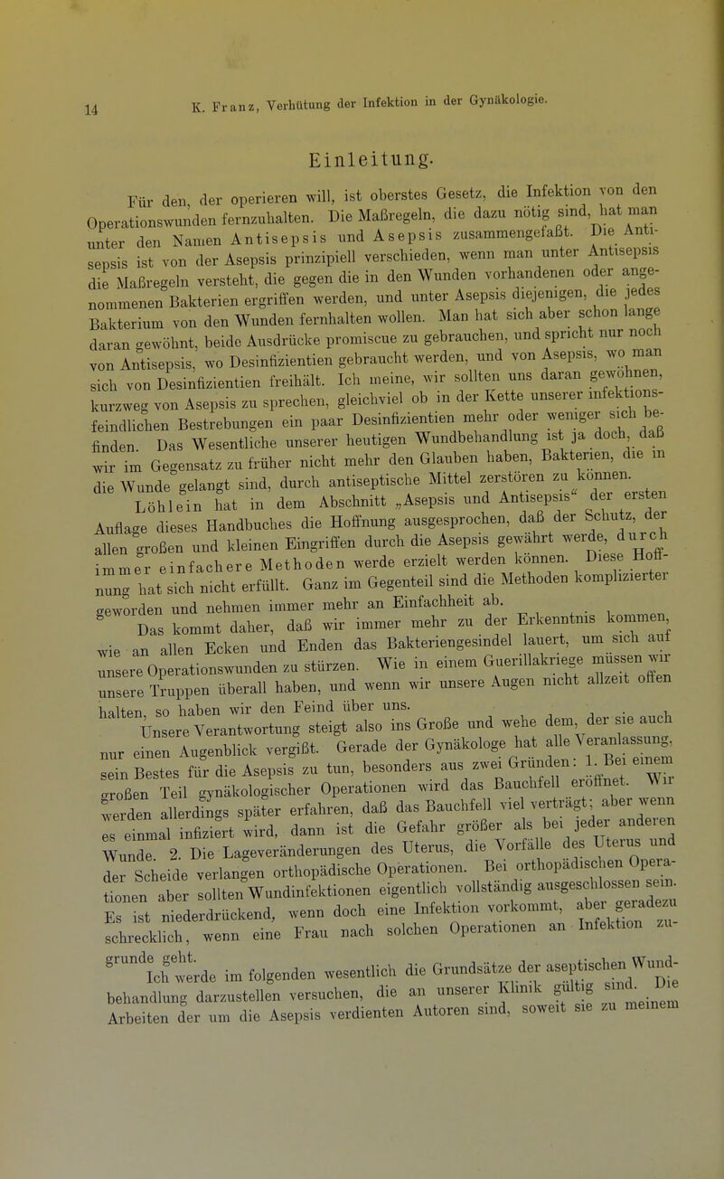 Einleitung. Für den, der operieren will, ist oberstes Gesetz, die Infektion von den Operationswunden fernzuhalten. Die Maßregeln, die dazu «^tig ^d, hat man unter den Namen Antisepsis und Asepsis zusammengefaßt. Die Anti- sepsis ist von der Asepsis prinzipiell verschieden, wenn man unter Antisepsis die Maßregeln versteht, die gegen die in den Wunden vorhandenen oder ange- nommenen Bakterien ergriffen werden, und unter Asepsis diejenigen, die jedes Bakterium von den Wunden fernhalten wollen. Man hat sich aber schon lange daran gewöhnt, beide Ausdrücke promiscue zu gebrauchen, und spricht nur noch von Antisepsis, wo Desinfizientien gebraucht werden, und von Asepsis, wo man sich von Desinfizientien freihält. Ich meine, wir sollten uns daran gewohnen, kurzweg von Asepsis zu sprechen, gleichviel ob in der Kette unserer mfektions- feindlichen Bestrebungen ein paar Desinfizientien mehr oder wemger sich be^ finden Das Wesentliche unserer heutigen Wundbehandlung ist ja doch daß im Gegensatz zu früher nicht mehr den Glauben haben, Bakterien, die m die Wunde gelangt sind, durch antiseptische Mittel zerstören zu können. Töhlein hat in dem Abschnitt „Asepsis und Antisepsis« der ers en Auflage dieses Handbuches die Hoffnung ausgesprochen, daß der Schutz, der allen großen und kleinen Eingriffen durch die Asepsis gewährt werde, durch immer einfachere Methoden werde erzielt werden können. Diese Hoff- nung hat sich nicht erfüllt. Ganz im Gegenteil sind die Methoden komplizierter geworden und nehmen immer mehr an Emfachheit ab. Das kommt daher, daß wir immer mehr zu der Erkenntnis kommen wie an allen Ecken und Enden das Bakteriengesindel lauert, um sich auf Tsere Operationswunden zu stürzen. Wie in einem Guerillakriege müssen wir unsere Truppen überall haben, und wenn wir unsere Augen nicht allzeit offen halten so haben wir den Feind über uns. . •, • -u ülreVerantwortag steigt also ins Große und wehe dem, der s,e auch nur emen Augenblick vergißt. Gerade der Gynäkologe hat Veran assun^ sein Bestes für die Asepsis zu tun, besonders «^en^ ^Be e,n™ sroßen Teil gynäkologischer Operationen wird das Bauchfell erofinet. Wn werden alIrdSgs später erfahren, daß das Bauchfell viel verträgt; aber wenn r einmal infiziert wird, dann ist die Gefahr größer als be, jeder anderen WundT 2. Die Lageveränderungen des Uterus, die Yorfäl e des Uterus und der Scheide verlangen orthopädische Operationen. Be, orthopädischen Opeia- tnen aber sollten Wundinfektionen eigentlich vollständig ausgeschlossen sein^ E st niederdrückend, wenn doch eine Infektion vorkomnat, aber geiade^u schrecklich, wenn eine Frau nach solchen Operationen an Infektion zu ''ichtrde im folgenden wesentlich Grundsätze der ase,^ischen^^^u„^ behandlung darzustellen versuchen, die an unserer Klinik gul g ^f^J^ Arbeiten der um die Asepsis verdienten Autoren sind, soweit sie zu meinem