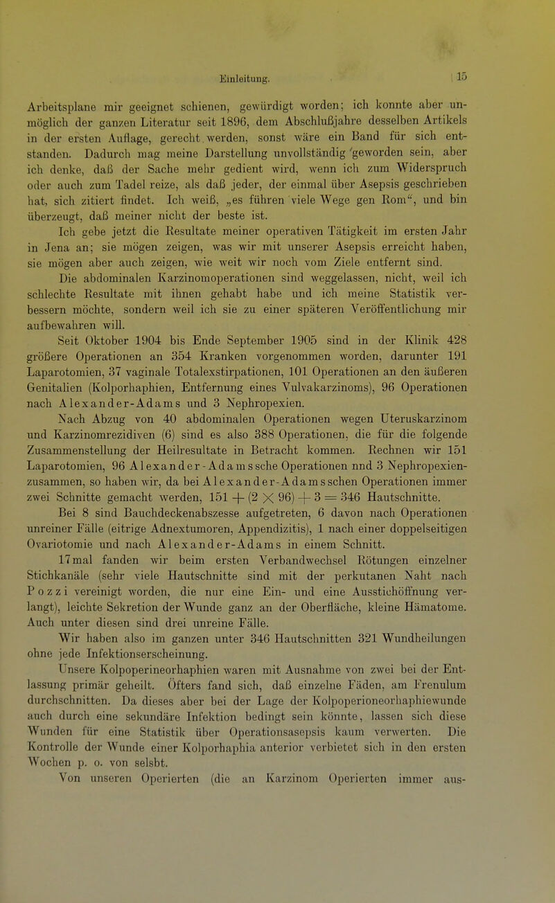 Einleitung. Arbeitsplane mir geeignet schienen, gewürdigt worden; ich konnte aber un- möglich der ganzen Literatur seit 1896, dem Abschlußjahre desselben Artikels in der ersten Auflage, gerecht. werden, sonst wäre ein Band für sich ent- standen. Dadurch mag meine Darstellung unvollständig 'geworden sein, aber ich denke, daß der Sache mehr gedient wird, wenn ich zum Widerspruch oder auch zum Tadel reize, als daß jeder, der einmal über Asepsis geschrieben hat, sich zitiert findet. Ich weiß, „es führen viele Wege gen Rom, und bin überzeugt, daß meiner nicht der beste ist. Ich gebe jetzt die Resultate meiner operativen Tätigkeit im ersten Jahr in Jena an; sie mögen zeigen, was wir mit unserer Asepsis erreicht haben, sie mögen aber auch zeigen, wie weit wir noch vom Ziele entfernt sind. Die abdominalen Karzinomoperationen sind weggelassen, nicht, weil ich schlechte Resultate mit ihnen gehabt habe und ich meine Statistik ver- bessern möchte, sondern weil ich sie zu einer späteren Veröffentlichung mir aufbewahren will. Seit Oktober 1904 bis Ende September 1905 sind in der Klinik 428 größere Operationen an 354 Kranken vorgenommen worden, darunter 191 Laparotomien, 37 vaginale Totalexstirpationen, 101 Operationen an den äußeren GenitaUen (Kolporhaphien, Entfernung eines Vulvakarzinoms), 96 Operationen nach Alexander-Adams und 3 Nephropexien. Nach Abzug von 40 abdominalen Operationen wegen Uteruskarzinom und Karzinomrezidiven (6) sind es also 388 Operationen, die für die folgende Zusammenstellung der Heilresultate in Betracht kommen. Rechnen wir 151 Laparotomien, 96 AI exander-Ada mssche Operationen nnd 3 Nephropexien- zusammen, so haben wir, da bei Alexander-Adamsschen Operationen immer zwei Schnitte gemacht werden, 151 + (2 X 96) -f- 3 = 346 Hautschnitte. Bei 8 sind Bauchdeckenabszesse aufgetreten, 6 davon nach Operationen unreiner Fälle (eitrige Adnextumoren, Appendizitis), 1 nach einer doppelseitigen Ovariotomie und nach Alexander-Adams in einem Schnitt. 17 mal fanden wir beim ersten Verbandwechsel Rötungen einzelner Stichkanäle (sehr viele Hautschnitte sind mit der perkutanen Naht nach P 0 z z i vereinigt worden, die nur eine Ein- und eine Ausstichöfifnung ver- langt), leichte Sekretion der Wunde ganz an der Oberfläche, kleine Hämatome. Auch unter diesen sind drei unreine Fälle. Wir haben also im ganzen unter 346 Hautschnitten 321 Wundheilungen ohne jede Infektionserscheinung. Unsere Kolpoperineorhaphien waren mit Ausnahme von zwei bei der Ent- lassung primär geheilt. Öfters fand sich, daß einzelne Fäden, am Frenulum durchschnitten. Da dieses aber bei der Lage der Kolpoperioneorhaphiewunde auch durch eine sekundäre Infektion bedingt sein könnte, lassen sich diese Wunden für eine Statistik über Operationsasepsis kaum verwerten. Die Kontrolle der Wunde einer Kolporhaphia anterior verbietet sich in den ersten Wochen p. o. von selsbt. Von unseren Operierten (die an Karzinom Operierten immer aus-