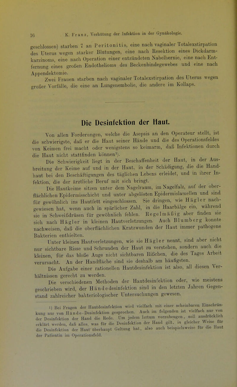 IG geschlossen) starben 7 an Peritonitis, eine nach vaginaler Totalexstirpation des Uterus wegen starker Blutungen, eine nach Resektion eines Dickdarm- karzinoms, eine nach Operation einer entzündeten Nabelhernie, eine nach Ent- fernung eines großen Endothelioms des Beckenbindegewebes und eine nach Appendektomie. Zwei Frauen starben nach vaginaler Totalexstirpation des Uterus wegen c^roßer Vorfälle, die eine an Lungenembolie, die andere im Kollaps. Die Desinfektion der Haut. Von allen Forderungen, welche die Asepsis an den Operateur stellt, ist die schwierigste, daß er die Haut seiner Hände und die des Operationsfeldes von Keimen frei macht oder wenigstens so keimarm, daß Infektionen durch die Haut nicht stattfinden können^). Die Schwierigkeit liegt in der Beschaffenheit der Haut, in der Aus- breitung der Keime auf und in der Haut, in der Schädigung, die die Hand- haut bei den Beschäftigungen des täglichen Lebens erleidet, und in ihrer In- fektion, die der ärztliche Beruf mit sich bringt. Die Hautkeime sitzen unter dem Nagelraum, im Nagelfalz, auf der ober- flächlichen Epidermisschicht und unter abgelösten Epidermislamellen und sind für gewöhnlich ins Hautfett eingeschlossen. Sie dringen, wie Hägler nach- gewiesen hat, wenn auch in spärlicher Zahl, in die Haarbälge ein, während sie in Schweißdrüsen für gewöhnhch fehlen. Regelmäßig aber finden sie sich nach Hägler in kleinen Hautverletzungen. Auch Blumberg konnte nachweisen, daß die oberflächlichen Kratzwunden der Haut immer pathogene Bakterien enthielten. Unter kleinen Hautverletzungen, wie sie Hägler nennt, sind aber nicht nur sichtbare Risse und Schrunden der Haut zu verstehen, sondern auch die kleinen, für das bloße Auge nicht sichtbaren Rißchen, die des Tages Arbeit verursacht. An der Handfläche sind sie deshalb am häufigsten. Die Aufgabe einer rationellen Hautdesinfektion ist also, all diesen Ver- hältnissen gerecht zu werden. Die verschiedenen Methoden der Hautdesinfektion oder, wie meistens geschrieben wird, der Händedesinfektion sind in den letzten Jahren Gegen- stand zahlreicher bakteriologischer Untersuchungen gewesen. 1) Bei Fragen der Hautdesinfektion wird vielfach mit einer scheinbaren Einschrän- kung nm- von Hände-Desinfektion gesprochen. Auch im folgenden ist vielfach nur von der Desinfektion der Hand die Rede. Um jedem Iirtum vorzubeugen, soll ausdrücklich erklärt worden, daß alles, was für die Desinfektion der Hand gilt, in gleicher Weise für die Desinfektion der Haut überhaupt Geltung hat, also auch beispielsweise für die Haut der Patientin im Operationsfeld.