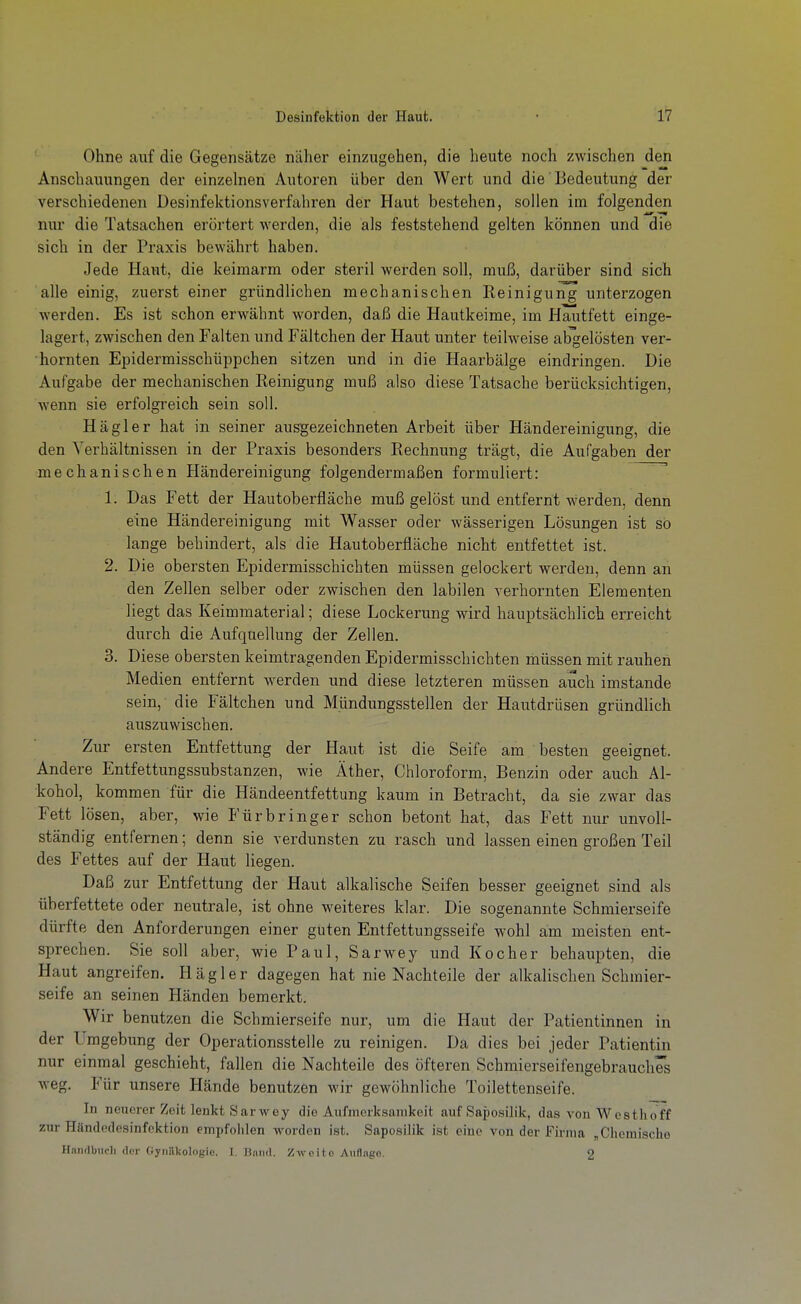 Ohne auf die Gegensätze näher einzugehen, die heute noch zwischen den Anschauungen der einzelnen Autoren über den Wert und die Bedeutung der verschiedenen Desinfektionsverfahren der Haut bestehen, sollen im folgenden nur die Tatsachen erörtert werden, die als feststehend gelten können und die sich in der Praxis bewährt haben. Jede Haut, die keimarm oder steril werden soll, muß, darüber sind sich alle einig, zuerst einer gründlichen mechanischen Reinigung unterzogen werden. Es ist schon erwähnt worden, daß die Hautkeime, im Hautfett einge- lagert, zwischen den Falten und Fältchen der Haut unter teilweise abgelösten ver- hornten Epidermisschüppchen sitzen und in die Haarbälge eindringen. Die Aufgabe der mechanischen Reinigung muß also diese Tatsache berücksichtigen, wenn sie erfolgreich sein soll. Hägler hat in seiner ausgezeichneten Arbeit über Händereinigung, die den Verhältnissen in der Praxis besonders Rechnung trägt, die Aufgaben der mechanischen Händereinigung folgendermaßen formuliert:  1. Das Fett der Hautoberfläche muß gelöst und entfernt werden, denn eine Händereinigung mit Wasser oder wässerigen Lösungen ist so lange behindert, als die Hautoberfläche nicht entfettet ist. 2. Die obersten Epidermisschichten müssen gelockert werden, denn an den Zellen selber oder zwischen den labilen verhornten Elementen liegt das Keimmaterial; diese Lockerung wird hauptsächlich erreicht durch die Aufquellung der Zellen. 3. Diese obersten keimtragenden Epidermisschichten müssen mit rauhen Medien entfernt werden und diese letzteren müssen auch imstande sein, die Fältchen und Mündungsstellen der Hautdrüsen gründlich auszuwischen. Zur ersten Entfettung der Haut ist die Seife am besten geeignet. Andere Entfettungssubstanzen, wie Äther, Chloroform, Benzin oder auch Al- kohol, kommen für die Händeentfettung kaum in Betracht, da sie zwar das Fett lösen, aber, wie Für bringer schon betont hat, das Fett nur unvoll- ständig entfernen; denn sie verdunsten zu rasch und lassen einen großen Teil des Fettes auf der Haut liegen. Daß zur Entfettung der Haut alkalische Seifen besser geeignet sind als überfettete oder neutrale, ist ohne weiteres klar. Die sogenannte Schmierseife dürfte den Anforderungen einer guten Entfettungsseife wohl am meisten ent- sprechen. Sie soll aber, wie Paul, Sarwey und Kocher behaupten, die Haut angreifen. Hägler dagegen hat nie Nachteile der alkalischen Schmier- seife an seinen Händen bemerkt. Wir benutzen die Schmierseife nur, um die Haut der Patientinnen in der Umgebung der Operationsstelle zu reinigen. Da dies bei jeder Patientin nur einmal geschieht, fallen die Nachteile des öfteren Schmierseifengebrauches weg. Für unsere Hände benutzen wir gewöhnliche Toilettenseife. In neuerer Zeit lenkt Sarwey die Aufmerksamkeit auf Saposilik, das von Westhoff zur Händedesinfektion empfoiilen worden ist. Saposilik ist eine von der Firma „Chemische Handbuch der Gyiiiikologio. I. Band. Zweite AiiHngo. 2