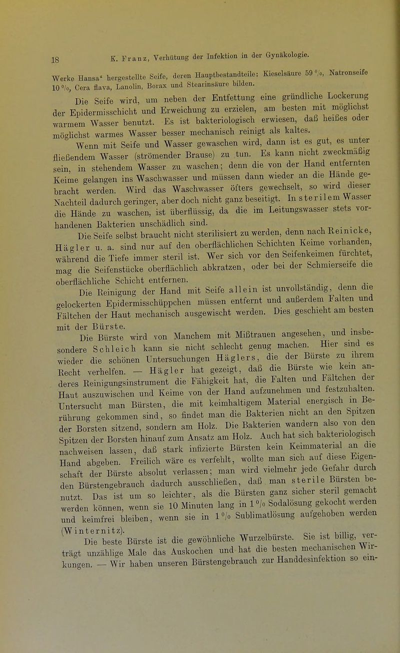 Werke Hansa' hergesteUte Seife, deren Hauptbestandteile: Kieselsäure 59 »/o, Natronseife 10 »/o, Gera flava, Lanolin, Borax und Stearinsäure bilden. Die Seife wird um neben der Entfettung eine gründliche Lockerung der Epidermisschicht und Erweichung zu erzielen, am besten mit möglichst warmem Wasser benutzt. Es ist bakteriologisch erwiesen, daß heißes oder mögUchst warmes Wasser besser mechanisch reinigt als kaltes. Wenn mit Seife und Wasser gewaschen wird, dann ist es gut, es unter fließendem Wasser (strömender Brause) zu tun. Es kann nicht zweckmäßig sein, in stehendem Wasser zu waschen; denn die von der Hand entfernten Keime gelangen ins Waschwasser und müssen dann wieder an die Hände ge- bracht werden. Wird das Waschwasser öfters gewechselt, so wird dieser Nachteil dadurch geringer, aber doch nicht ganz beseitigt. In sterilem Wasser die Hände zu waschen, ist überflüssig, da die im Leitungswasser stets vor- handenen Bakterien unschädlich sind. , -d • • i Die Seife selbst braucht nicht sterilisiert zu werden, denn nach Reinicke, Hägler u a sind nur auf den oberflächlichen Schichten Keime vorhanden, während die Tiefe immer steril ist. Wer sich vor den Seifenkeimen furchtet, mag die Seifenstücke oberflächlich abkratzen, oder bei der Schmierseife die oberflächliche Schicht entfernen. Die Reinigung der Hand mit Seife allein ist unvollständig, denn die gelockerten Epidermisschüppchen müssen entfernt und außerdem Falten und Fältchen der Haut mechanisch ausgewischt werden. Dies geschieht am besten mit der Bürste. j • i Die Bürste wird von Manchem mit Mißtrauen angesehen, und insbe- sondere Schleich kann sie nicht schlecht genug machen. Hier sind es wieder die schönen Untersuchungen Häglers, die der Bürste zu ihrem Recht verhelfen. - Hägler hat gezeigt, daß die Bürste wie kein an- deres Reinigungsinstrument die Fähigkeit hat, die Falten und Faltchen der Haut auszuwischen und Keime von der Hand aufzunehmen und festzuhalten. Untersucht man Bürsten, die mit keimhaltigem Material energisch m Be- rührung gekommen sind, so findet man die Bakterien nicht an den Spitzen der Borsten sitzend, sondern am Holz. Die Bakterien wandern also von den Spitzen der Borsten hinauf zum Ansatz am Holz. Auch hat sich bakteriologisch nachweisen lassen, daß stark infizierte Büi'sten kein Keimmaterial an die Hand abgeben. Freilich wäre es verfehlt, wollte man sich auf diese Eigen- schaft der Bürste absolut verlassen; man wird vielmehr jede Gefahi- durch den Bürstengebrauch dadurch ausschließen, daß man sterile Bürsten be- nutzt Das ist um so leichter, als die Bürsten ganz sicher s eri gemacht werden können, wenn sie 10 Minuten lang in 1 «/o Sodalösung gekocht werden und keimfrei bleiben, wenn sie in l«/o Sublimatlösung autgehoben werden ^^^'d beste'Bürste ist die gewöhnliche Wurzelbürste. Sie ist billig, ver- trägt unzählige Male das Auskochen und hat die besten mechanischen Wir- kungen. - Wir haben unseren Bürstengebrauch zur Handdesmfektion so ein-