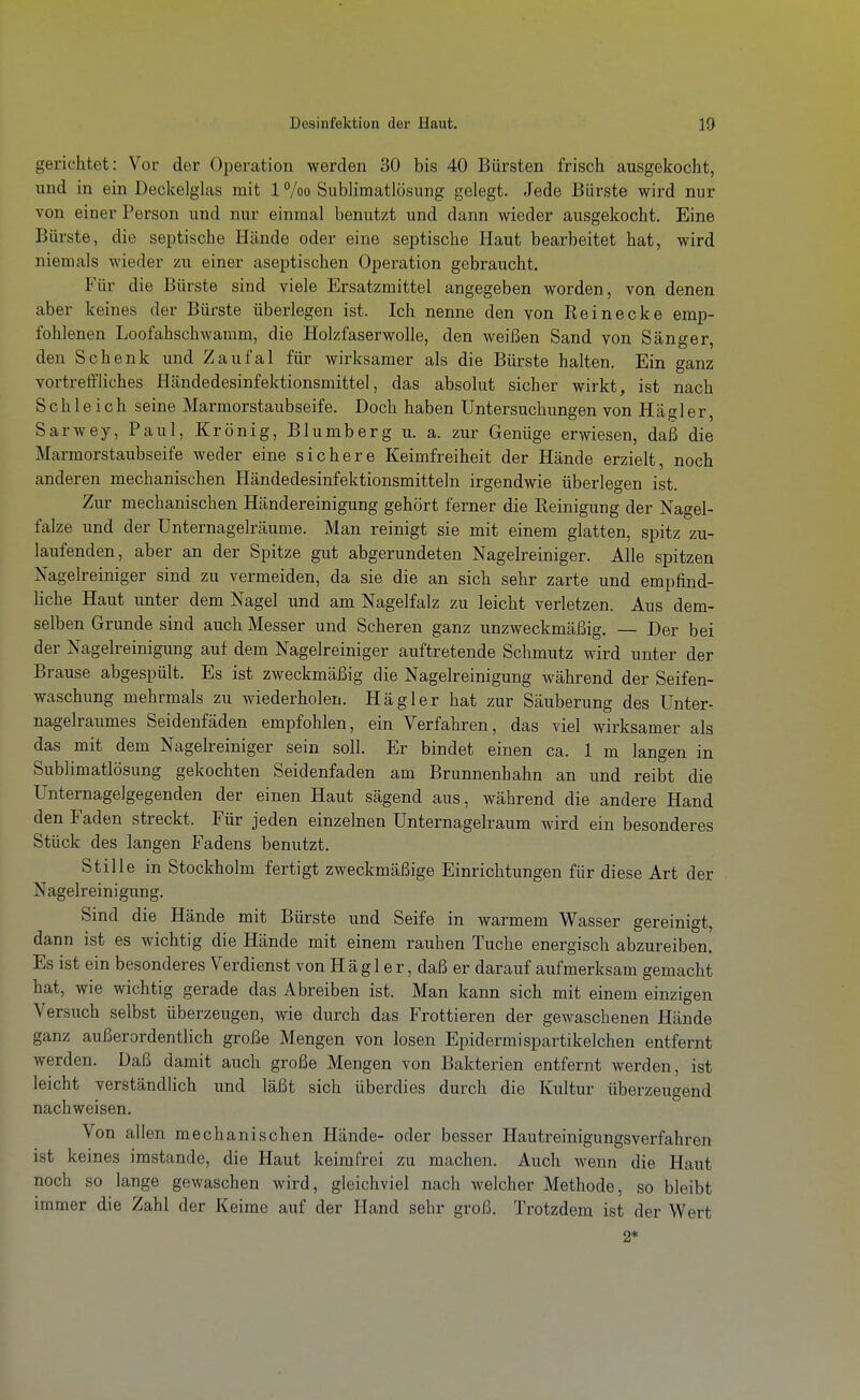 gerichtet: Vor der Operation werden 30 bis 40 Bürsten frisch ausgekocht, und in ein Deckelglas mit 1 %o Sublimatlösung gelegt. Jede Bürste wird nur von einer Person und nur einmal benutzt und dann wieder ausgekocht. Eine Bürste, die septische Hände oder eine septische Haut bearbeitet hat, wird niemals wieder zu einer aseptischen Operation gebraucht. Für die Bürste sind viele Ersatzmittel angegeben worden, von denen aber keines der Bürste überlegen ist. Ich nenne den von Reinecke emp- fohlenen Loofahschwamm, die Holzfaserwolle, den weißen Sand von Sänger, den Schenk und Zaufal für wirksamer als die Bürste halten. Ein ganz vortreffliches Händedesinfektionsmittel, das absolut sicher wirkt, ist nach Schleich seine Marmorstaubseife. Doch haben Untersuchungen von Hägler, Sarwey, Paul, Krönig, Blumberg u. a. zur Genüge erwiesen, daß die Marmorstaubseife weder eine sichere Keimfreiheit der Hände erzielt, noch anderen mechanischen Händedesinfektionsmitteln irgendwie überlegen ist. Zur mechanischen Händereinigung gehört ferner die Reinigung der Nagel- falze und der Unternagelräume. Man reinigt sie mit einem glatten, spitz zu- laufenden, aber an der Spitze gut abgerundeten Nagelreiniger. Alle spitzen Nagelreiniger sind zu vermeiden, da sie die an sich sehr zarte und empfind- liche Haut unter dem Nagel und am Nagelfalz zu leicht verletzen. Aus dem- selben Grunde sind auch Messer und Scheren ganz unzweckmäßig. — Der bei der Nagelreinigung auf dem Nagelreiniger auftretende Schmutz wird unter der Brause abgespült. Es ist zweckmäßig die Nagelreinigung wähi'end der Seifen- waschung mehrmals zu wiederholen. Hägler hat zur Säuberung des Unter- nagelraumes Seidenfäden empfohlen, ein Verfahren, das viel wirksamer als das mit dem Nagelreiniger sein soll. Er bindet einen ca. 1 m langen in Sublimatlösung gekochten Seidenfaden am Brunnenhahn an und reibt die Unternagelgegenden der einen Haut sägend aus, während die andere Hand den Faden streckt. Für jeden einzelnen Unternagelraum wird ein besonderes Stück des langen Fadens benutzt. Stille in Stockholm fertigt zweckmäßige Einrichtungen für diese Art der Nagelreinigung. Sind die Hände mit Bürste und Seife in warmem Wasser gereinigt, dann ist es wichtig die Hände mit einem rauhen Tuche energisch abzureiben. Es ist ein besonderes Verdienst von Hägl er, daß er darauf aufmerksam gemacht hat, wie wichtig gerade das Abreiben ist. Man kann sich mit einem einzigen Versuch selbst überzeugen, wie durch das Frottieren der gewaschenen Hände ganz außerordentlich große Mengen von losen Epidermispartikelchen entfernt werden. Daß damit auch große Mengen von Bakterien entfernt werden, ist leicht verständlich und läßt sich überdies durch die Kultur überzeugend nachweisen. Von allen mechanischen Hände- oder besser Hautreinigungsverfahren ist keines imstande, die Haut keimfrei zu machen. Auch wenn die Haut noch so lange gewaschen wird, gleichviel nach welcher Methode, so bleibt immer die Zahl der Keime auf der Hand sehr groß. Trotzdem ist der Wert 2*