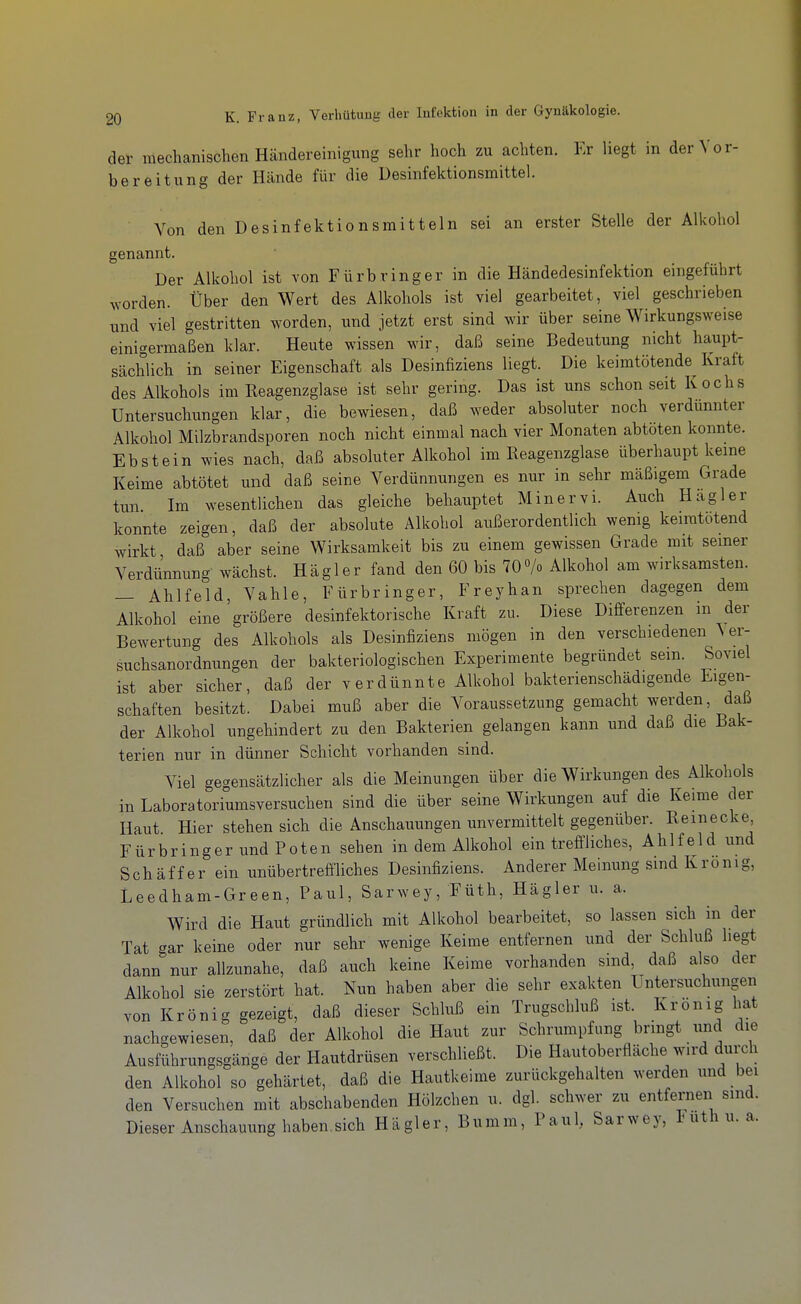 der mechanischen Händereinigung sehr hoch zu achten. Er liegt in der Vor- bereitung der Hände für die Desinfektionsmittel. Von den Desinfektionsmitteln sei an erster Stelle der Alkohol genannt. Der Alkohol ist von Fürbring er in die Händedesinfektion eingeführt worden. Über den Wert des Alkohols ist viel gearbeitet, viel geschrieben und viel gestritten worden, und jetzt erst sind wir über seine Wirkungsweise einigermaßen klar. Heute wissen wir, daß seine Bedeutung nicht haupt- sächlich in seiner Eigenschaft als Desinfiziens liegt. Die keimtötende Kraft des Alkohols im Eeagenzglase ist sehr gering. Das ist uns schon seit Kochs Untersuchungen klar, die bewiesen, daß weder absoluter noch verdünnter Alkohol Milzbrandsporen noch nicht einmal nach vier Monaten abtöten konnte. Ebstein wies nach, daß absoluter Alkohol im Reagenzglase überhaupt keine Keime abtötet und daß seine Verdünnungen es nur in sehr mäßigem Grade tun Im wesentlichen das gleiche behauptet Min er vi. Auch H agier konnte zeigen, daß der absolute Alkohol außerordentlich wenig kenntotend wirkt daß aber seine Wirksamkeit bis zu einem gewissen Grade mit semer Verdünnung wächst. Hägler fand den 60 bis 70«/o Alkohol am wirksamsten. — Ahlfeld, Vahle, Fürbringer, Freyhan sprechen dagegen dem Alkohol eine größere desinfektorische Kraft zu. Diese Differenzen in der Bewertung des Alkohols als Desinfiziens mögen in den verschiedenen ^ er- suchsanordnungen der bakteriologischen Experimente begründet sein. Soviel ist aber sicher, daß der verdünnte Alkohol bakterienschädigende Eigen- schaften besitzt. Dabei muß aber die Voraussetzung gemacht werden, daß der Alkohol ungehindert zu den Bakterien gelangen kann und daß die Bak- terien nur in dünner Schicht vorhanden sind. Viel gegensätzlicher als die Meinungen über die Wirkungen des Alkohols in Laboratoriumsversuchen sind die über seine Wirkungen auf die Keime der Haut Hier stehen sich die Anschauungen unvermittelt gegenüber. Bemecke Fürbringer und Poten sehen in dem Alkohol ein treffliches, Ahlfeld und Schäff er ein unübertreff-liches Desinfiziens. Anderer Meinung sind Kronig, Leedham-Green, Paul, Sarwey, Füth, Hägler u. a. Wird die Haut gründlich mit Alkohol bearbeitet, so lassen sich in der Tat gar keine oder nur sehr wenige Keime entfernen und der Schluß hegt dann nur allzunahe, daß auch keine Keime vorhanden sind, daß also der Alkohol sie zerstört hat. Nun haben aber die sehr exakten Untersuchungen von Krönig gezeigt, daß dieser Schluß ein Trugschluß ist. Krönig hat nachgewiesen, daß der Alkohol die Haut zur Schrumpfung bringt und die Ausführungsgänge der Hautdrüsen verschließt. Die Hautoberfläche wird durch den Alkohol so gehärtet, daß die Hautkeime zurückgehalten werden und bei den Versuchen mit abschabenden Hölzchen u. dgl. schwer zu entfernen sind. Dieser Anschauung haben,sich Hägler, Bumm, Paul, Sarwey, Futh u. a.