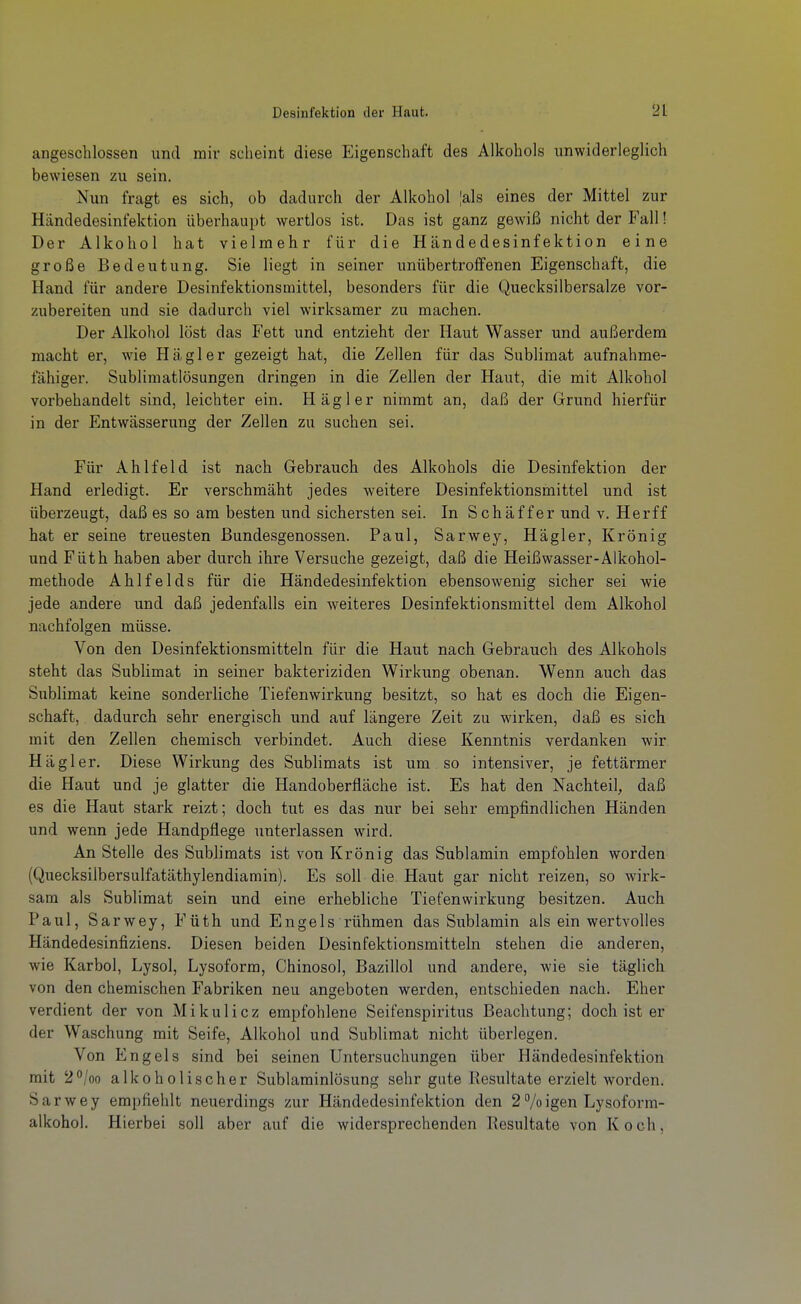 angeschlossen und mir scheint diese Eigenschaft des Alkohols unwiderleglich bewiesen zu sein. Nun fragt es sich, ob dadurch der Alkohol |als eines der Mittel zur Händedesinfektion überhaupt wertlos ist. Das ist ganz gewiß nicht der Fall! Der Alkohol hat vielmehr für die Händedesinfektion eine große Bedeutung. Sie liegt in seiner unübertroffenen Eigenschaft, die Hand für andere Desinfektionsmittel, besonders für die Quecksilbersalze vor- zubereiten und sie dadurch viel wirksamer zu machen. Der Alkohol löst das Fett und entzieht der Haut Wasser und außerdem macht er, wie Hägler gezeigt hat, die Zellen für das Sublimat aufnahme- fähiger. Sublimatlösungen dringen in die Zellen der Haut, die mit Alkohol vorbehandelt sind, leichter ein. Häg 1er nimmt an, daß der Grund hierfür in der Entwässerung der Zellen zu suchen sei. Für Ahl fei d ist nach Gebrauch des Alkohols die Desinfektion der Hand erledigt. Er verschmäht jedes weitere Desinfektionsmittel und ist überzeugt, daß es so am besten und sichersten sei. In Schäffer und v. Herff hat er seine treuesten Bundesgenossen. Paul, Sarwey, Hägler, Krönig und Füth haben aber durch ihre Versuche gezeigt, daß die Heißwasser-Alkohol- methode Ahlfelds für die Händedesinfektion ebensowenig sicher sei wie jede andere und daß jedenfalls ein weiteres Desinfektionsmittel dem Alkohol nachfolgen müsse. Von den Desinfektionsmitteln für die Haut nach Gebrauch des Alkohols steht das Sublimat in seiner bakteriziden Wirkung obenan. Wenn auch das Sublimat keine sonderliche Tiefenwirkung besitzt, so hat es doch die Eigen- schaft, dadurch sehr energisch und auf längere Zeit zu wirken, daß es sich mit den Zellen chemisch verbindet. Auch diese Kenntnis verdanken wir Hägler. Diese Wirkung des Sublimats ist um so intensiver, je fettärmer die Haut und je glatter die Handoberfläche ist. Es hat den Nachteil, daß es die Haut stark reizt; doch tut es das nur bei sehr empfindlichen Händen und wenn jede Handpflege unterlassen wird. An Stelle des Sublimats ist von Krönig das Sublamin empfohlen worden (Quecksilbersulfatäthylendiamin). Es soll die Haut gar nicht reizen, so wirk- sam als Sublimat sein und eine erhebliche Tiefenwirkung besitzen. Auch Paul, Sarwey, Füth und Engels rühmen das Sublamin als ein wertvolles Händedesinfiziens. Diesen beiden Desinfektionsmitteln stehen die anderen, wie Karbol, Lysol, Lysoform, Chinosol, Bazillol und andere, wie sie täglich von den chemischen Fabriken neu angeboten werden, entschieden nach. Eher verdient der von Mikulicz empfohlene Seifenspiritus Beachtung; doch ist er der Waschung mit Seife, Alkohol und Sublimat nicht überlegen. Von Engels sind bei seinen Untersuchungen über Händedesinfektion mit 2<'/oo alkoholischer Sublaminlösung sehr gute Resultate erzielt worden. Sarwey empfiehlt neuerdings zur Händedesinfektion den 2 % igen Lysoform- alkohol. Hierbei soll aber auf die widersprechenden Resultate von Koch,