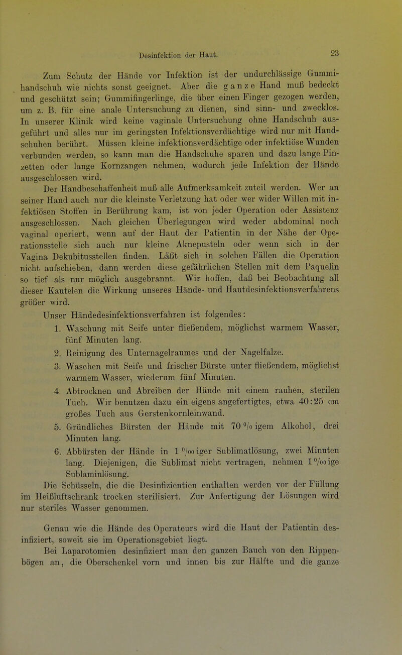 Zum Schutz der Hände vor Infektion ist der undurchlässige Gummi- handschuh wie nichts sonst geeignet. Aber die ganze Hand muß bedeckt und geschützt sein; Gummifingerlinge, die über einen Finger gezogen werden, um z. B. für eine anale Untersuchung zu dienen, sind sinn- und zwecklos. In unserer Klinik wird keine vaginale Untersuchung ohne Handschuh aus- geführt und alles nur im geringsten Infektionsverdächtige wird nur mit Hand- schuhen berührt. Müssen kleine infektionsverdächtige oder infektiöse Wunden verbunden werden, so kann man die Handschuhe sparen und dazu lange Pin- zetten oder lange Kornzangen nehmen, wodurch jede Infektion der Hände ausgeschlossen wird. Der Handbeschaffenheit muß alle Aufmerksamkeit zuteil werden. Wer an seiner Hand auch nur die kleinste Verletzung hat oder wer wider Willen mit in- fektiösen Stoffen in Berührung kam, ist von jeder Operation oder Assistenz ausgeschlossen. Nach gleichen Überlegungen wird weder abdominal noch vaginal operiert, wenn auf der Haut der Patientin in der Nähe der Ope- rationsstelle sich auch nur kleine Aknepusteln oder wenn sich in der Vagina Dekubitusstellen finden. Läßt sich in solchen Fällen die Operation nicht aufschieben, dann werden diese gefährlichen Stellen mit dem Paquelin so tief als nur möglich ausgebrannt. Wir hoffen, daß bei Beobachtung all dieser Kautelen die Wirkung unseres Hände- und Hautdesinfektionsverfahrens größer wird. Unser Händedesinfektionsverfahren ist folgendes: 1. Waschung mit Seife unter fließendem, möglichst warmem Wasser, fünf Minuten lang. 2. Reinigung des Unternagelraumes und der Nagelfalze. 3. Waschen mit Seife und frischer Bürste unter fließendem, möglichst warmem Wasser, wiederum fünf Minuten. 4. Abtrocknen und Abreiben der Hände mit einem rauhen, sterilen Tuch. Wir benutzen dazu ein eigens angefertigtes, etwa 40:25 cm großes Tuch aus Gerstenkornleinwand. 5. Gründliches Bürsten der Hände mit 70 <'/o igem Alkohol, drei Minuten lang. 6. Abbürsten der Hände in 1 ^joo iger Sublimatlösung, zwei Minuten lang. Diejenigen, die Sublimat nicht vertragen, nehmen IVooige Sublaminlösung. Die Schüsseln, die die Desinflzientien enthalten werden vor der Füllung im Heißluftschrank trocken sterilisiert. Zur Anfertigung der Lösungen wird nur steriles Wasser genommen. Genau wie die Hände des Operateurs wird die Haut der Patientin des- infiziert, soweit sie im Operationsgebiet liegt. Bei Laparotomien desinfiziert man den ganzen Bauch von den Rippen- bögen an, die Oberschenkel vorn und innen bis zur Hälfte und die ganze