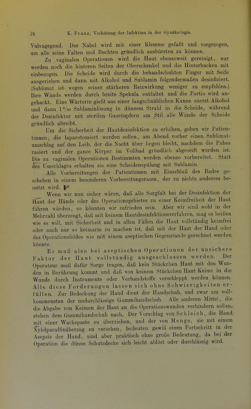 Vulvagegend. Der Nabel wird mit einer Klemme gefaßt und vorgezogen, um alle seine Falten und Buchten gründlich ausbürsten zu können. Zu vaginalen Operationen wird die Haut ebensoweit gereinigt, nur werden noch die hinteren Seiten der Oberschenkel und die Hinterbacken mit einbezogen. Die Scheide wird durch die behandschuhten Finger mit Seife ausgerieben und dann mit Alkohol und Sublamin folgendermaßen desinfiziert. (Sublimat ist wegen seiner stärkeren Reizwirkung weniger zu empfehlen.) Ihre Wände werden durch breite Spekula entfaltet und die Portio wird an- gehackt. Eine Wärterin gießt aus einer langschnäblichen Kanne zuerst Alkohol und dann 1 /oo Sublaminlösung in dünnem Strahl in die Scheide, während der Desinfektor mit sterilen Gazetupfern am Stil alle Wände der Scheide gründlich abreibt. Um die Sicherheit der Hautdesinfektion zu erhöhen, geben wir Patien- tinnen, die laparotomiert werden sollen, am Abend vorher einen Sublimat- umschlag auf den Leib, der die Nacht über liegen bleibt, nachdem die Pubes rasiert und der ganze Körper im Vollbad gründlich abgeseift worden ist. Die zu vaginalen Operationen Bestimmten werden ebenso vorbereitet. Statt ^Umschlages erhalten sie eine Scheidenspülung mit Sublamin. Alle Vorbereitungen der Patientinnen mit Einschluß des Bades ge- schehen in einem besonderen Vorbereitungsraum, der zu nichts anderem be- nutzt wird. 1^ Wenn wir nun sicher wären, daß alle Sorgfalt bei der Desinfektion der Haut der Hände oder des Operationsgebietes zu einer Keimfreiheit der Haut führen würden, so könnten wir zufrieden sein. Aber wir sind wohl in der Mehrzahl überzeugt, daß mit keinem Hautdesinfektionsverfahren, mag es heißen wie es will, mit Sicherheit und in allen Fällen die Haut vollständig keimfrei oder auch nur so keimarm zu machen ist, daß mit der Haut der Hand oder des Operationsfeldes wie mit einem aseptischen Gegenstande gerechnet werden könnte. Es muß also bei aseptischen Operationen der unsichere Faktor der Haut vollständig ausgeschlossen werden. Der Operateur muß dafür Sorge tragen, daß kein Stückchen Haut mit den Wun- den in Berührung kommt und daß von keinem Stückchen Haut Keime in die Wunde durch Instrumente oder Verbandstoffe verschleppt werden können. Alle diese Forderungen lassen sich ohne Schwierigkeiten er- füllen. Zur Bedeckung der Hand dient der Handschuh, und ZAvar am voll- kommensten der undurchlässige Gummihandschuh. Alle anderen Mittel, die die Abgabe von Keimen der Haut an die Operationswunden verhindern sollen, stehen dem Gummihandschuh nach. Der Vorschlag von Schleich, die Hand mit einer Wachspaste zu überziehen, und der von Menge, sie mit einem Xylolparaffinüberzug zu versehen, bedeuten gewiß einen Fortschritt in der Asepsis der Hand, sind aber praktisch ohne große Bedeutung, da bei der Operation die dünne Schutzdecke sich leicht ablöst oder durchlässig wird.