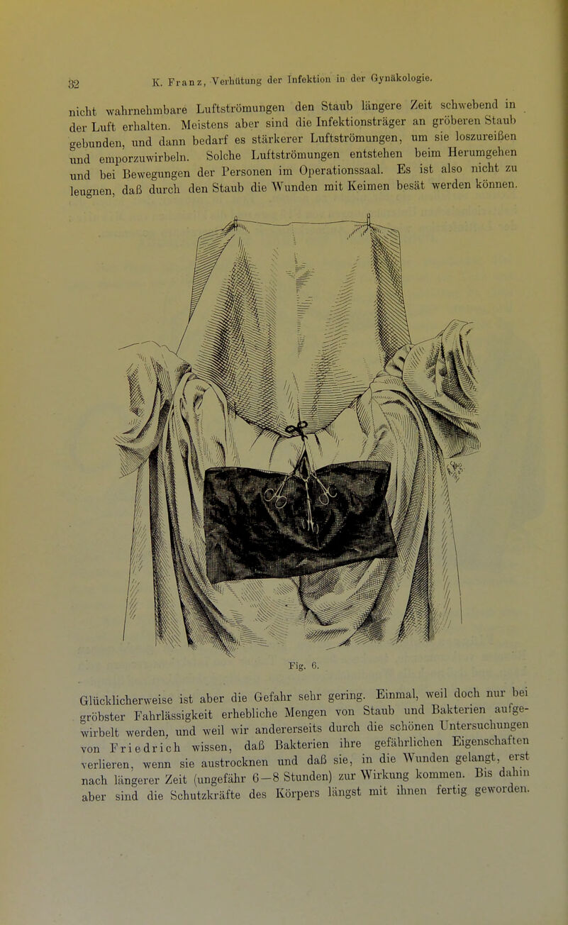 nicht wahrnehmbare Luftströmungen den Staub längere Zeit schwebend in der Luft erhalten. Meistens aber sind die Infektionsträger an gröberen Staub gebunden, und dann bedarf es stärkerer Luftströmungen, um sie loszureißen und emporzuwirbeln. Solche Luftströmungen entstehen beim Herumgehen und bei Bewegungen der Personen im Operationssaal. Es ist also nicht zu leugnen, daß durch den Staub die Wunden mit Keimen besät werden können. Fig. 6. Glücklicherweise ist aber die Gefahr sehr gering. Einmal, weil doch nur bei gröbster Fahrlässigkeit erhebliche Mengen von Staub und Bakterien aufge- wirbelt werden, und weil wir andererseits durch die schönen Untersuchungen von Friedrich wissen, daß Bakterien ihre gefährlichen Eigenschaften verlieren, wenn sie austrocknen und daß sie, in die Wunden gelangt erst nach längerer Zeit (ungefähr 6-8 Stunden) zur Wirkung kommen. Bis dahin aber sind die Schutzkräfte des Körpers längst mit ihnen fertig geworden.