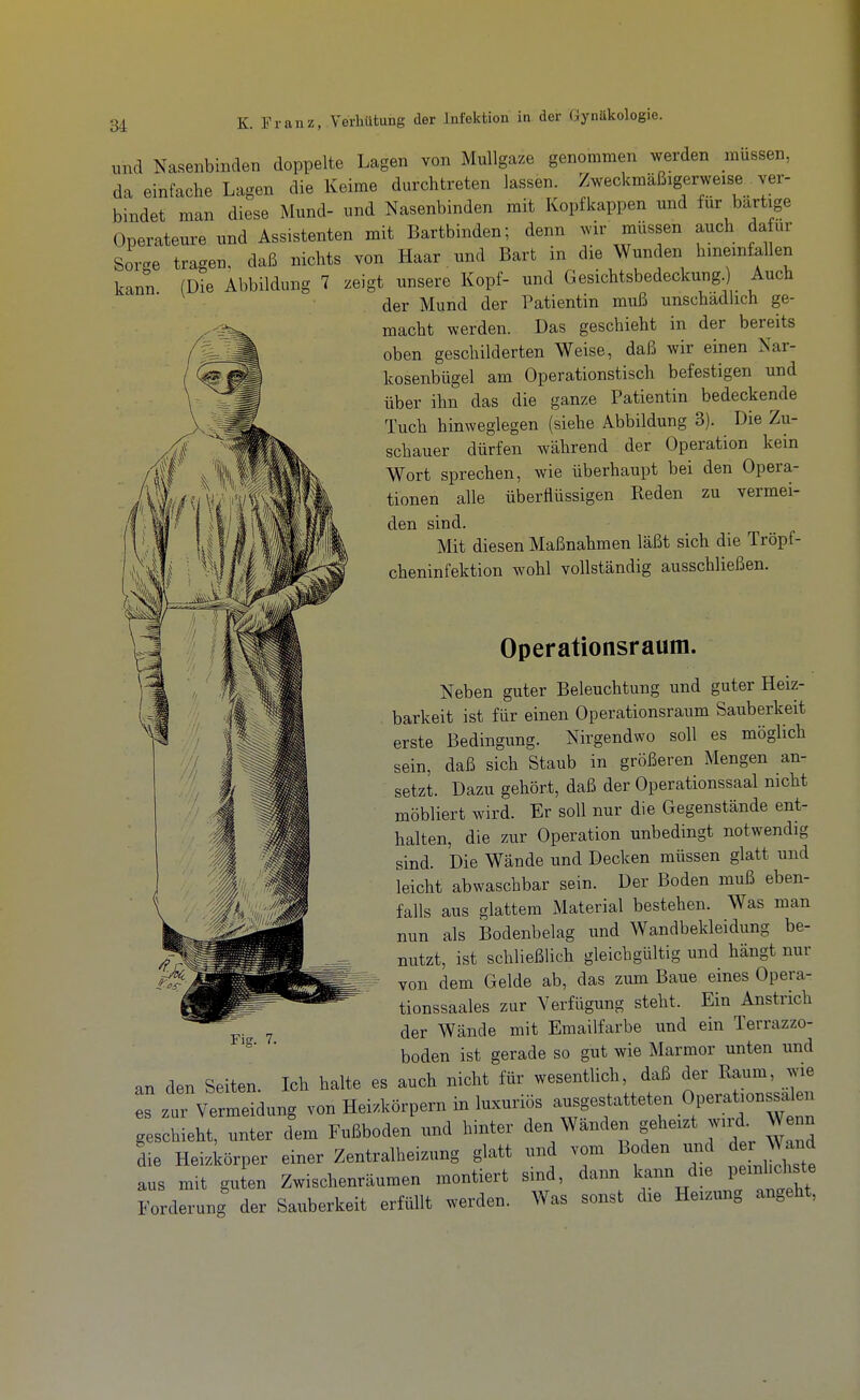 und Nasenbinden doppelte Lagen von Mullgaze genommen werden müssen, da einfache Lagen die Keime durchtreten lassen. Zweckmäßigerweise ver- bindet man diese Mund- und Nasenbinden mit Kopf kappen und für bartige Operateure und Assistenten mit Bartbinden; denn wir müssen auch dafür Sorc^e tragen, daß nichts von Haar. und Bart in die Wunden hineinfallen kann (Die Abbildung 7 zeigt unsere Kopf- und Gesichtsbedeckung.) Auch der Mund der Patientin muß unschadbch ge- ^ macht werden. Das geschieht in der bereits oben geschilderten Weise, daß wir einen Nar-   kosenbügel am Operationstisch befestigen und über ihn das die ganze Patientin bedeckende Tuch hinweglegen (siehe Abbildung 3). Die Zu- schauer dürfen während der Operation kein Wort sprechen, wie überhaupt bei den Opera- tionen alle überflüssigen Reden zu vermei- den sind. Mit diesen Maßnahmen läßt sich die Tröpf- cheninfektion wohl vollständig ausschließen. Operationsraum. Neben guter Beleuchtung und guter Heiz- barkeit ist für einen Operationsraum Sauberkeit erste Bedingung. Nirgendwo soll es möglich sein, daß sich Staub in größeren Mengen an- setzt. Dazu gehört, daß der Operationssaal mcht möbliert wird. Er soll nur die Gegenstände ent- halten, die zur Operation unbedingt notwendig sind. Die Wände und Decken müssen glatt und leicht abwaschbar sein. Der Boden muß eben- falls aus glattem Material bestehen. Was man nun als Bodenbelag und Wandbekleidung be- nutzt, ist schließlich gleichgültig und hängt nur von dem Oelde ab, das zum Baue eines Opera- tionssaales zur Verfügung steht. Ein Anstrich der Wände mit Emailfarbe und ein Terrazzo- boden ist gerade so gut wie Marmor unten und an den Seiten. Ich halte es auch nicht für wesentlich, daß der Raum, wie s zur Vermeidung von Heizkörpern in luxuriös ausgestatteten Opera.ons^a e^ geschieht, unter dem Fußboden und hinter den Wanden ge^^-zt wud Wenn die Heizkörper einer Zentralheizung glatt und vom Boden iind der Wand aus mit gu en Zwischenräumen montiert sind, dann Icann die peinhci ste Forderung der Sauberkeit erfüllt werden. Was sonst die Heizung angeht,