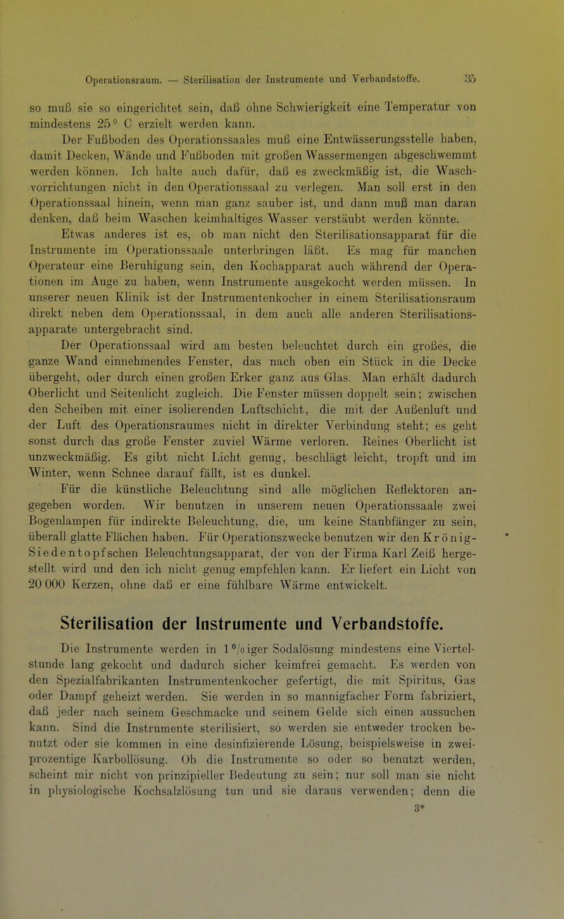 so muß sie so eingerichtet sein, daß ohne Schwierigkeit eine Temperatur von mindestens 25 C erzielt werden kann. Der Fußboden des Operationssaales muß eine Entwässerungsstelle haben, damit Decken, Wände und Fußboden mit großen Wassermengen abgeschwemmt werden können. Ich halte auch dafür, daß es zweckmäßig ist, die Wasch- vorrichtungen nicht in den Operationssaal zu verlegen. Man soll erst in den Operationssaal hinein, wenn man ganz sauber ist, und dann muß man daran denken, daß beim Waschen kelmhaltiges Wasser verstäubt Averden könnte. Etwas anderes ist es, ob man nicht den Sterilisationsapparat für die Instrumente im Operationssaale unterbringen läßt. Es mag für manchen Operateur eine Beruhigung sein, den Kochapparat auch während der Opera- tionen im Auge zu haben, wenn Instrumente ausgekocht werden müssen. In unserer neuen Klinik ist der Instrumentenkocher in einem Stei-ilisationsraum direkt neben dem Operationssaal, in dem auch alle anderen Sterilisations- apparate untergebracht sind. Der Operationssaal wird am besten beleuchtet durch ein großes, die ganze Wand einnehmendes Fenster, das nach oben ein Stück in die Decke übergeht, oder durch einen großen Erker ganz aus Glas. Man erhält dadurch Oberlicht und Seitenlicht zugleich. Die Fenster müssen doppelt sein; zwischen den Scheiben mit einer isolierenden Luftschicht, die mit der Außenluft und der Luft des Operationsraumes nicht in direkter Verbindung steht; es geht sonst durch das große Fenster zuviel Wärme verloren. Reines Oberlicht ist unzweckmäßig. Es gibt nicht Licht genug, beschlägt leicht, tropft und im Winter, wenn Schnee darauf fällt, ist es dunkel. Für die künstliche Beleuchtung sind alle möglichen Reflektoren an- gegeben worden. Wir benutzen in unserem neuen Operationssaale zwei Bogenlampen für indirekte Beleuchtung, die, um keine Staubfänger zu sein, überall glatte Flächen haben. Für Operationszwecke benutzen wir den Kr önig- Siedentopfsehen Beleuchtungsapparat, der von der Firma Karl Zeiß herge- stellt wird und den ich nicht genug empfehlen kann. Er liefert ein Licht von 20 000 Kerzen, ohne daß er eine fühlbare Wärme entwickelt. Sterilisation der Instrumente und Verbandstoffe. Die Instrumente werden in 1 /o iger Sodalösung mindestens eine Viertel- stunde lang gekocht und dadurch sicher keimfrei gemacht. Es werden von den Spezialfabrikanten Instrumentenkocher gefertigt, die mit Spiritus, Gas oder Dampf geheizt werden. Sie werden in so mannigfacher Form fabriziert, daß jeder nach seinem Geschmacke und seinem Gelde sich einen aussuchen kann. Sind die Instrumente sterilisiert, so werden sie entweder trocken be- nutzt oder sie kommen in eine desinfizierende Lösung, beispielsweise in zwei- prozentige Karbollösung. Ob die Instrumente so oder so benutzt werden, scheint mir nicht von prinzipieller Bedeutung zu sein; nur soll man sie nicht in physiologische Kochsalzlösung tun und sie daraus verwenden; denn die 3*