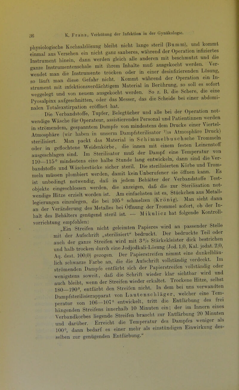 physiologische Kochsalzlösung bleibt nicht lange steril (Bumm), und kommt einmal aus Versehen ein nicht ganz sauberes, während der Operation infiziertes Instrument hinein, dann werden gleich alle anderen mit beschmutzt und die ganze Instrumentenschale mit ihrem Inhalte muß ausgekocht werden. Ver- wendet man die Instrumente trocken oder in einer desinfizierenden Losung, so läuft man diese Gefahr nicht. Kommt während der Operation ein In- strument mit infektionsverdächtigem Material in Berührung, so soll es sofort we-gelegt und von neuem ausgekocht werden. So z. B. die Schere, die eine Pyosalpinx aufgeschnitten, oder das Messer, das die Scheide bei emer abdomi- nalen Totalexstirpation eröffnet hat. Die Verbandstoffe, Tupfer, Belegtücher und alle bei der Operation not- wendige Wäsche für Operateur, assistierendes Personal und Patientinnen werden in strömendem, gespanntem Dampfe von mindestens dem Drucke emer Wel- Atmosphäre (wir haben in unserm DampfsterUisator ^/lo Atmosphäre Druck) sterilisiert. Man packt das Material in Schimmelbuschsche Trommeln oder in geflochtene Weidenkörbe, die innen mit einem festen Lemenstofi ausgeschlagen sind. Im Sterilisator muß der Dampf eine Temperatur von 110-115° mindestens eine halbe Stunde lang entwickeln, dann smd die Ver- bandstoffe und Wäschestücke sicher steril. Die sterilisierten Körbe und Trom- meln müssen plombiert werden, damit kein Unberufener sie öffnen kann ist unbedingt notwendig, daß in jedem Behälter der Verbandstoffe Test- obiekte eingeschlossen werden, die anzeigen, daß die zur Sterilisation not- wendige Hitze erzielt worden ist. Am einfachsten ist es, Stückchen aus Metall- legierungen einzulegen, die bei 105° schmelzen (Krönig). Man sieht dann a,n der Veränderung des Metalles bei Öffnung der Trommel sofort ob der In- halt des Behälters genügend steril ist. - Mikulicz hat folgende Kontroll- vorrichtung empfohlen: j u Ein Streifen nicht geleimten Papieres wird an passender Stelle mit der Aufschrift „sterilisiert bedruckt. Der bedruckte Teil oder auch der ganze Streifen wird mit 3 «/o Stärkekleister dick bestrichen und halb trocken durch eine Jodjodkali-Lösung (Jod. 1,0, Kai. jodat. 2,0, Aq dest 100,0) gezogen. Der Papierstreifen nimmt eine dunkelblau- lich schwarze Farbe an, die die Aufschrift vollständig verdeckt. Im strömenden Dampfe entfärbt sich der Papierstreifen vollständig oder wenigstens soweit, daß die Schrift wieder klar sichtbar wird und auch bleibt, wenn der Streifen wieder erkaltet. Trockene Hitze, selbst 180—1900 entfärbt den Streifen nicht. In dem bei uns verwandten Dampfsterilisierapparat von Lautenschläger, welcher eine Tem- peratur von 106-107« entwickelt, tritt die Entfärbung des frei hängenden Streifens innerhalb 10 Minuten ein; der im Innern eines Verbandkorbes liegende Streifen braucht zur Entfärbung 20 Minuten und darüber. Erreicht die Temperatur des Dampfes wemger als 100«, dann bedarf es einer mehr als einstündigen Einwirkung des- selben zur genügenden Entfärbung.