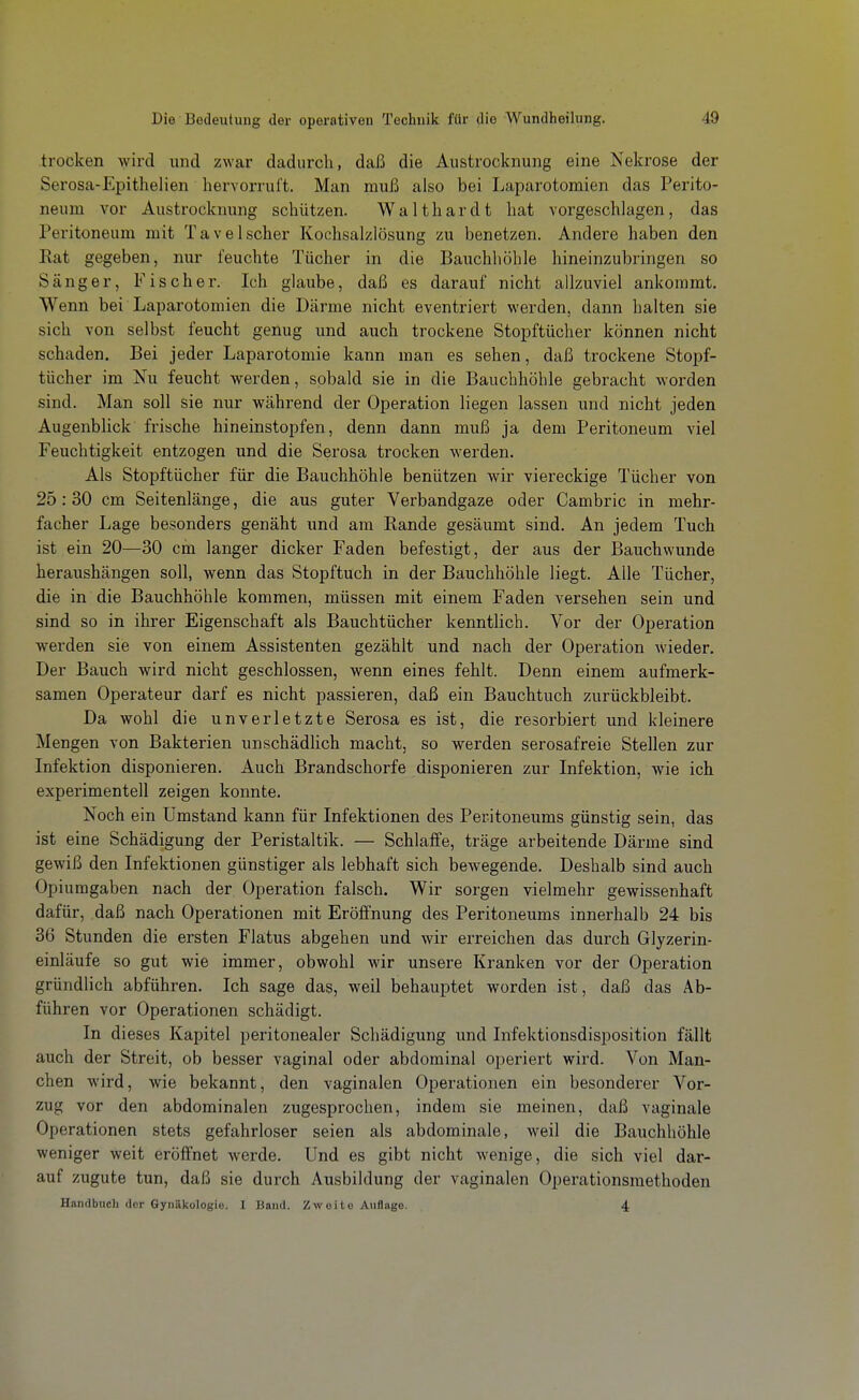 trocken wird und zwar dadurch, daß die Austrocknung eine Nekrose der Serosa-Epithelien hervorruft. Man muß also bei Laparotomien das Perito- neum vor Austrockrmng schützen. Walthardt hat vorgeschlagen, das Peritoneum mit Tavelscher Kochsalzlösung zu benetzen. Andere haben den Eat gegeben, nur feuchte Tücher in die Bauchhöhle hineinzubringen so Sänger, Fischer. Ich glaube, daß es darauf nicht allzuviel ankommt. Wenn bei Laparotomien die Därme nicht eventriert werden, dann halten sie sich von selbst feucht genug und auch trockene Stopftücher können nicht schaden. Bei jeder Laparotomie kann man es sehen, daß trockene Stopf- tücher im Nu feucht werden, sobald sie in die Bauchhöhle gebracht worden sind. Man soll sie nur während der Operation liegen lassen und nicht jeden Augenblick frische hineinstopfen, denn dann muß ja dem Peritoneum viel Feuchtigkeit entzogen und die Serosa trocken werden. Als Stopftücher für die Bauchhöhle benützen wir viereckige Tücher von 25:30 cm Seitenlänge, die aus guter Verbandgaze oder Cambric in mehr- facher Lage besonders genäht und am Rande gesäumt sind. An jedem Tuch ist ein 20—30 cm langer dicker Faden befestigt, der aus der Bauchwunde heraushängen soll, wenn das Stopftuch in der Bauchhöhle liegt. Alle Tücher, die in die Bauchhöhle kommen, müssen mit einem Faden versehen sein und sind so in ihrer Eigenschaft als Bauchtücher kenntHch. Vor der Operation werden sie von einem Assistenten gezählt und nach der Operation wieder. Der Bauch wird nicht geschlossen, wenn eines fehlt. Denn einem aufmerk- samen Operateur darf es nicht passieren, daß ein Bauchtuch zurückbleibt. Da wohl die unverletzte Serosa es ist, die resorbiert und kleinere Mengen von Bakterien unschädlich macht, so werden serosafreie Stellen zur Infektion disponieren. Auch Brandschorfe disponieren zur Infektion, wie ich experimentell zeigen konnte. Noch ein Umstand kann für Infektionen des Peritoneums günstig sein, das ist eine Schädigung der Peristaltik. — Schlaffe, träge arbeitende Därme sind gewiß den Infektionen günstiger als lebhaft sich bewegende. Deshalb sind auch Opiumgaben nach der Operation falsch. Wir sorgen vielmehr gewissenhaft dafür, daß nach Operationen mit Eröffnung des Peritoneums innerhalb 24 bis 36 Stunden die ersten Flatus abgehen und wir erreichen das durch Glyzerin- einläufe so gut wie immer, obwohl wir unsere Kranken vor der Operation gründlich abführen. Ich sage das, weil behauptet worden ist, daß das Ab- führen vor Operationen schädigt. In dieses Kapitel peritonealer Schädigung und Infektionsdisposition fällt auch der Streit, ob besser vaginal oder abdominal operiert wird. Von Man- chen wird, wie bekannt, den vaginalen Operationen ein besonderer Vor- zug vor den abdominalen zugesprochen, indem sie meinen, daß vaginale Operationen stets gefahrloser seien als abdominale, weil die Bauchhöhle weniger weit eröffnet werde. Und es gibt nicht wenige, die sich viel dar- auf zugute tun, daß sie durch Ausbildung der vaginalen Operationsmethoden Handbuch der Gynäkologie. I Band. Zweite Auflage. 4