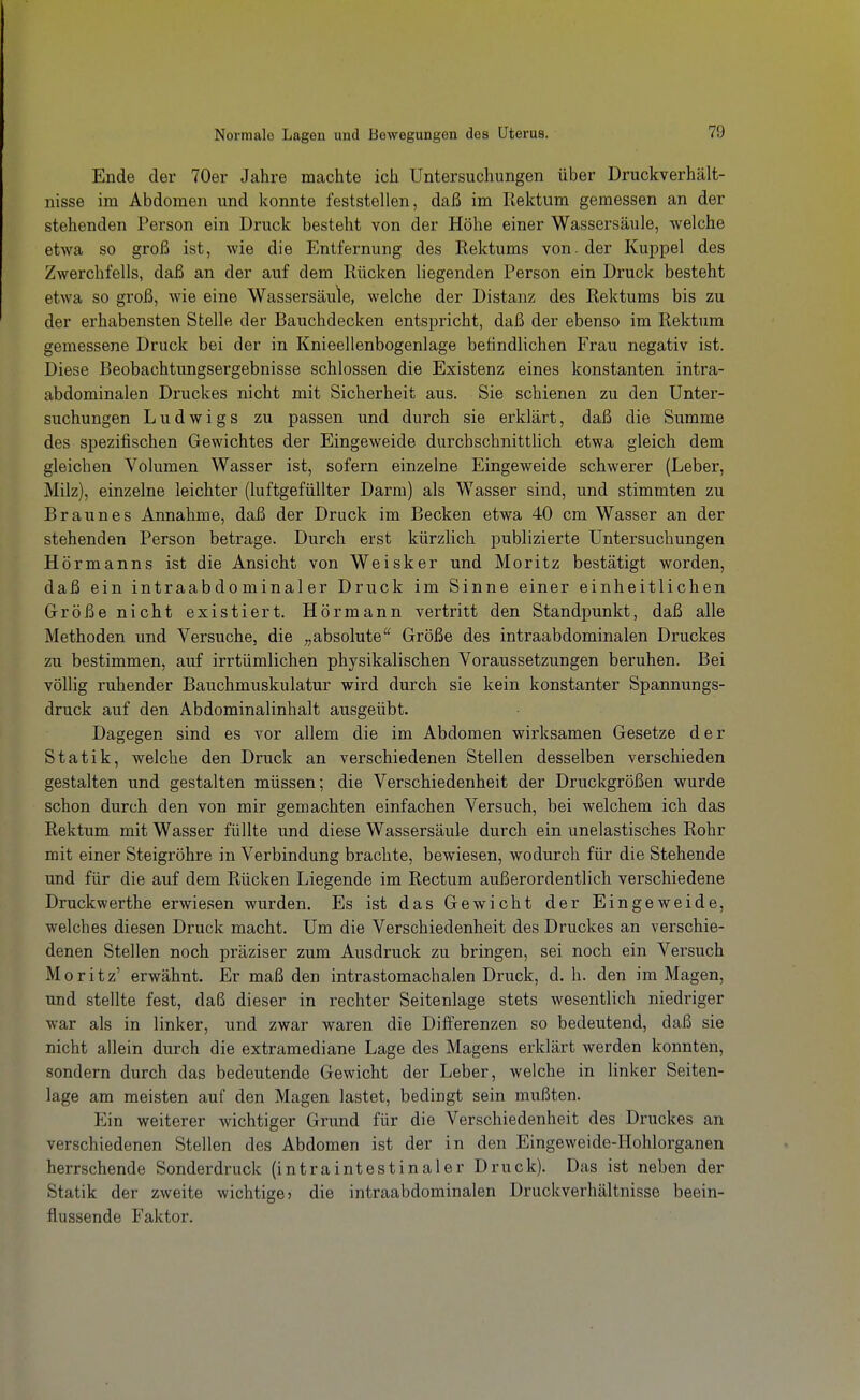 Ende der 70er Jahre machte ich Untersuchungen über Druckverhält- nisse im Abdomen und konnte feststellen, daß im Rektum gemessen an der stehenden Person ein Druck besteht von der Höhe einer Wassersäule, welche etwa so groß ist, wie die Entfernung des Rektums von. der Kuppel des Zwerchfells, daß an der auf dem Rücken liegenden Person ein Druck besteht etwa so groß, wie eine Wassersäule, welche der Distanz des Rektums bis zu der erhabensten Stelle der Bauchdecken entspricht, daß der ebenso im Rektum gemessene Druck bei der in Knieellenbogenlage befindlichen Frau negativ ist. Diese Beobachtungsergebnisse schlössen die Existenz eines konstanten intra- abdominalen Druckes nicht mit Sicherheit aus. Sie schienen zu den Unter- suchungen Ludwigs zu passen und durch sie erklärt, daß die Summe des spezifischen Gewichtes der Eingeweide durchschnitthch etwa gleich dem gleichen Volumen Wasser ist, sofern einzelne Eingeweide schwerer (Leber, Milz), einzelne leichter (luftgefüllter Darm) als Wasser sind, und stimmten zu Braunes Annahme, daß der Druck im Becken etwa 40 cm Wasser an der stehenden Person betrage. Durch erst kürzlich publizierte Untersuchungen Hörmanns ist die Ansicht von Weisker und Moritz bestätigt worden, daß ein intraabdominaler Druck im Sinne einer einheitlichen Größe nicht existiert. Hörmann vertritt den Standpunkt, daß alle Methoden und Versuche, die ;,absolute'^ Größe des intraabdominalen Druckes zu bestimmen, auf irrtümlichen physikalischen Voraussetzungen beruhen. Bei völlig ruhender Bauchmuskulatur wird durch sie kein konstanter Spannungs- druck auf den Abdominalinhalt ausgeübt. Dagegen sind es vor allem die im Abdomen wirksamen Gesetze der Statik, welche den Druck an verschiedenen Stellen desselben verschieden gestalten und gestalten müssen; die Verschiedenheit der Druckgrößen wurde schon durch den von mir gemachten einfachen Versuch, bei welchem ich das Rektum mit Wasser füllte und diese Wassersäule durch ein unelastisches Rohr mit einer Steigröhre in Verbindung brachte, bewiesen, wodurch für die Stehende und für die auf dem Rücken Liegende im Rectum außerordentlich verschiedene Druckwerthe erwiesen wurden. Es ist das Gewicht der Eingeweide, welches diesen Druck macht. Um die Verschiedenheit des Druckes an verschie- denen Stellen noch präziser zum Ausdruck zu bringen, sei noch ein Versuch Moritz' erwähnt. Er maß den intrastomachalen Druck, d. h. den im Magen, und stellte fest, daß dieser in rechter Seitenlage stets wesentlich niedriger war als in linker, und zwar waren die Differenzen so bedeutend, daß sie nicht allein durch die extramediane Lage des Magens erklärt werden konnten, sondern durch das bedeutende Gewicht der Leber, welche in linker Seiten- lage am meisten auf den Magen lastet, bedingt sein mußten. Ein weiterer wichtiger Grund für die Verschiedenheit des Druckes an verschiedenen Stellen des Abdomen ist der in den Eingeweide-Hohlorganen herrschende Sonderdruck (intraintestina 1er Druck). Das ist neben der Statik der zweite wichtige > die intraabdominalen Druckverhältnisse beein- flussende Faktor.